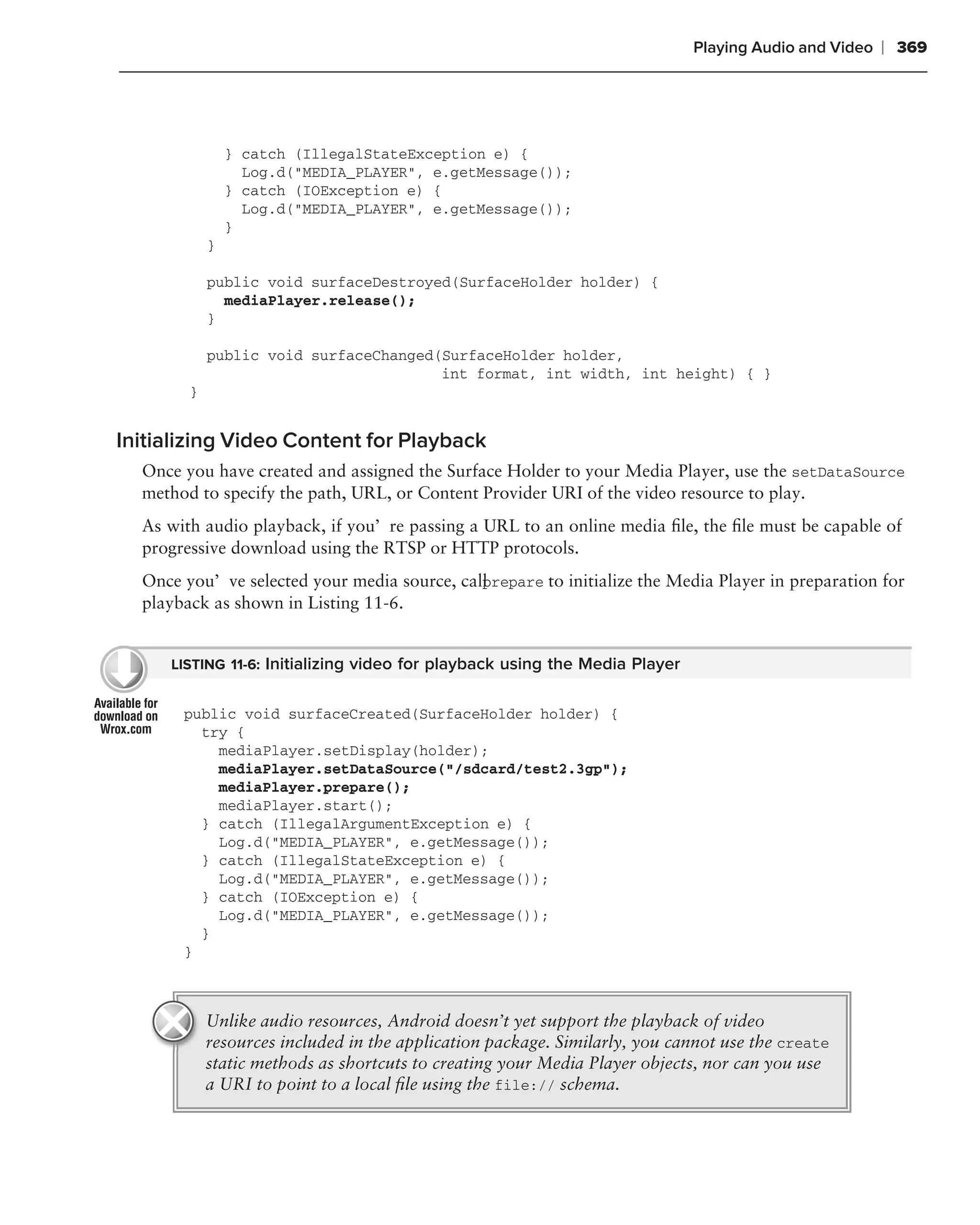 Playing Audio and Video   ❘ 369




                } catch (IllegalStateException e) {
                  Log.d("MEDIA_PLAYER", e.getMessage());
                } catch (IOException e) {
                  Log.d("MEDIA_PLAYER", e.getMessage());
                }
            }

            public void surfaceDestroyed(SurfaceHolder holder) {
              mediaPlayer.release();
            }

            public void surfaceChanged(SurfaceHolder holder,
                                       int format, int width, int height) { }
        }


Initializing Video Content for Playback
  Once you have created and assigned the Surface Holder to your Media Player, use the setDataSource
  method to specify the path, URL, or Content Provider URI of the video resource to play.
  As with audio playback, if you’re passing a URL to an online media ﬁle, the ﬁle must be capable of
  progressive download using the RTSP or HTTP protocols.
  Once you’ve selected your media source, call repare to initialize the Media Player in preparation for
                                             p
  playback as shown in Listing 11-6.


     LISTING 11-6: Initializing video for playback using the Media Player


       public void surfaceCreated(SurfaceHolder holder) {
         try {
           mediaPlayer.setDisplay(holder);
           mediaPlayer.setDataSource("/sdcard/test2.3gp");
           mediaPlayer.prepare();
           mediaPlayer.start();
         } catch (IllegalArgumentException e) {
           Log.d("MEDIA_PLAYER", e.getMessage());
         } catch (IllegalStateException e) {
           Log.d("MEDIA_PLAYER", e.getMessage());
         } catch (IOException e) {
           Log.d("MEDIA_PLAYER", e.getMessage());
         }
       }



            Unlike audio resources, Android doesn’t yet support the playback of video
            resources included in the application package. Similarly, you cannot use the create
            static methods as shortcuts to creating your Media Player objects, nor can you use
            a URI to point to a local ﬁle using the file:// schema.
 