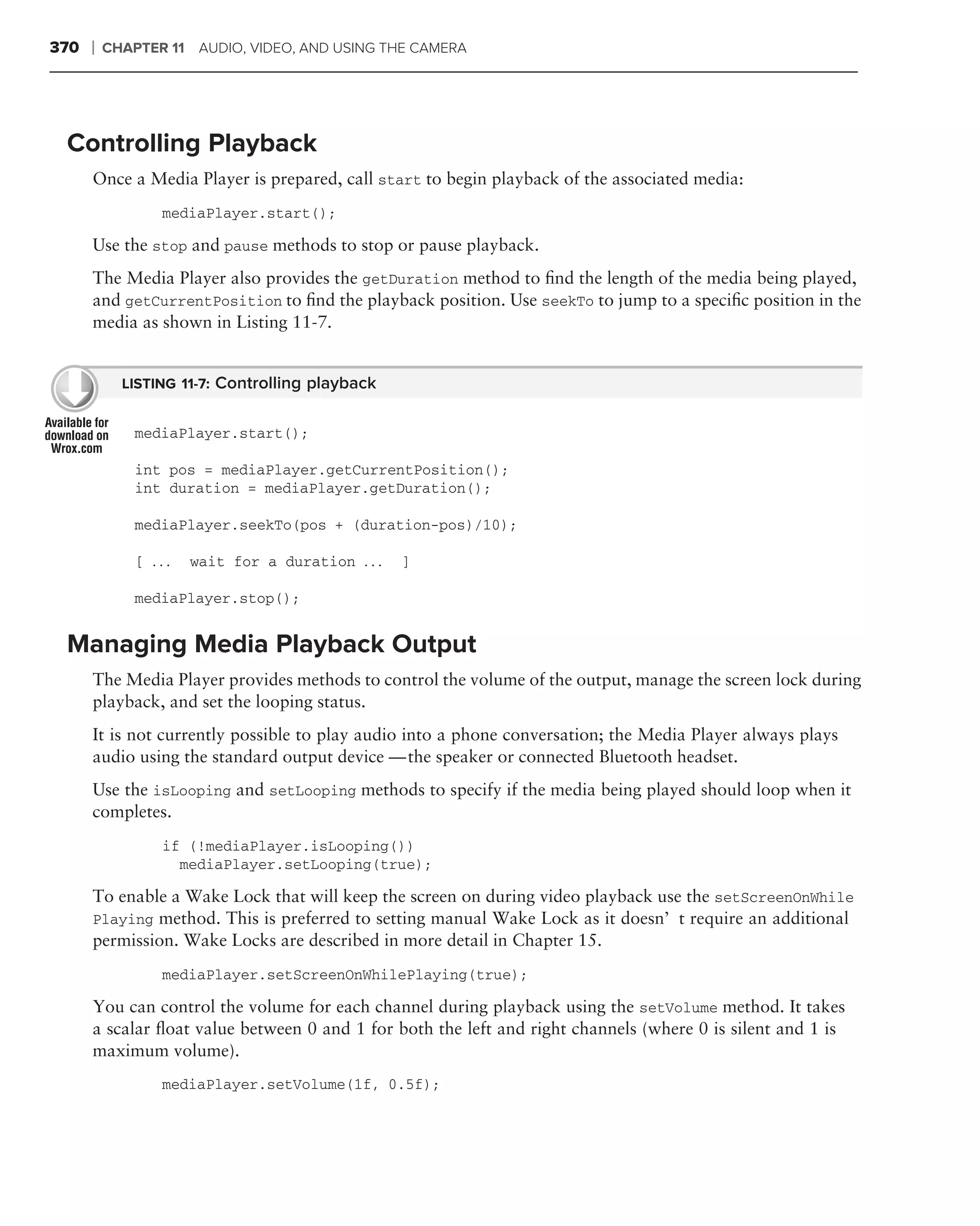 370   ❘   CHAPTER 11 AUDIO, VIDEO, AND USING THE CAMERA




 Controlling Playback
      Once a Media Player is prepared, call start to begin playback of the associated media:
                 mediaPlayer.start();

      Use the stop and pause methods to stop or pause playback.
      The Media Player also provides the getDuration method to ﬁnd the length of the media being played,
      and getCurrentPosition to ﬁnd the playback position. Use seekTo to jump to a speciﬁc position in the
      media as shown in Listing 11-7.


            LISTING 11-7: Controlling playback


              mediaPlayer.start();

              int pos = mediaPlayer.getCurrentPosition();
              int duration = mediaPlayer.getDuration();

              mediaPlayer.seekTo(pos + (duration-pos)/10);

              [ ...   wait for a duration . . .   ]

              mediaPlayer.stop();


 Managing Media Playback Output
      The Media Player provides methods to control the volume of the output, manage the screen lock during
      playback, and set the looping status.
      It is not currently possible to play audio into a phone conversation; the Media Player always plays
      audio using the standard output device — the speaker or connected Bluetooth headset.
      Use the isLooping and setLooping methods to specify if the media being played should loop when it
      completes.
                 if (!mediaPlayer.isLooping())
                   mediaPlayer.setLooping(true);

      To enable a Wake Lock that will keep the screen on during video playback use the setScreenOnWhile
      Playing method. This is preferred to setting manual Wake Lock as it doesn’t require an additional
      permission. Wake Locks are described in more detail in Chapter 15.
                 mediaPlayer.setScreenOnWhilePlaying(true);

      You can control the volume for each channel during playback using the setVolume method. It takes
      a scalar ﬂoat value between 0 and 1 for both the left and right channels (where 0 is silent and 1 is
      maximum volume).
                 mediaPlayer.setVolume(1f, 0.5f);
 