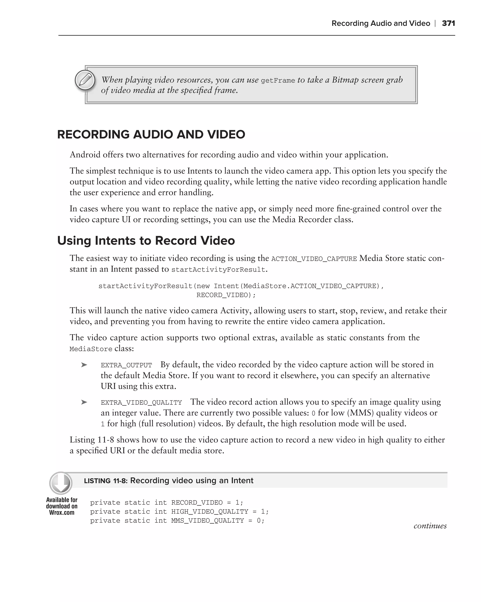 Recording Audio and Video      ❘ 371




           When playing video resources, you can use getFrame to take a Bitmap screen grab
           of video media at the speciﬁed frame.




RECORDING AUDIO AND VIDEO
  Android offers two alternatives for recording audio and video within your application.
  The simplest technique is to use Intents to launch the video camera app. This option lets you specify the
  output location and video recording quality, while letting the native video recording application handle
  the user experience and error handling.
  In cases where you want to replace the native app, or simply need more ﬁne-grained control over the
  video capture UI or recording settings, you can use the Media Recorder class.

Using Intents to Record Video
  The easiest way to initiate video recording is using the ACTION_VIDEO_CAPTURE Media Store static con-
  stant in an Intent passed to startActivityForResult.
          startActivityForResult(new Intent(MediaStore.ACTION_VIDEO_CAPTURE),
                                 RECORD_VIDEO);

  This will launch the native video camera Activity, allowing users to start, stop, review, and retake their
  video, and preventing you from having to rewrite the entire video camera application.
  The video capture action supports two optional extras, available as static constants from the
  MediaStore class:

     ➤     EXTRA_OUTPUT    By default, the video recorded by the video capture action will be stored in
           the default Media Store. If you want to record it elsewhere, you can specify an alternative
           URI using this extra.
     ➤     EXTRA_VIDEO_QUALITY       The video record action allows you to specify an image quality using
           an integer value. There are currently two possible values: 0 for low (MMS) quality videos or
           1 for high (full resolution) videos. By default, the high resolution mode will be used.

  Listing 11-8 shows how to use the video capture action to record a new video in high quality to either
  a speciﬁed URI or the default media store.


      LISTING 11-8: Recording video using an Intent

         private static int RECORD_VIDEO = 1;
         private static int HIGH_VIDEO_QUALITY = 1;
         private static int MMS_VIDEO_QUALITY = 0;
                                                                                                  continues
 