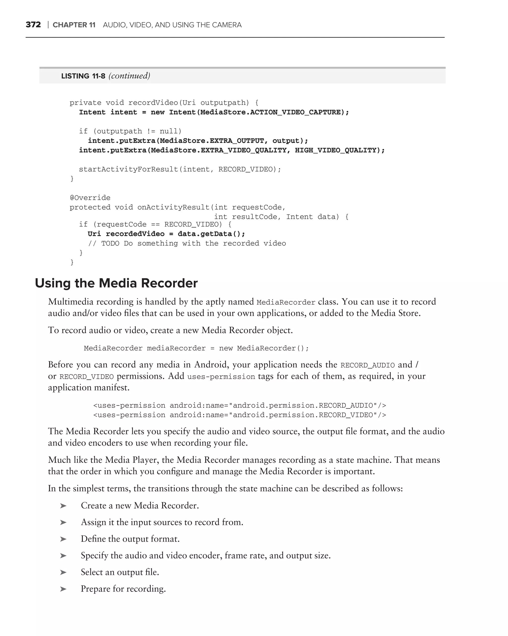 372   ❘   CHAPTER 11 AUDIO, VIDEO, AND USING THE CAMERA




            LISTING 11-8 (continued)


               private void recordVideo(Uri outputpath) {
                 Intent intent = new Intent(MediaStore.ACTION_VIDEO_CAPTURE);

                   if (outputpath != null)
                     intent.putExtra(MediaStore.EXTRA_OUTPUT, output);
                   intent.putExtra(MediaStore.EXTRA_VIDEO_QUALITY, HIGH_VIDEO_QUALITY);

                   startActivityForResult(intent, RECORD_VIDEO);
               }

               @Override
               protected void onActivityResult(int requestCode,
                                               int resultCode, Intent data) {
                 if (requestCode == RECORD_VIDEO) {
                   Uri recordedVideo = data.getData();
                   // TODO Do something with the recorded video
                 }
               }

 Using the Media Recorder
      Multimedia recording is handled by the aptly named MediaRecorder class. You can use it to record
      audio and/or video ﬁles that can be used in your own applications, or added to the Media Store.
      To record audio or video, create a new Media Recorder object.
                    MediaRecorder mediaRecorder = new MediaRecorder();

      Before you can record any media in Android, your application needs the RECORD_AUDIO and /
      or RECORD_VIDEO permissions. Add uses-permission tags for each of them, as required, in your
      application manifest.
                      <uses-permission android:name="android.permission.RECORD_AUDIO"/>
                      <uses-permission android:name="android.permission.RECORD_VIDEO"/>

      The Media Recorder lets you specify the audio and video source, the output ﬁle format, and the audio
      and video encoders to use when recording your ﬁle.
      Much like the Media Player, the Media Recorder manages recording as a state machine. That means
      that the order in which you conﬁgure and manage the Media Recorder is important.
      In the simplest terms, the transitions through the state machine can be described as follows:
           ➤       Create a new Media Recorder.
           ➤       Assign it the input sources to record from.
           ➤       Deﬁne the output format.
           ➤       Specify the audio and video encoder, frame rate, and output size.
           ➤       Select an output ﬁle.
           ➤       Prepare for recording.
 