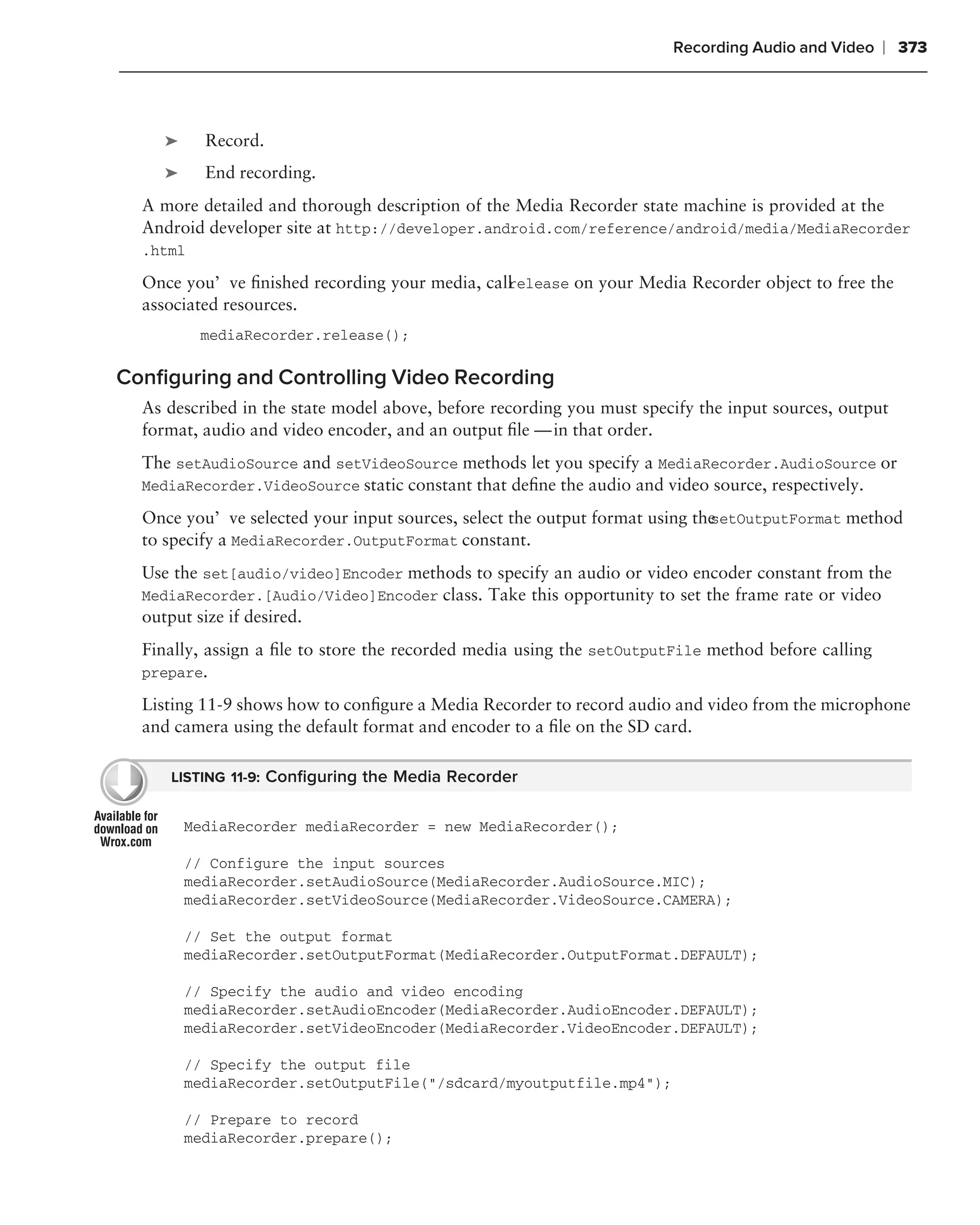 Recording Audio and Video    ❘ 373



     ➤     Record.
     ➤     End recording.
  A more detailed and thorough description of the Media Recorder state machine is provided at the
  Android developer site at http://developer.android.com/reference/android/media/MediaRecorder
  .html

  Once you’ve ﬁnished recording your media, call elease on your Media Recorder object to free the
                                               r
  associated resources.
          mediaRecorder.release();

Conﬁguring and Controlling Video Recording
  As described in the state model above, before recording you must specify the input sources, output
  format, audio and video encoder, and an output ﬁle — in that order.
  The setAudioSource and setVideoSource methods let you specify a MediaRecorder.AudioSource or
  MediaRecorder.VideoSource static constant that deﬁne the audio and video source, respectively.

  Once you’ve selected your input sources, select the output format using the
                                                                            setOutputFormat method
  to specify a MediaRecorder.OutputFormat constant.
  Use the set[audio/video]Encoder methods to specify an audio or video encoder constant from the
  MediaRecorder.[Audio/Video]Encoder class. Take this opportunity to set the frame rate or video
  output size if desired.
  Finally, assign a ﬁle to store the recorded media using the setOutputFile method before calling
  prepare.

  Listing 11-9 shows how to conﬁgure a Media Recorder to record audio and video from the microphone
  and camera using the default format and encoder to a ﬁle on the SD card.

      LISTING 11-9: Conﬁguring the Media Recorder


         MediaRecorder mediaRecorder = new MediaRecorder();

         // Configure the input sources
         mediaRecorder.setAudioSource(MediaRecorder.AudioSource.MIC);
         mediaRecorder.setVideoSource(MediaRecorder.VideoSource.CAMERA);

         // Set the output format
         mediaRecorder.setOutputFormat(MediaRecorder.OutputFormat.DEFAULT);

         // Specify the audio and video encoding
         mediaRecorder.setAudioEncoder(MediaRecorder.AudioEncoder.DEFAULT);
         mediaRecorder.setVideoEncoder(MediaRecorder.VideoEncoder.DEFAULT);

         // Specify the output file
         mediaRecorder.setOutputFile("/sdcard/myoutputfile.mp4");

         // Prepare to record
         mediaRecorder.prepare();
 