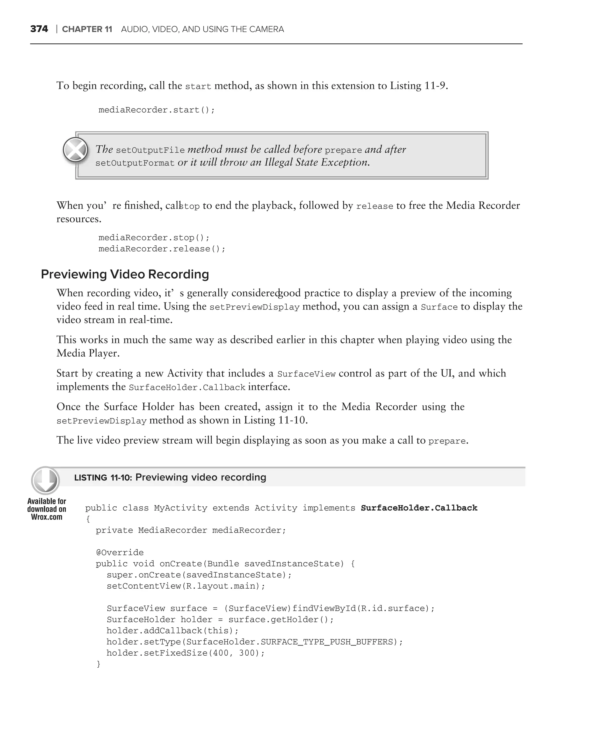 374   ❘   CHAPTER 11 AUDIO, VIDEO, AND USING THE CAMERA




      To begin recording, call the start method, as shown in this extension to Listing 11-9.

                 mediaRecorder.start();



                The setOutputFile method must be called before prepare and after
                setOutputFormat or it will throw an Illegal State Exception.



      When you’re ﬁnished, call top to end the playback, followed by release to free the Media Recorder
                              s
      resources.
                 mediaRecorder.stop();
                 mediaRecorder.release();

 Previewing Video Recording
      When recording video, it’s generally considered good practice to display a preview of the incoming
      video feed in real time. Using the setPreviewDisplay method, you can assign a Surface to display the
      video stream in real-time.
      This works in much the same way as described earlier in this chapter when playing video using the
      Media Player.
      Start by creating a new Activity that includes a SurfaceView control as part of the UI, and which
      implements the SurfaceHolder.Callback interface.
      Once the Surface Holder has been created, assign it to the Media Recorder using the
      setPreviewDisplay method as shown in Listing 11-10.

      The live video preview stream will begin displaying as soon as you make a call to prepare.


            LISTING 11-10: Previewing video recording


              public class MyActivity extends Activity implements SurfaceHolder.Callback
              {
                private MediaRecorder mediaRecorder;

                @Override
                public void onCreate(Bundle savedInstanceState) {
                  super.onCreate(savedInstanceState);
                  setContentView(R.layout.main);

                    SurfaceView surface = (SurfaceView)findViewById(R.id.surface);
                    SurfaceHolder holder = surface.getHolder();
                    holder.addCallback(this);
                    holder.setType(SurfaceHolder.SURFACE_TYPE_PUSH_BUFFERS);
                    holder.setFixedSize(400, 300);
                }
 