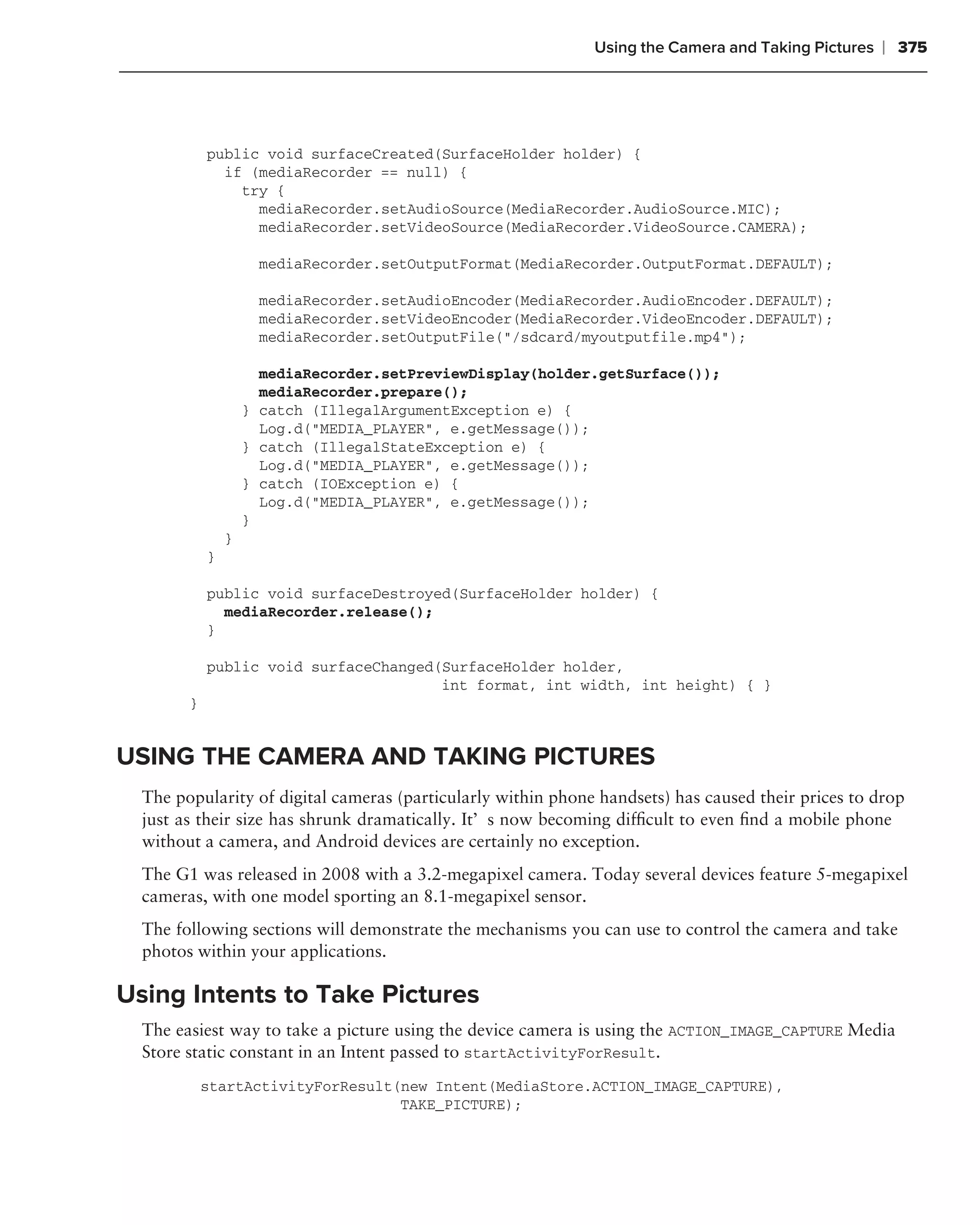Using the Camera and Taking Pictures   ❘ 375




            public void surfaceCreated(SurfaceHolder holder) {
              if (mediaRecorder == null) {
                try {
                  mediaRecorder.setAudioSource(MediaRecorder.AudioSource.MIC);
                  mediaRecorder.setVideoSource(MediaRecorder.VideoSource.CAMERA);

                      mediaRecorder.setOutputFormat(MediaRecorder.OutputFormat.DEFAULT);

                      mediaRecorder.setAudioEncoder(MediaRecorder.AudioEncoder.DEFAULT);
                      mediaRecorder.setVideoEncoder(MediaRecorder.VideoEncoder.DEFAULT);
                      mediaRecorder.setOutputFile("/sdcard/myoutputfile.mp4");

                      mediaRecorder.setPreviewDisplay(holder.getSurface());
                      mediaRecorder.prepare();
                    } catch (IllegalArgumentException e) {
                      Log.d("MEDIA_PLAYER", e.getMessage());
                    } catch (IllegalStateException e) {
                      Log.d("MEDIA_PLAYER", e.getMessage());
                    } catch (IOException e) {
                      Log.d("MEDIA_PLAYER", e.getMessage());
                    }
                }
            }

            public void surfaceDestroyed(SurfaceHolder holder) {
              mediaRecorder.release();
            }

            public void surfaceChanged(SurfaceHolder holder,
                                       int format, int width, int height) { }
        }


USING THE CAMERA AND TAKING PICTURES
  The popularity of digital cameras (particularly within phone handsets) has caused their prices to drop
  just as their size has shrunk dramatically. It’s now becoming difﬁcult to even ﬁnd a mobile phone
  without a camera, and Android devices are certainly no exception.
  The G1 was released in 2008 with a 3.2-megapixel camera. Today several devices feature 5-megapixel
  cameras, with one model sporting an 8.1-megapixel sensor.
  The following sections will demonstrate the mechanisms you can use to control the camera and take
  photos within your applications.

Using Intents to Take Pictures
  The easiest way to take a picture using the device camera is using the ACTION_IMAGE_CAPTURE Media
  Store static constant in an Intent passed to startActivityForResult.
            startActivityForResult(new Intent(MediaStore.ACTION_IMAGE_CAPTURE),
                                   TAKE_PICTURE);
 