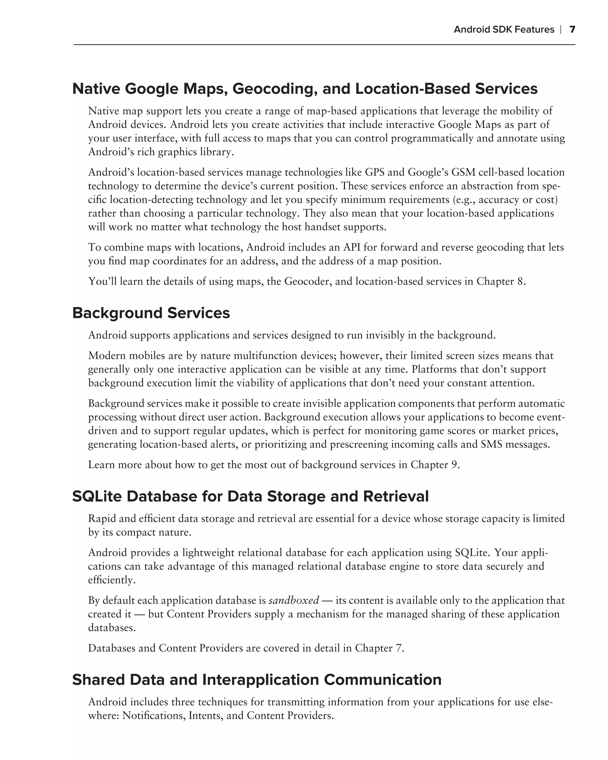 Android SDK Features   ❘ 7



Native Google Maps, Geocoding, and Location-Based Services
  Native map support lets you create a range of map-based applications that leverage the mobility of
  Android devices. Android lets you create activities that include interactive Google Maps as part of
  your user interface, with full access to maps that you can control programmatically and annotate using
  Android’s rich graphics library.
  Android’s location-based services manage technologies like GPS and Google’s GSM cell-based location
  technology to determine the device’s current position. These services enforce an abstraction from spe-
  ciﬁc location-detecting technology and let you specify minimum requirements (e.g., accuracy or cost)
  rather than choosing a particular technology. They also mean that your location-based applications
  will work no matter what technology the host handset supports.
  To combine maps with locations, Android includes an API for forward and reverse geocoding that lets
  you ﬁnd map coordinates for an address, and the address of a map position.
  You’ll learn the details of using maps, the Geocoder, and location-based services in Chapter 8.


Background Services
  Android supports applications and services designed to run invisibly in the background.
  Modern mobiles are by nature multifunction devices; however, their limited screen sizes means that
  generally only one interactive application can be visible at any time. Platforms that don’t support
  background execution limit the viability of applications that don’t need your constant attention.
  Background services make it possible to create invisible application components that perform automatic
  processing without direct user action. Background execution allows your applications to become event-
  driven and to support regular updates, which is perfect for monitoring game scores or market prices,
  generating location-based alerts, or prioritizing and prescreening incoming calls and SMS messages.
  Learn more about how to get the most out of background services in Chapter 9.


SQLite Database for Data Storage and Retrieval
  Rapid and efﬁcient data storage and retrieval are essential for a device whose storage capacity is limited
  by its compact nature.
  Android provides a lightweight relational database for each application using SQLite. Your appli-
  cations can take advantage of this managed relational database engine to store data securely and
  efﬁciently.
  By default each application database is sandboxed — its content is available only to the application that
  created it — but Content Providers supply a mechanism for the managed sharing of these application
  databases.
  Databases and Content Providers are covered in detail in Chapter 7.


Shared Data and Interapplication Communication
  Android includes three techniques for transmitting information from your applications for use else-
  where: Notiﬁcations, Intents, and Content Providers.
 