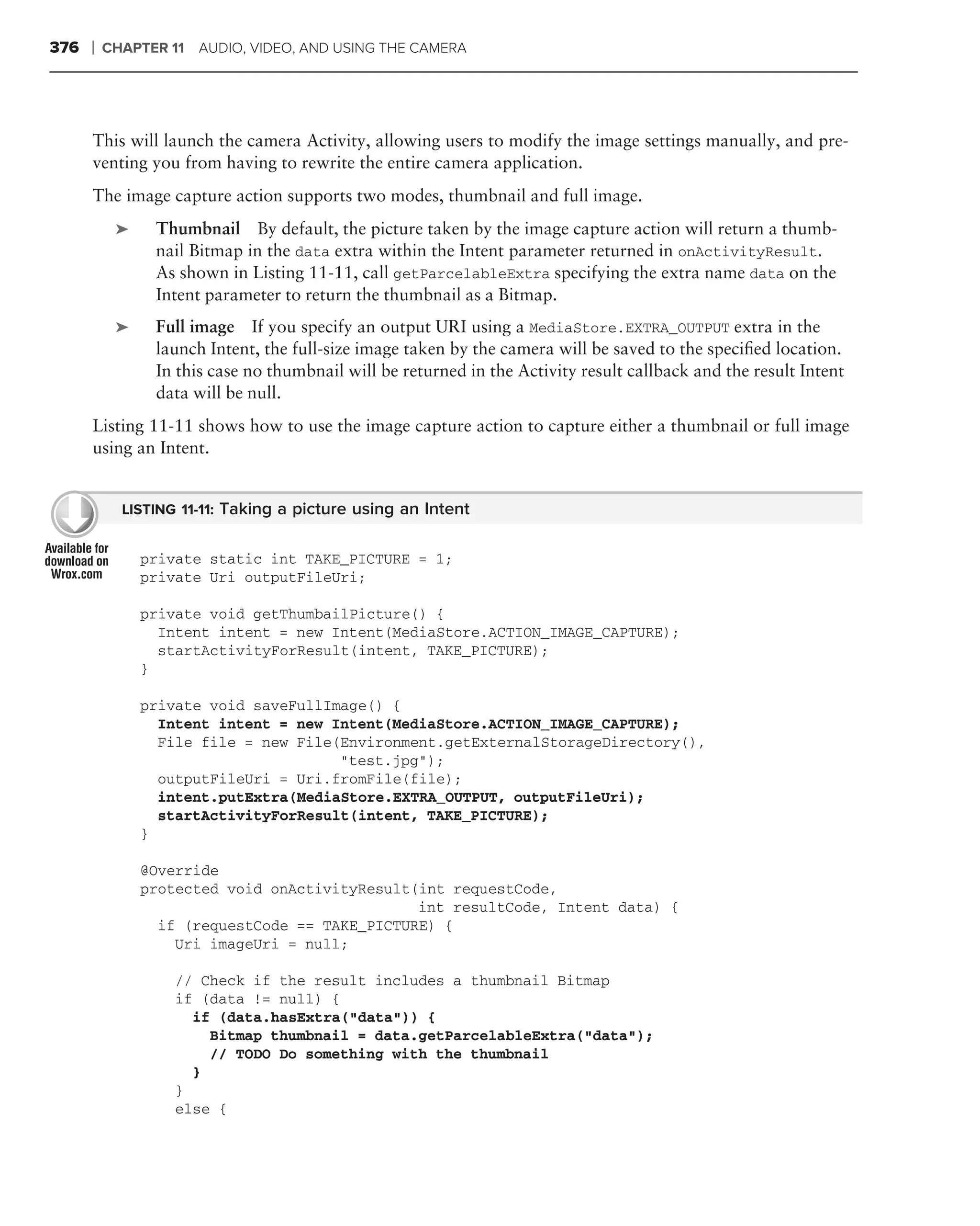 376   ❘   CHAPTER 11 AUDIO, VIDEO, AND USING THE CAMERA




      This will launch the camera Activity, allowing users to modify the image settings manually, and pre-
      venting you from having to rewrite the entire camera application.
      The image capture action supports two modes, thumbnail and full image.
           ➤    Thumbnail By default, the picture taken by the image capture action will return a thumb-
                nail Bitmap in the data extra within the Intent parameter returned in onActivityResult.
                As shown in Listing 11-11, call getParcelableExtra specifying the extra name data on the
                Intent parameter to return the thumbnail as a Bitmap.
           ➤    Full image If you specify an output URI using a MediaStore.EXTRA_OUTPUT extra in the
                launch Intent, the full-size image taken by the camera will be saved to the speciﬁed location.
                In this case no thumbnail will be returned in the Activity result callback and the result Intent
                data will be null.
      Listing 11-11 shows how to use the image capture action to capture either a thumbnail or full image
      using an Intent.


            LISTING 11-11: Taking a picture using an Intent


               private static int TAKE_PICTURE = 1;
               private Uri outputFileUri;

               private void getThumbailPicture() {
                 Intent intent = new Intent(MediaStore.ACTION_IMAGE_CAPTURE);
                 startActivityForResult(intent, TAKE_PICTURE);
               }

               private void saveFullImage() {
                 Intent intent = new Intent(MediaStore.ACTION_IMAGE_CAPTURE);
                 File file = new File(Environment.getExternalStorageDirectory(),
                                      "test.jpg");
                 outputFileUri = Uri.fromFile(file);
                 intent.putExtra(MediaStore.EXTRA_OUTPUT, outputFileUri);
                 startActivityForResult(intent, TAKE_PICTURE);
               }

               @Override
               protected void onActivityResult(int requestCode,
                                               int resultCode, Intent data) {
                 if (requestCode == TAKE_PICTURE) {
                   Uri imageUri = null;

                   // Check if the result includes a thumbnail Bitmap
                   if (data != null) {
                     if (data.hasExtra("data")) {
                       Bitmap thumbnail = data.getParcelableExtra("data");
                       // TODO Do something with the thumbnail
                     }
                   }
                   else {
 