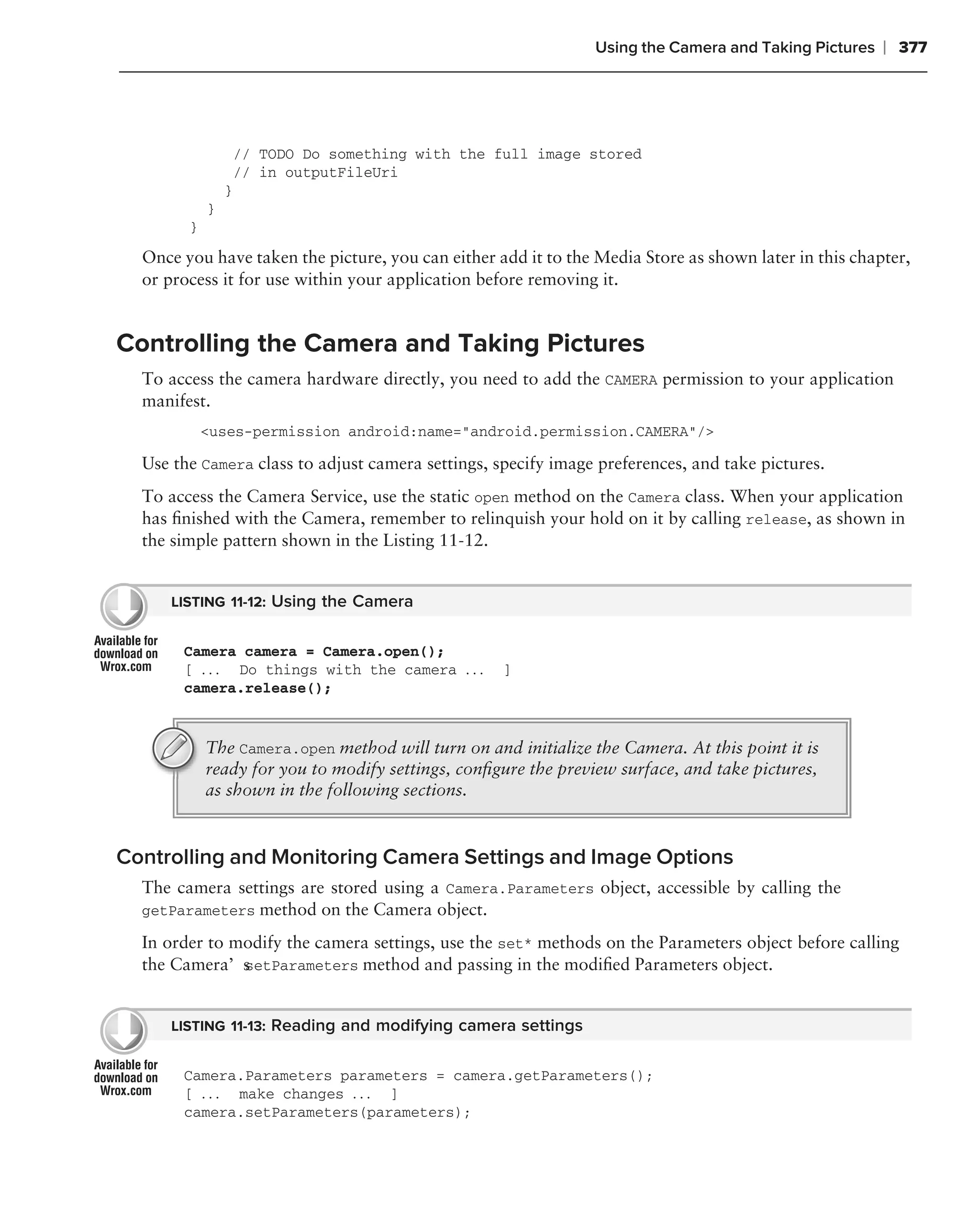 Using the Camera and Taking Pictures   ❘ 377




                    // TODO Do something with the full image stored
                    // in outputFileUri
                }
            }
        }
  Once you have taken the picture, you can either add it to the Media Store as shown later in this chapter,
  or process it for use within your application before removing it.


Controlling the Camera and Taking Pictures
  To access the camera hardware directly, you need to add the CAMERA permission to your application
  manifest.
            <uses-permission android:name="android.permission.CAMERA"/>

  Use the Camera class to adjust camera settings, specify image preferences, and take pictures.
  To access the Camera Service, use the static open method on the Camera class. When your application
  has ﬁnished with the Camera, remember to relinquish your hold on it by calling release, as shown in
  the simple pattern shown in the Listing 11-12.


      LISTING 11-12: Using the Camera


       Camera camera = Camera.open();
       [ . . . Do things with the camera . . .     ]
       camera.release();


            The Camera.open method will turn on and initialize the Camera. At this point it is
            ready for you to modify settings, conﬁgure the preview surface, and take pictures,
            as shown in the following sections.


Controlling and Monitoring Camera Settings and Image Options
  The camera settings are stored using a Camera.Parameters object, accessible by calling the
  getParameters method on the Camera object.

  In order to modify the camera settings, use the set* methods on the Parameters object before calling
  the Camera’s setParameters method and passing in the modiﬁed Parameters object.


      LISTING 11-13: Reading and modifying camera settings


       Camera.Parameters parameters = camera.getParameters();
       [ . . . make changes . . . ]
       camera.setParameters(parameters);
 