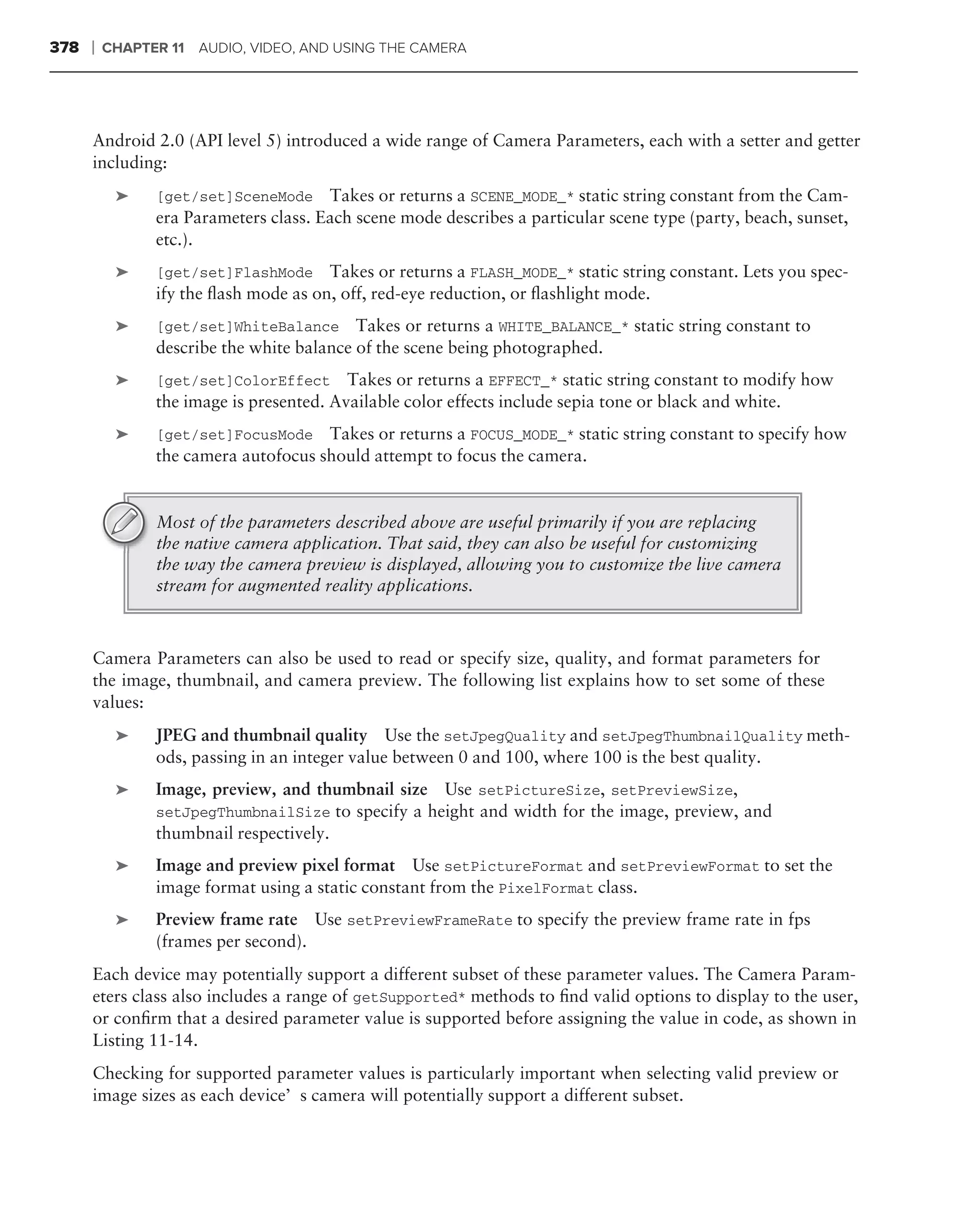 378   ❘   CHAPTER 11 AUDIO, VIDEO, AND USING THE CAMERA




      Android 2.0 (API level 5) introduced a wide range of Camera Parameters, each with a setter and getter
      including:
           ➤    [get/set]SceneMode Takes or returns a SCENE_MODE_* static string constant from the Cam-
                era Parameters class. Each scene mode describes a particular scene type (party, beach, sunset,
                etc.).
           ➤    [get/set]FlashMode Takes or returns a FLASH_MODE_* static string constant. Lets you spec-
                ify the ﬂash mode as on, off, red-eye reduction, or ﬂashlight mode.
           ➤    [get/set]WhiteBalance Takes or returns a WHITE_BALANCE_* static string constant to
                describe the white balance of the scene being photographed.
           ➤    [get/set]ColorEffect Takes or returns a EFFECT_* static string constant to modify how
                the image is presented. Available color effects include sepia tone or black and white.
           ➤    [get/set]FocusMode    Takes or returns a FOCUS_MODE_* static string constant to specify how
                the camera autofocus should attempt to focus the camera.


                Most of the parameters described above are useful primarily if you are replacing
                the native camera application. That said, they can also be useful for customizing
                the way the camera preview is displayed, allowing you to customize the live camera
                stream for augmented reality applications.



      Camera Parameters can also be used to read or specify size, quality, and format parameters for
      the image, thumbnail, and camera preview. The following list explains how to set some of these
      values:
           ➤    JPEG and thumbnail quality Use the setJpegQuality and setJpegThumbnailQuality meth-
                ods, passing in an integer value between 0 and 100, where 100 is the best quality.
           ➤    Image, preview, and thumbnail size Use setPictureSize, setPreviewSize,
                setJpegThumbnailSize to specify a height and width for the image, preview, and
                thumbnail respectively.
           ➤    Image and preview pixel format Use setPictureFormat and setPreviewFormat to set the
                image format using a static constant from the PixelFormat class.
           ➤    Preview frame rate Use setPreviewFrameRate to specify the preview frame rate in fps
                (frames per second).
      Each device may potentially support a different subset of these parameter values. The Camera Param-
      eters class also includes a range of getSupported* methods to ﬁnd valid options to display to the user,
      or conﬁrm that a desired parameter value is supported before assigning the value in code, as shown in
      Listing 11-14.
      Checking for supported parameter values is particularly important when selecting valid preview or
      image sizes as each device’s camera will potentially support a different subset.
 