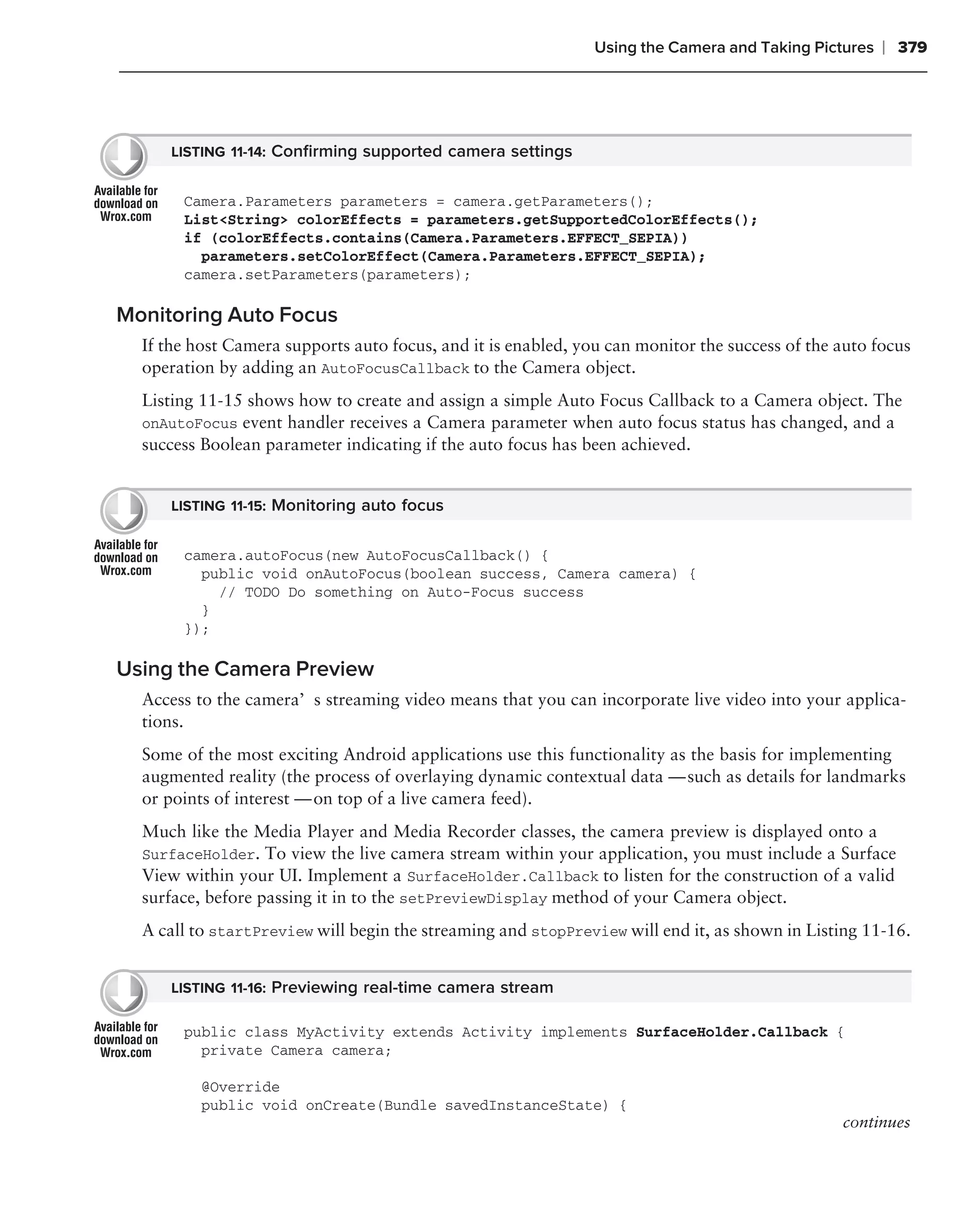 Using the Camera and Taking Pictures   ❘ 379




     LISTING 11-14: Conﬁrming supported camera settings


       Camera.Parameters parameters = camera.getParameters();
       List<String> colorEffects = parameters.getSupportedColorEffects();
       if (colorEffects.contains(Camera.Parameters.EFFECT_SEPIA))
         parameters.setColorEffect(Camera.Parameters.EFFECT_SEPIA);
       camera.setParameters(parameters);

Monitoring Auto Focus
  If the host Camera supports auto focus, and it is enabled, you can monitor the success of the auto focus
  operation by adding an AutoFocusCallback to the Camera object.
  Listing 11-15 shows how to create and assign a simple Auto Focus Callback to a Camera object. The
  onAutoFocus event handler receives a Camera parameter when auto focus status has changed, and a
  success Boolean parameter indicating if the auto focus has been achieved.


     LISTING 11-15: Monitoring auto focus


       camera.autoFocus(new AutoFocusCallback() {
         public void onAutoFocus(boolean success, Camera camera) {
           // TODO Do something on Auto-Focus success
         }
       });

Using the Camera Preview
  Access to the camera’s streaming video means that you can incorporate live video into your applica-
  tions.
  Some of the most exciting Android applications use this functionality as the basis for implementing
  augmented reality (the process of overlaying dynamic contextual data — such as details for landmarks
  or points of interest — on top of a live camera feed).
  Much like the Media Player and Media Recorder classes, the camera preview is displayed onto a
  SurfaceHolder. To view the live camera stream within your application, you must include a Surface
  View within your UI. Implement a SurfaceHolder.Callback to listen for the construction of a valid
  surface, before passing it in to the setPreviewDisplay method of your Camera object.
  A call to startPreview will begin the streaming and stopPreview will end it, as shown in Listing 11-16.


     LISTING 11-16: Previewing real-time camera stream

       public class MyActivity extends Activity implements SurfaceHolder.Callback {
         private Camera camera;

          @Override
          public void onCreate(Bundle savedInstanceState) {
                                                                                                continues
 