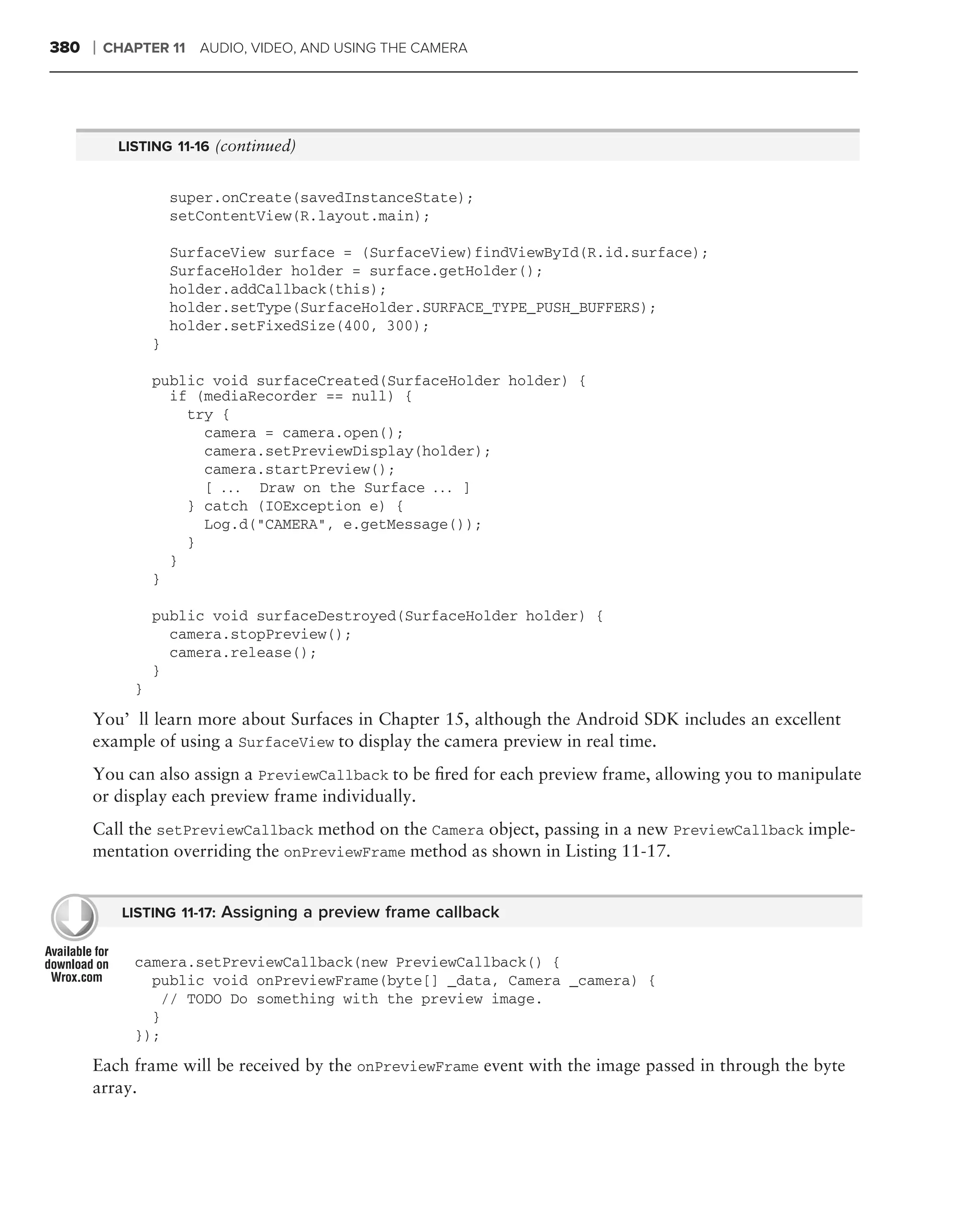 380   ❘   CHAPTER 11 AUDIO, VIDEO, AND USING THE CAMERA




           LISTING 11-16 (continued)


                     super.onCreate(savedInstanceState);
                     setContentView(R.layout.main);

                     SurfaceView surface = (SurfaceView)findViewById(R.id.surface);
                     SurfaceHolder holder = surface.getHolder();
                     holder.addCallback(this);
                     holder.setType(SurfaceHolder.SURFACE_TYPE_PUSH_BUFFERS);
                     holder.setFixedSize(400, 300);
                 }

                 public void surfaceCreated(SurfaceHolder holder) {
                   if (mediaRecorder == null) {
                     try {
                       camera = camera.open();
                       camera.setPreviewDisplay(holder);
                       camera.startPreview();
                       [ . . . Draw on the Surface . . . ]
                     } catch (IOException e) {
                       Log.d("CAMERA", e.getMessage());
                     }
                   }
                 }

                 public void surfaceDestroyed(SurfaceHolder holder) {
                   camera.stopPreview();
                   camera.release();
                 }
             }

      You’ll learn more about Surfaces in Chapter 15, although the Android SDK includes an excellent
      example of using a SurfaceView to display the camera preview in real time.
      You can also assign a PreviewCallback to be ﬁred for each preview frame, allowing you to manipulate
      or display each preview frame individually.
      Call the setPreviewCallback method on the Camera object, passing in a new PreviewCallback imple-
      mentation overriding the onPreviewFrame method as shown in Listing 11-17.


            LISTING 11-17: Assigning a preview frame callback


             camera.setPreviewCallback(new PreviewCallback() {
               public void onPreviewFrame(byte[] _data, Camera _camera) {
                // TODO Do something with the preview image.
               }
             });
      Each frame will be received by the onPreviewFrame event with the image passed in through the byte
      array.
 