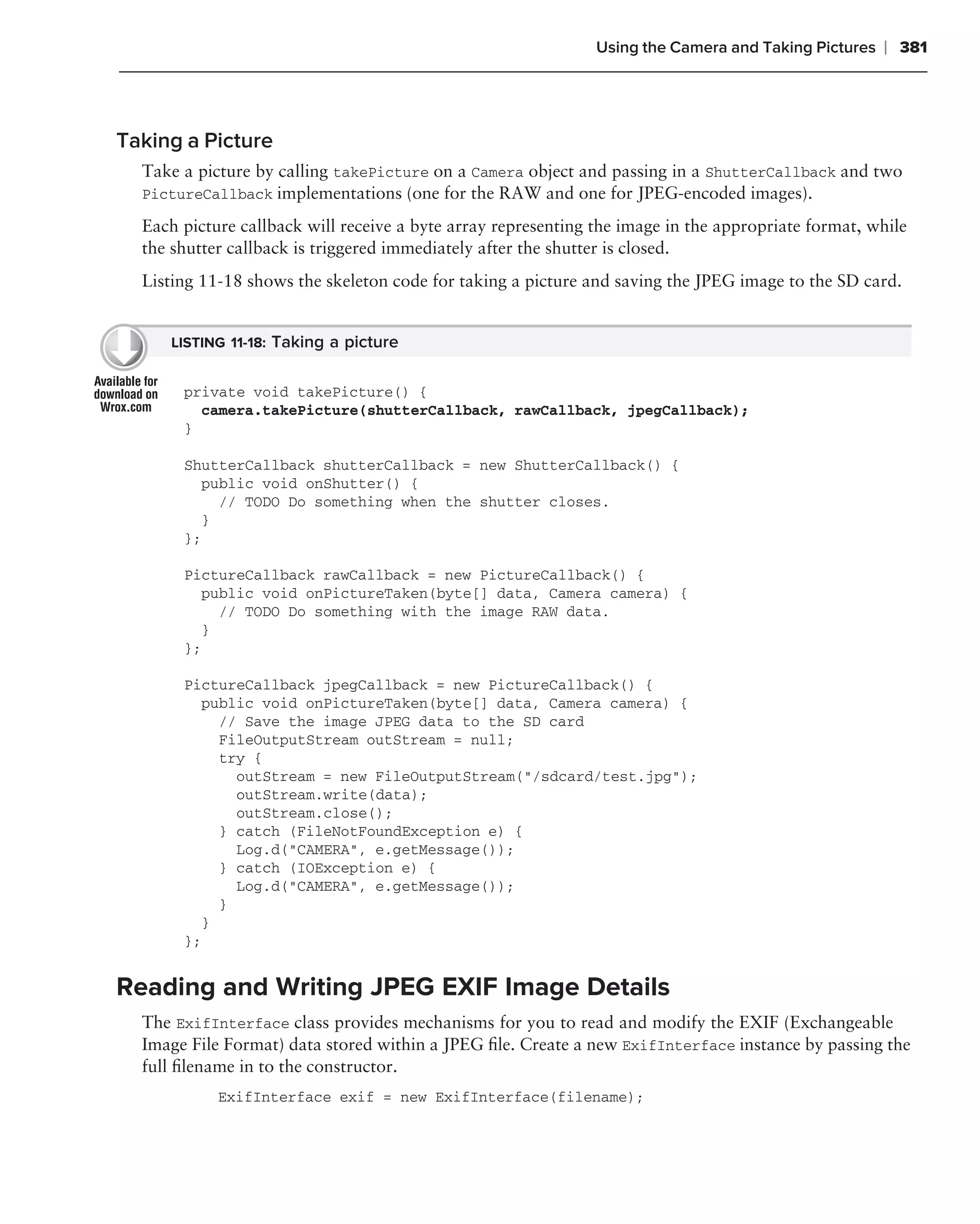 Using the Camera and Taking Pictures   ❘ 381



Taking a Picture
  Take a picture by calling takePicture on a Camera object and passing in a ShutterCallback and two
  PictureCallback implementations (one for the RAW and one for JPEG-encoded images).

  Each picture callback will receive a byte array representing the image in the appropriate format, while
  the shutter callback is triggered immediately after the shutter is closed.
  Listing 11-18 shows the skeleton code for taking a picture and saving the JPEG image to the SD card.


     LISTING 11-18: Taking a picture


       private void takePicture() {
         camera.takePicture(shutterCallback, rawCallback, jpegCallback);
       }

       ShutterCallback shutterCallback = new ShutterCallback() {
         public void onShutter() {
           // TODO Do something when the shutter closes.
         }
       };

       PictureCallback rawCallback = new PictureCallback() {
         public void onPictureTaken(byte[] data, Camera camera) {
           // TODO Do something with the image RAW data.
         }
       };

       PictureCallback jpegCallback = new PictureCallback() {
         public void onPictureTaken(byte[] data, Camera camera) {
           // Save the image JPEG data to the SD card
           FileOutputStream outStream = null;
           try {
             outStream = new FileOutputStream("/sdcard/test.jpg");
             outStream.write(data);
             outStream.close();
           } catch (FileNotFoundException e) {
             Log.d("CAMERA", e.getMessage());
           } catch (IOException e) {
             Log.d("CAMERA", e.getMessage());
           }
         }
       };


Reading and Writing JPEG EXIF Image Details
  The ExifInterface class provides mechanisms for you to read and modify the EXIF (Exchangeable
  Image File Format) data stored within a JPEG ﬁle. Create a new ExifInterface instance by passing the
  full ﬁlename in to the constructor.
            ExifInterface exif = new ExifInterface(filename);
 