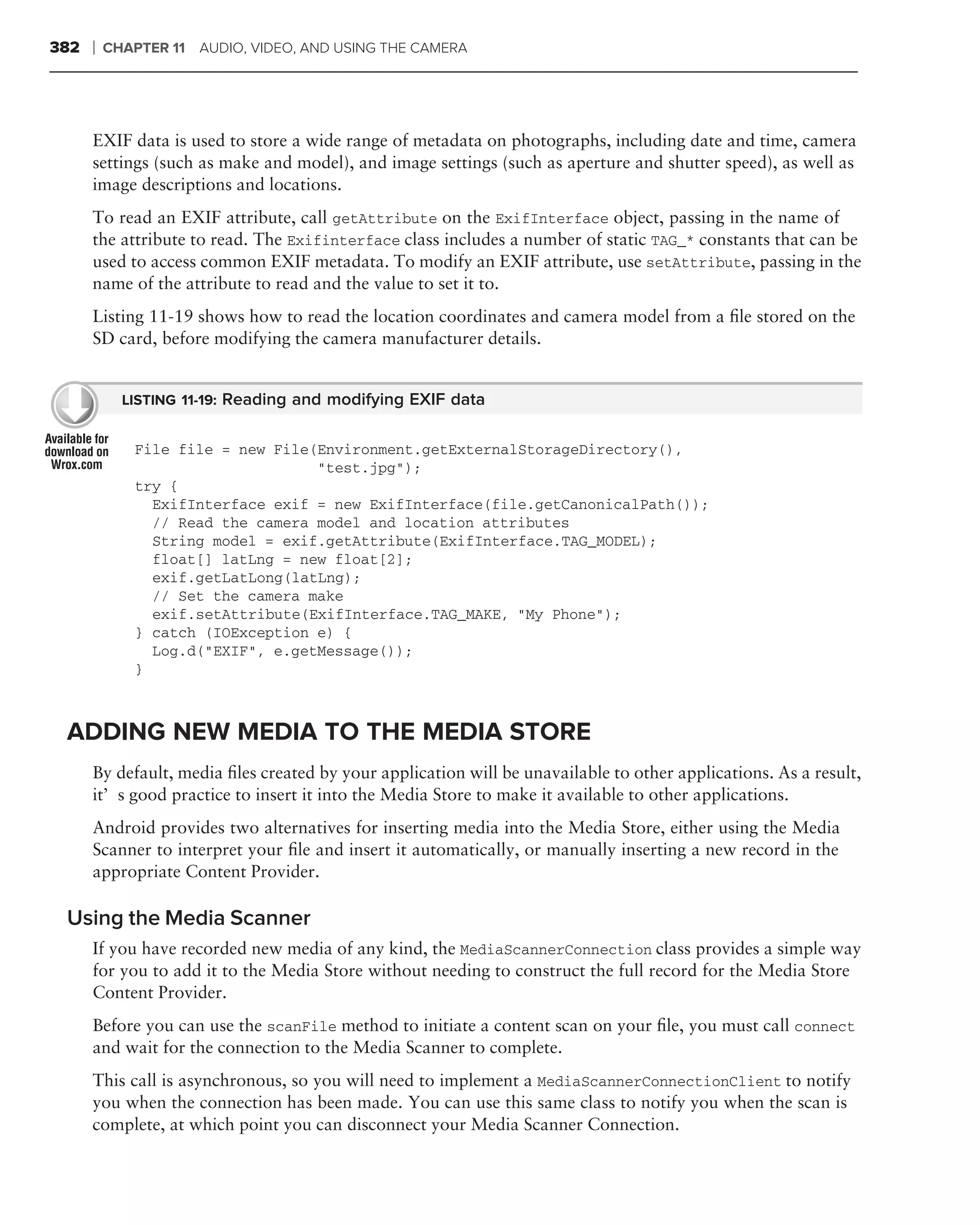 382   ❘   CHAPTER 11 AUDIO, VIDEO, AND USING THE CAMERA




      EXIF data is used to store a wide range of metadata on photographs, including date and time, camera
      settings (such as make and model), and image settings (such as aperture and shutter speed), as well as
      image descriptions and locations.
      To read an EXIF attribute, call getAttribute on the ExifInterface object, passing in the name of
      the attribute to read. The Exifinterface class includes a number of static TAG_* constants that can be
      used to access common EXIF metadata. To modify an EXIF attribute, use setAttribute, passing in the
      name of the attribute to read and the value to set it to.
      Listing 11-19 shows how to read the location coordinates and camera model from a ﬁle stored on the
      SD card, before modifying the camera manufacturer details.


            LISTING 11-19: Reading and modifying EXIF data


             File file = new File(Environment.getExternalStorageDirectory(),
                                  "test.jpg");
             try {
               ExifInterface exif = new ExifInterface(file.getCanonicalPath());
               // Read the camera model and location attributes
               String model = exif.getAttribute(ExifInterface.TAG_MODEL);
               float[] latLng = new float[2];
               exif.getLatLong(latLng);
               // Set the camera make
               exif.setAttribute(ExifInterface.TAG_MAKE, "My Phone");
             } catch (IOException e) {
               Log.d("EXIF", e.getMessage());
             }



 ADDING NEW MEDIA TO THE MEDIA STORE
      By default, media ﬁles created by your application will be unavailable to other applications. As a result,
      it’s good practice to insert it into the Media Store to make it available to other applications.
      Android provides two alternatives for inserting media into the Media Store, either using the Media
      Scanner to interpret your ﬁle and insert it automatically, or manually inserting a new record in the
      appropriate Content Provider.

 Using the Media Scanner
      If you have recorded new media of any kind, the MediaScannerConnection class provides a simple way
      for you to add it to the Media Store without needing to construct the full record for the Media Store
      Content Provider.
      Before you can use the scanFile method to initiate a content scan on your ﬁle, you must call connect
      and wait for the connection to the Media Scanner to complete.
      This call is asynchronous, so you will need to implement a MediaScannerConnectionClient to notify
      you when the connection has been made. You can use this same class to notify you when the scan is
      complete, at which point you can disconnect your Media Scanner Connection.
 