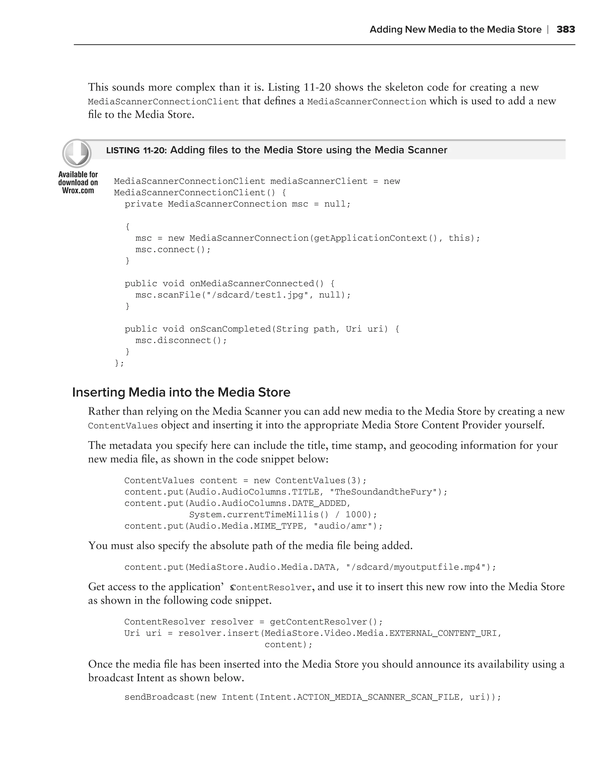 Adding New Media to the Media Store   ❘ 383



  This sounds more complex than it is. Listing 11-20 shows the skeleton code for creating a new
  MediaScannerConnectionClient that deﬁnes a MediaScannerConnection which is used to add a new
  ﬁle to the Media Store.


     LISTING 11-20: Adding ﬁles to the Media Store using the Media Scanner


       MediaScannerConnectionClient mediaScannerClient = new
       MediaScannerConnectionClient() {
         private MediaScannerConnection msc = null;

         {
             msc = new MediaScannerConnection(getApplicationContext(), this);
             msc.connect();
         }

         public void onMediaScannerConnected() {
           msc.scanFile("/sdcard/test1.jpg", null);
         }

         public void onScanCompleted(String path, Uri uri) {
           msc.disconnect();
         }
       };


Inserting Media into the Media Store
  Rather than relying on the Media Scanner you can add new media to the Media Store by creating a new
  ContentValues object and inserting it into the appropriate Media Store Content Provider yourself.

  The metadata you specify here can include the title, time stamp, and geocoding information for your
  new media ﬁle, as shown in the code snippet below:
         ContentValues content = new ContentValues(3);
         content.put(Audio.AudioColumns.TITLE, "TheSoundandtheFury");
         content.put(Audio.AudioColumns.DATE_ADDED,
                     System.currentTimeMillis() / 1000);
         content.put(Audio.Media.MIME_TYPE, "audio/amr");

  You must also specify the absolute path of the media ﬁle being added.
         content.put(MediaStore.Audio.Media.DATA, "/sdcard/myoutputfile.mp4");

  Get access to the application’s ontentResolver, and use it to insert this new row into the Media Store
                                C
  as shown in the following code snippet.
         ContentResolver resolver = getContentResolver();
         Uri uri = resolver.insert(MediaStore.Video.Media.EXTERNAL_CONTENT_URI,
                                   content);

  Once the media ﬁle has been inserted into the Media Store you should announce its availability using a
  broadcast Intent as shown below.
         sendBroadcast(new Intent(Intent.ACTION_MEDIA_SCANNER_SCAN_FILE, uri));
 
