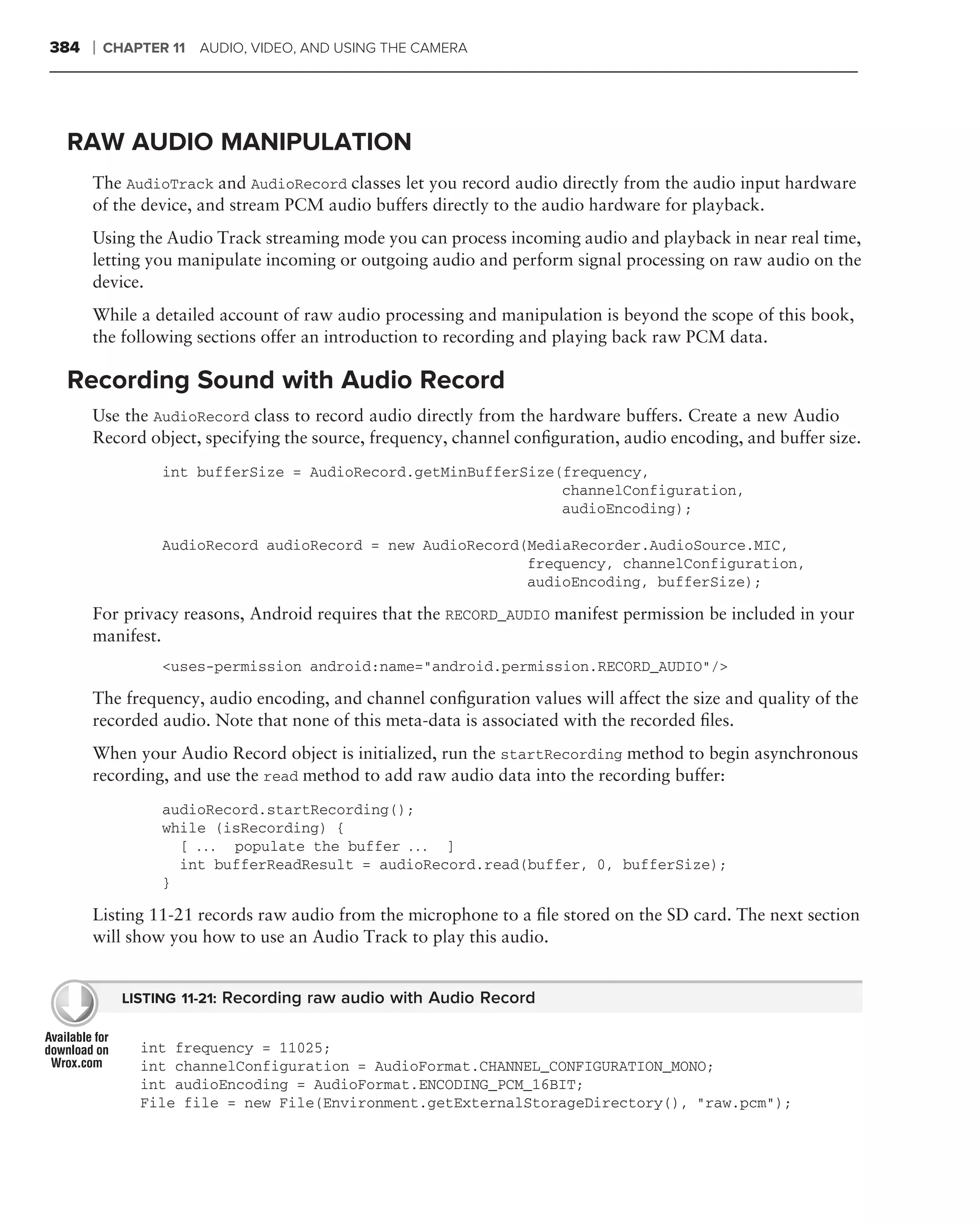 384   ❘   CHAPTER 11 AUDIO, VIDEO, AND USING THE CAMERA




 RAW AUDIO MANIPULATION
      The AudioTrack and AudioRecord classes let you record audio directly from the audio input hardware
      of the device, and stream PCM audio buffers directly to the audio hardware for playback.
      Using the Audio Track streaming mode you can process incoming audio and playback in near real time,
      letting you manipulate incoming or outgoing audio and perform signal processing on raw audio on the
      device.
      While a detailed account of raw audio processing and manipulation is beyond the scope of this book,
      the following sections offer an introduction to recording and playing back raw PCM data.

 Recording Sound with Audio Record
      Use the AudioRecord class to record audio directly from the hardware buffers. Create a new Audio
      Record object, specifying the source, frequency, channel conﬁguration, audio encoding, and buffer size.
                 int bufferSize = AudioRecord.getMinBufferSize(frequency,
                                                               channelConfiguration,
                                                               audioEncoding);

                 AudioRecord audioRecord = new AudioRecord(MediaRecorder.AudioSource.MIC,
                                                           frequency, channelConfiguration,
                                                           audioEncoding, bufferSize);

      For privacy reasons, Android requires that the RECORD_AUDIO manifest permission be included in your
      manifest.
                 <uses-permission android:name="android.permission.RECORD_AUDIO"/>

      The frequency, audio encoding, and channel conﬁguration values will affect the size and quality of the
      recorded audio. Note that none of this meta-data is associated with the recorded ﬁles.
      When your Audio Record object is initialized, run the startRecording method to begin asynchronous
      recording, and use the read method to add raw audio data into the recording buffer:
                 audioRecord.startRecording();
                 while (isRecording) {
                   [ . . . populate the buffer . . . ]
                   int bufferReadResult = audioRecord.read(buffer, 0, bufferSize);
                 }

      Listing 11-21 records raw audio from the microphone to a ﬁle stored on the SD card. The next section
      will show you how to use an Audio Track to play this audio.


            LISTING 11-21: Recording raw audio with Audio Record


              int frequency = 11025;
              int channelConfiguration = AudioFormat.CHANNEL_CONFIGURATION_MONO;
              int audioEncoding = AudioFormat.ENCODING_PCM_16BIT;
              File file = new File(Environment.getExternalStorageDirectory(), "raw.pcm");
 