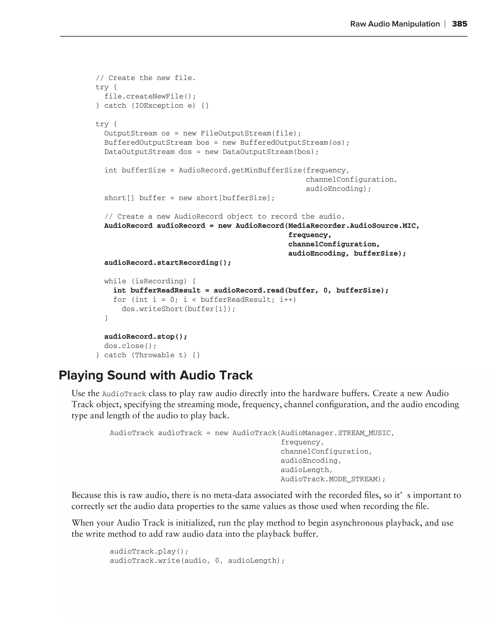 Raw Audio Manipulation   ❘ 385




       // Create the new file.
       try {
         file.createNewFile();
       } catch (IOException e) {}

       try {
         OutputStream os = new FileOutputStream(file);
         BufferedOutputStream bos = new BufferedOutputStream(os);
         DataOutputStream dos = new DataOutputStream(bos);

         int bufferSize = AudioRecord.getMinBufferSize(frequency,
                                                       channelConfiguration,
                                                       audioEncoding);
         short[] buffer = new short[bufferSize];

         // Create a new AudioRecord object to record the audio.
         AudioRecord audioRecord = new AudioRecord(MediaRecorder.AudioSource.MIC,
                                                   frequency,
                                                   channelConfiguration,
                                                   audioEncoding, bufferSize);
         audioRecord.startRecording();

         while (isRecording) {
           int bufferReadResult = audioRecord.read(buffer, 0, bufferSize);
           for (int i = 0; i < bufferReadResult; i++)
             dos.writeShort(buffer[i]);
         }

         audioRecord.stop();
         dos.close();
       } catch (Throwable t) {}

Playing Sound with Audio Track
 Use the AudioTrack class to play raw audio directly into the hardware buffers. Create a new Audio
 Track object, specifying the streaming mode, frequency, channel conﬁguration, and the audio encoding
 type and length of the audio to play back.
           AudioTrack audioTrack = new AudioTrack(AudioManager.STREAM_MUSIC,
                                                  frequency,
                                                  channelConfiguration,
                                                  audioEncoding,
                                                  audioLength,
                                                  AudioTrack.MODE_STREAM);

 Because this is raw audio, there is no meta-data associated with the recorded ﬁles, so it’s important to
 correctly set the audio data properties to the same values as those used when recording the ﬁle.
 When your Audio Track is initialized, run the play method to begin asynchronous playback, and use
 the write method to add raw audio data into the playback buffer.
           audioTrack.play();
           audioTrack.write(audio, 0, audioLength);
 