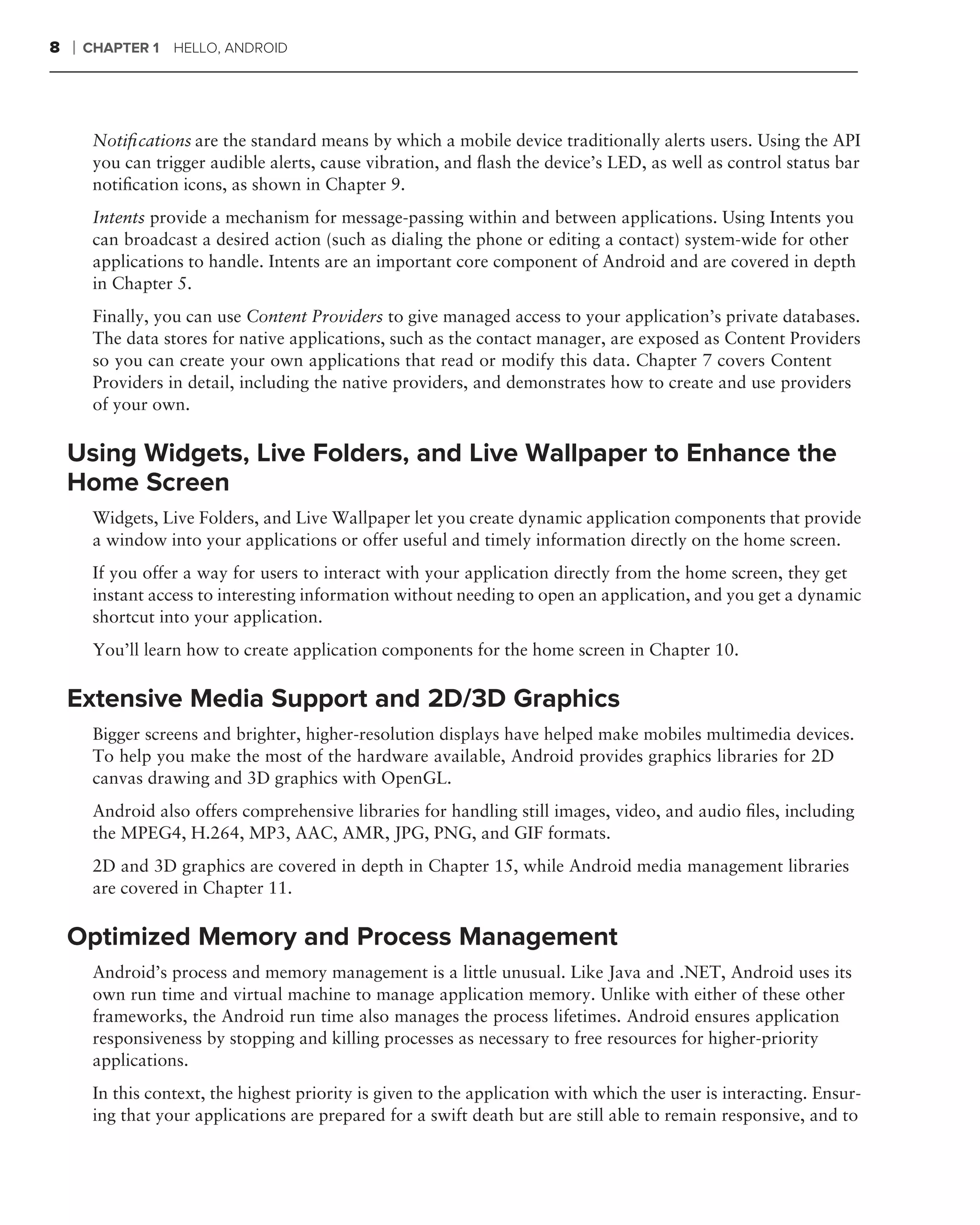 8   ❘   CHAPTER 1 HELLO, ANDROID




         Notiﬁcations are the standard means by which a mobile device traditionally alerts users. Using the API
         you can trigger audible alerts, cause vibration, and ﬂash the device’s LED, as well as control status bar
         notiﬁcation icons, as shown in Chapter 9.
         Intents provide a mechanism for message-passing within and between applications. Using Intents you
         can broadcast a desired action (such as dialing the phone or editing a contact) system-wide for other
         applications to handle. Intents are an important core component of Android and are covered in depth
         in Chapter 5.
         Finally, you can use Content Providers to give managed access to your application’s private databases.
         The data stores for native applications, such as the contact manager, are exposed as Content Providers
         so you can create your own applications that read or modify this data. Chapter 7 covers Content
         Providers in detail, including the native providers, and demonstrates how to create and use providers
         of your own.

    Using Widgets, Live Folders, and Live Wallpaper to Enhance the
    Home Screen
         Widgets, Live Folders, and Live Wallpaper let you create dynamic application components that provide
         a window into your applications or offer useful and timely information directly on the home screen.
         If you offer a way for users to interact with your application directly from the home screen, they get
         instant access to interesting information without needing to open an application, and you get a dynamic
         shortcut into your application.
         You’ll learn how to create application components for the home screen in Chapter 10.

    Extensive Media Support and 2D/3D Graphics
         Bigger screens and brighter, higher-resolution displays have helped make mobiles multimedia devices.
         To help you make the most of the hardware available, Android provides graphics libraries for 2D
         canvas drawing and 3D graphics with OpenGL.
         Android also offers comprehensive libraries for handling still images, video, and audio ﬁles, including
         the MPEG4, H.264, MP3, AAC, AMR, JPG, PNG, and GIF formats.
         2D and 3D graphics are covered in depth in Chapter 15, while Android media management libraries
         are covered in Chapter 11.

    Optimized Memory and Process Management
         Android’s process and memory management is a little unusual. Like Java and .NET, Android uses its
         own run time and virtual machine to manage application memory. Unlike with either of these other
         frameworks, the Android run time also manages the process lifetimes. Android ensures application
         responsiveness by stopping and killing processes as necessary to free resources for higher-priority
         applications.
         In this context, the highest priority is given to the application with which the user is interacting. Ensur-
         ing that your applications are prepared for a swift death but are still able to remain responsive, and to
 