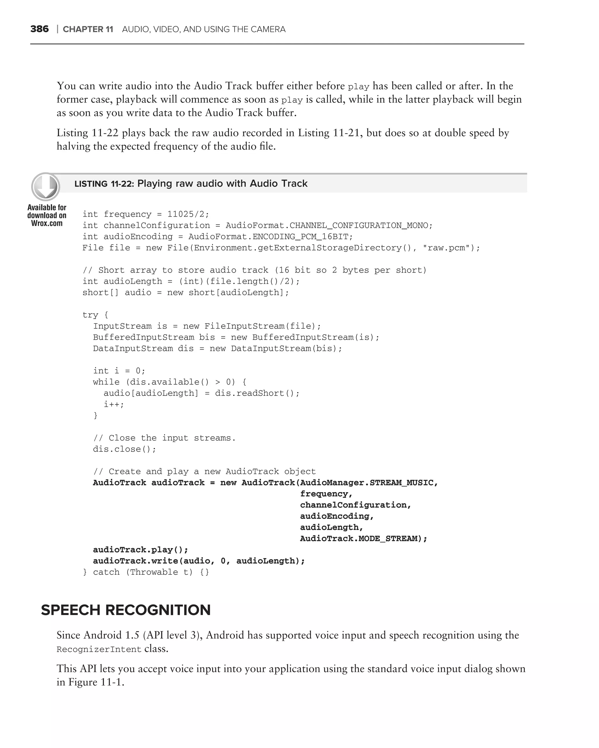 386   ❘   CHAPTER 11 AUDIO, VIDEO, AND USING THE CAMERA




      You can write audio into the Audio Track buffer either before play has been called or after. In the
      former case, playback will commence as soon as play is called, while in the latter playback will begin
      as soon as you write data to the Audio Track buffer.
      Listing 11-22 plays back the raw audio recorded in Listing 11-21, but does so at double speed by
      halving the expected frequency of the audio ﬁle.


            LISTING 11-22: Playing raw audio with Audio Track


             int frequency = 11025/2;
             int channelConfiguration = AudioFormat.CHANNEL_CONFIGURATION_MONO;
             int audioEncoding = AudioFormat.ENCODING_PCM_16BIT;
             File file = new File(Environment.getExternalStorageDirectory(), "raw.pcm");

             // Short array to store audio track (16 bit so 2 bytes per short)
             int audioLength = (int)(file.length()/2);
             short[] audio = new short[audioLength];

             try {
               InputStream is = new FileInputStream(file);
               BufferedInputStream bis = new BufferedInputStream(is);
               DataInputStream dis = new DataInputStream(bis);

                int i = 0;
                while (dis.available() > 0) {
                  audio[audioLength] = dis.readShort();
                  i++;
                }

                // Close the input streams.
                dis.close();

               // Create and play a new AudioTrack object
               AudioTrack audioTrack = new AudioTrack(AudioManager.STREAM_MUSIC,
                                                      frequency,
                                                      channelConfiguration,
                                                      audioEncoding,
                                                      audioLength,
                                                      AudioTrack.MODE_STREAM);
               audioTrack.play();
               audioTrack.write(audio, 0, audioLength);
             } catch (Throwable t) {}



 SPEECH RECOGNITION
      Since Android 1.5 (API level 3), Android has supported voice input and speech recognition using the
      RecognizerIntent class.

      This API lets you accept voice input into your application using the standard voice input dialog shown
      in Figure 11-1.
 