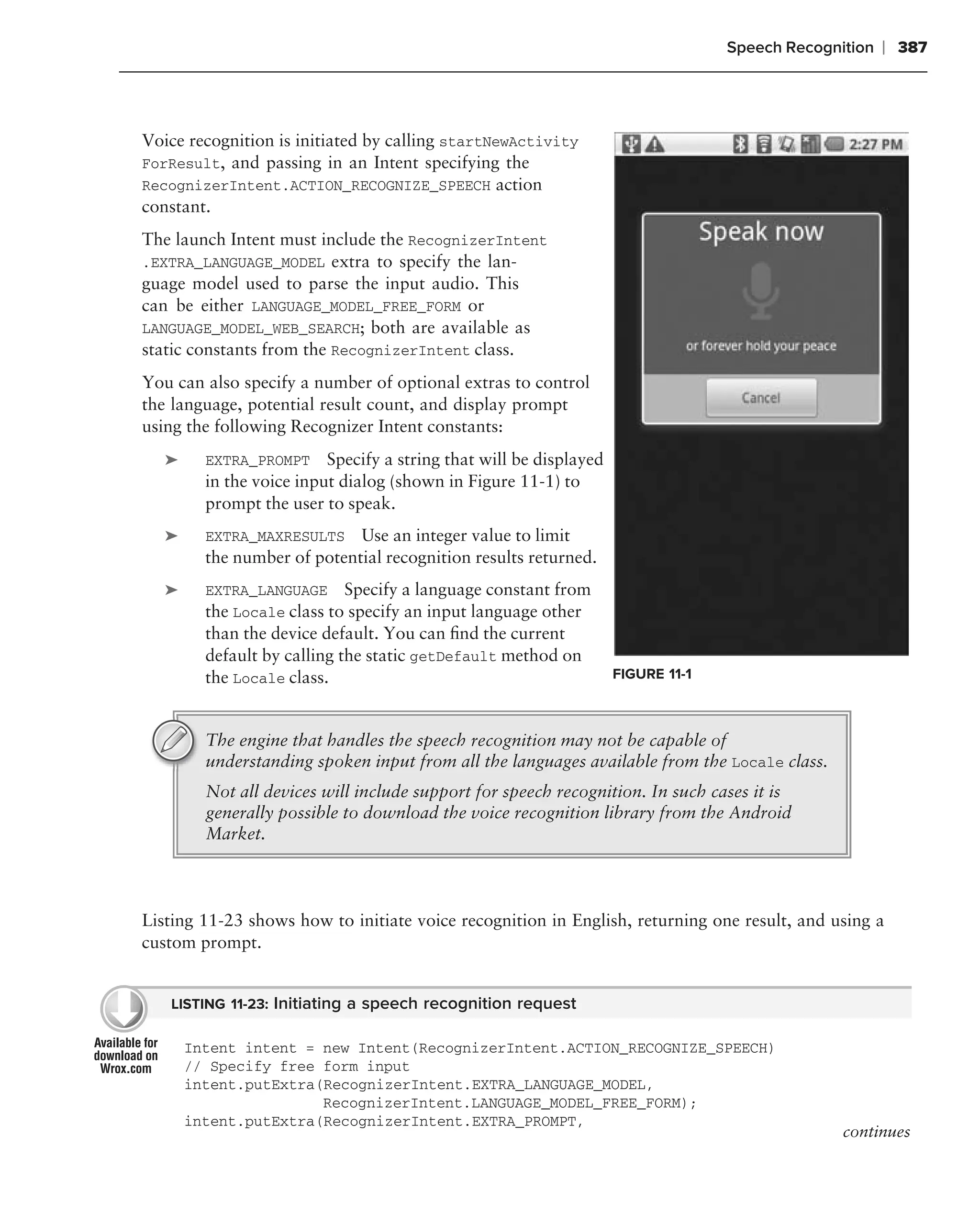 Speech Recognition   ❘ 387



Voice recognition is initiated by calling startNewActivity
ForResult, and passing in an Intent specifying the
RecognizerIntent.ACTION_RECOGNIZE_SPEECH action
constant.
The launch Intent must include the RecognizerIntent
.EXTRA_LANGUAGE_MODEL extra to specify the lan-
guage model used to parse the input audio. This
can be either LANGUAGE_MODEL_FREE_FORM or
LANGUAGE_MODEL_WEB_SEARCH; both are available as
static constants from the RecognizerIntent class.
You can also specify a number of optional extras to control
the language, potential result count, and display prompt
using the following Recognizer Intent constants:
   ➤     EXTRA_PROMPT     Specify a string that will be displayed
         in the voice input dialog (shown in Figure 11-1) to
         prompt the user to speak.
   ➤     EXTRA_MAXRESULTS Use an integer value to limit
         the number of potential recognition results returned.
   ➤     EXTRA_LANGUAGE Specify a language constant from
         the Locale class to specify an input language other
         than the device default. You can ﬁnd the current
         default by calling the static getDefault method on
         the Locale class.                                          FIGURE 11-1



         The engine that handles the speech recognition may not be capable of
         understanding spoken input from all the languages available from the Locale class.
         Not all devices will include support for speech recognition. In such cases it is
         generally possible to download the voice recognition library from the Android
         Market.



Listing 11-23 shows how to initiate voice recognition in English, returning one result, and using a
custom prompt.


   LISTING 11-23: Initiating a speech recognition request

       Intent intent = new Intent(RecognizerIntent.ACTION_RECOGNIZE_SPEECH)
       // Specify free form input
       intent.putExtra(RecognizerIntent.EXTRA_LANGUAGE_MODEL,
                       RecognizerIntent.LANGUAGE_MODEL_FREE_FORM);
       intent.putExtra(RecognizerIntent.EXTRA_PROMPT,
                                                                                                continues
 