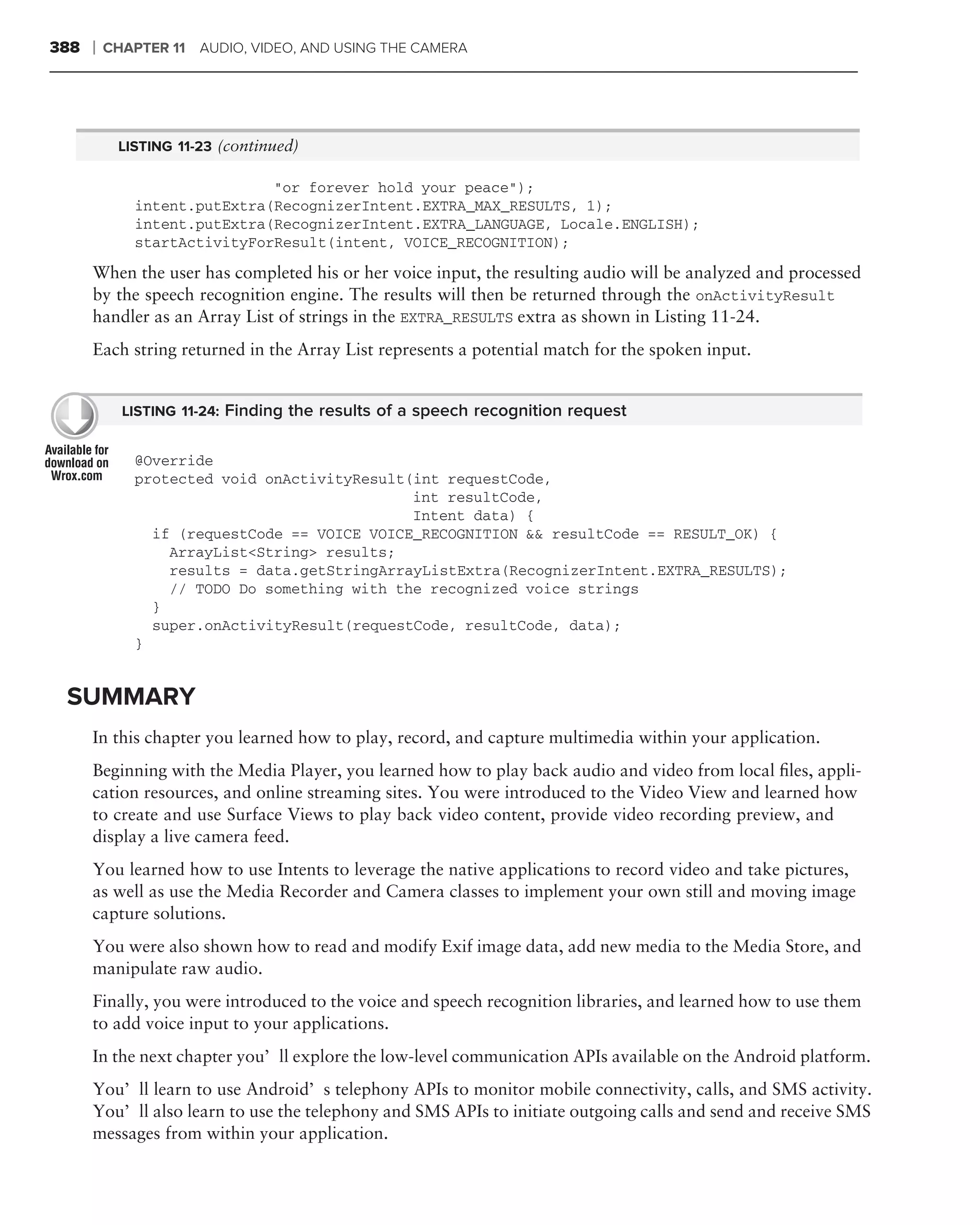 388   ❘   CHAPTER 11 AUDIO, VIDEO, AND USING THE CAMERA




           LISTING 11-23 (continued)

                             "or forever hold your peace");
             intent.putExtra(RecognizerIntent.EXTRA_MAX_RESULTS, 1);
             intent.putExtra(RecognizerIntent.EXTRA_LANGUAGE, Locale.ENGLISH);
             startActivityForResult(intent, VOICE_RECOGNITION);

      When the user has completed his or her voice input, the resulting audio will be analyzed and processed
      by the speech recognition engine. The results will then be returned through the onActivityResult
      handler as an Array List of strings in the EXTRA_RESULTS extra as shown in Listing 11-24.
      Each string returned in the Array List represents a potential match for the spoken input.


            LISTING 11-24: Finding the results of a speech recognition request


             @Override
             protected void onActivityResult(int requestCode,
                                             int resultCode,
                                             Intent data) {
               if (requestCode == VOICE VOICE_RECOGNITION && resultCode == RESULT_OK) {
                 ArrayList<String> results;
                 results = data.getStringArrayListExtra(RecognizerIntent.EXTRA_RESULTS);
                 // TODO Do something with the recognized voice strings
               }
               super.onActivityResult(requestCode, resultCode, data);
             }


 SUMMARY
      In this chapter you learned how to play, record, and capture multimedia within your application.
      Beginning with the Media Player, you learned how to play back audio and video from local ﬁles, appli-
      cation resources, and online streaming sites. You were introduced to the Video View and learned how
      to create and use Surface Views to play back video content, provide video recording preview, and
      display a live camera feed.
      You learned how to use Intents to leverage the native applications to record video and take pictures,
      as well as use the Media Recorder and Camera classes to implement your own still and moving image
      capture solutions.
      You were also shown how to read and modify Exif image data, add new media to the Media Store, and
      manipulate raw audio.
      Finally, you were introduced to the voice and speech recognition libraries, and learned how to use them
      to add voice input to your applications.
      In the next chapter you’ll explore the low-level communication APIs available on the Android platform.
      You’ll learn to use Android’s telephony APIs to monitor mobile connectivity, calls, and SMS activity.
      You’ll also learn to use the telephony and SMS APIs to initiate outgoing calls and send and receive SMS
      messages from within your application.
 