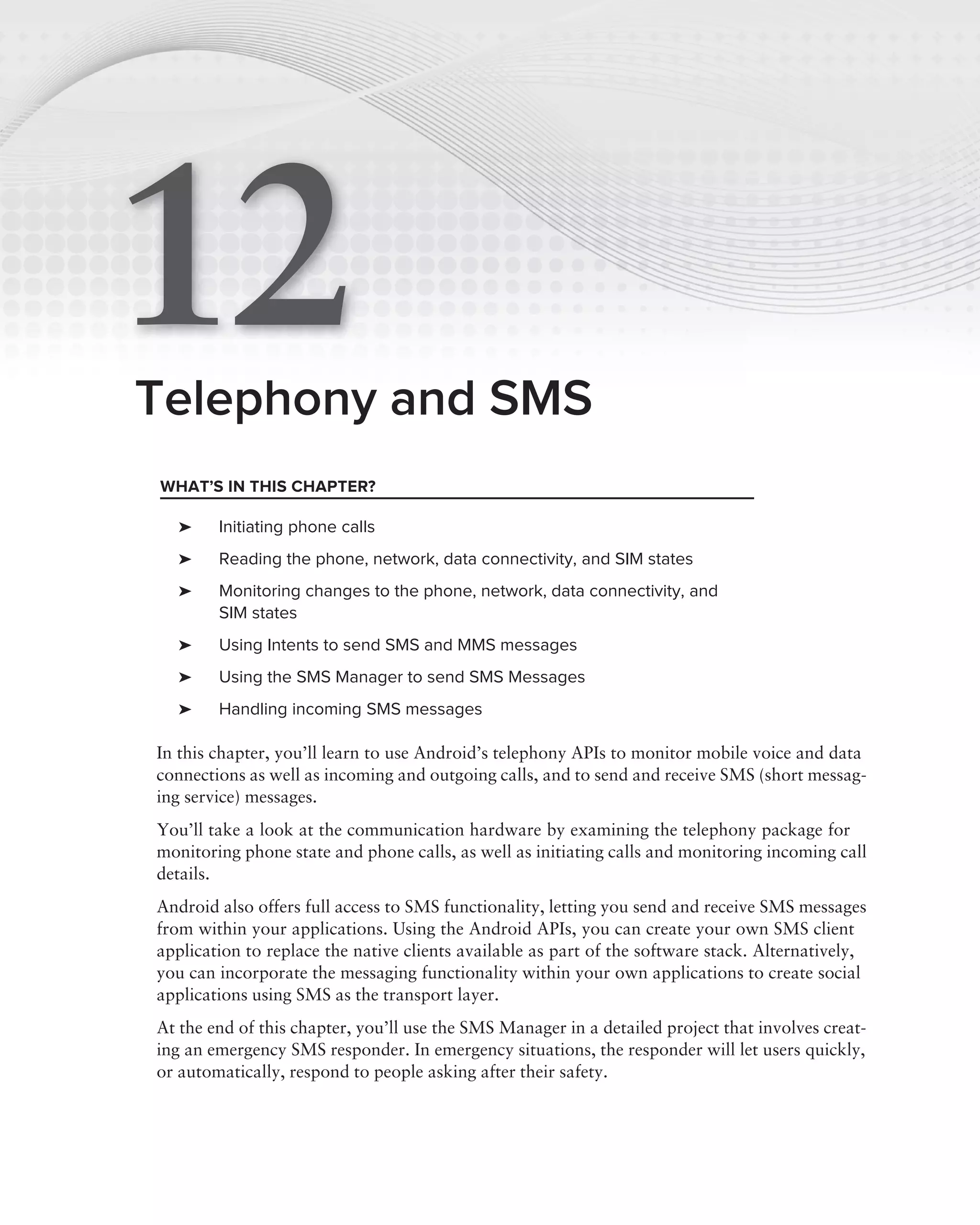 12
Telephony and SMS
WHAT’S IN THIS CHAPTER?

   ➤    Initiating phone calls
   ➤    Reading the phone, network, data connectivity, and SIM states
   ➤    Monitoring changes to the phone, network, data connectivity, and
        SIM states
   ➤    Using Intents to send SMS and MMS messages
   ➤    Using the SMS Manager to send SMS Messages
   ➤    Handling incoming SMS messages

In this chapter, you’ll learn to use Android’s telephony APIs to monitor mobile voice and data
connections as well as incoming and outgoing calls, and to send and receive SMS (short messag-
ing service) messages.
You’ll take a look at the communication hardware by examining the telephony package for
monitoring phone state and phone calls, as well as initiating calls and monitoring incoming call
details.
Android also offers full access to SMS functionality, letting you send and receive SMS messages
from within your applications. Using the Android APIs, you can create your own SMS client
application to replace the native clients available as part of the software stack. Alternatively,
you can incorporate the messaging functionality within your own applications to create social
applications using SMS as the transport layer.
At the end of this chapter, you’ll use the SMS Manager in a detailed project that involves creat-
ing an emergency SMS responder. In emergency situations, the responder will let users quickly,
or automatically, respond to people asking after their safety.
 