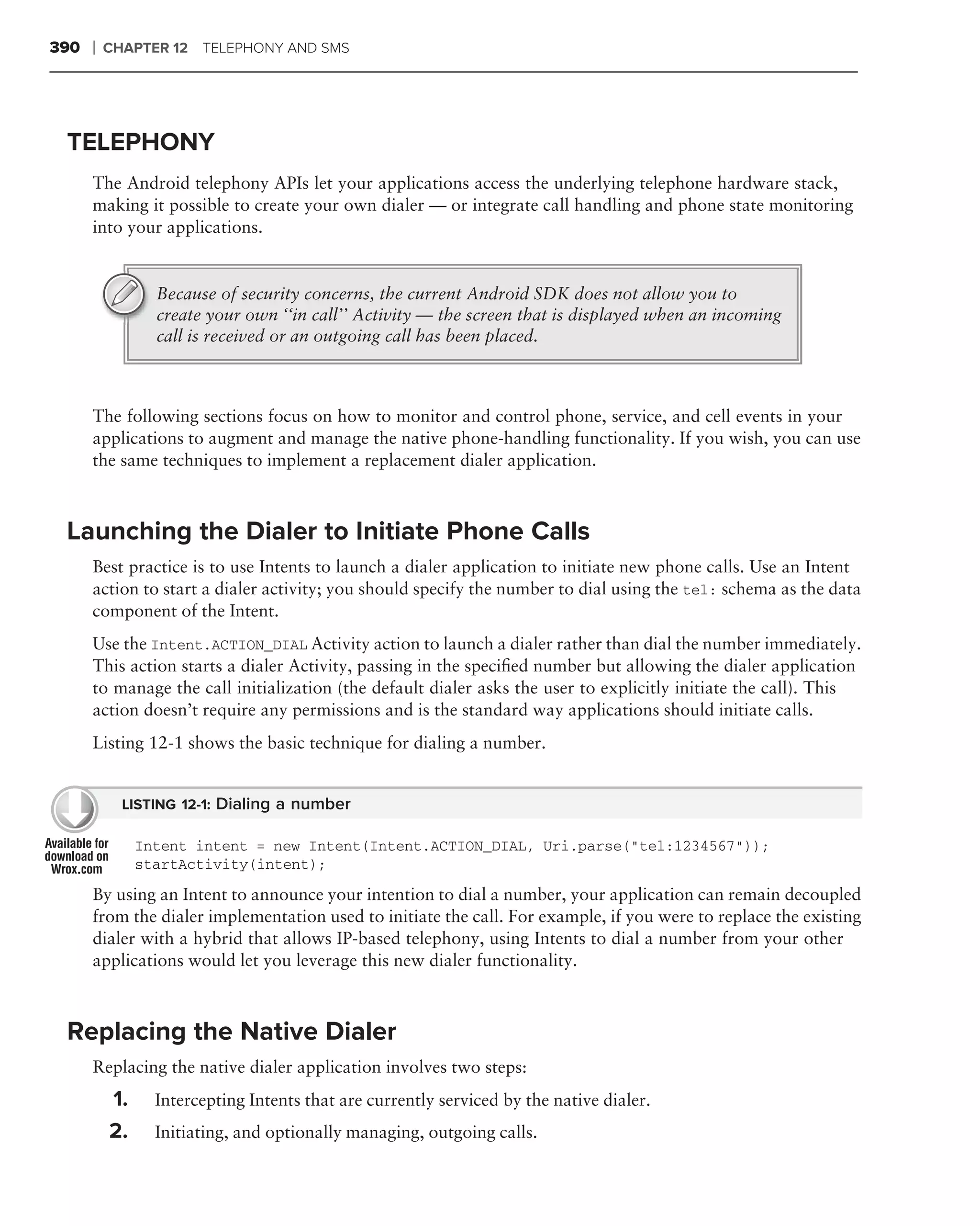 390   ❘   CHAPTER 12 TELEPHONY AND SMS




 TELEPHONY
      The Android telephony APIs let your applications access the underlying telephone hardware stack,
      making it possible to create your own dialer — or integrate call handling and phone state monitoring
      into your applications.


                 Because of security concerns, the current Android SDK does not allow you to
                 create your own ‘‘in call’’ Activity — the screen that is displayed when an incoming
                 call is received or an outgoing call has been placed.



      The following sections focus on how to monitor and control phone, service, and cell events in your
      applications to augment and manage the native phone-handling functionality. If you wish, you can use
      the same techniques to implement a replacement dialer application.



 Launching the Dialer to Initiate Phone Calls
      Best practice is to use Intents to launch a dialer application to initiate new phone calls. Use an Intent
      action to start a dialer activity; you should specify the number to dial using the tel: schema as the data
      component of the Intent.
      Use the Intent.ACTION_DIAL Activity action to launch a dialer rather than dial the number immediately.
      This action starts a dialer Activity, passing in the speciﬁed number but allowing the dialer application
      to manage the call initialization (the default dialer asks the user to explicitly initiate the call). This
      action doesn’t require any permissions and is the standard way applications should initiate calls.
      Listing 12-1 shows the basic technique for dialing a number.


            LISTING 12-1: Dialing a number

               Intent intent = new Intent(Intent.ACTION_DIAL, Uri.parse("tel:1234567"));
               startActivity(intent);

      By using an Intent to announce your intention to dial a number, your application can remain decoupled
      from the dialer implementation used to initiate the call. For example, if you were to replace the existing
      dialer with a hybrid that allows IP-based telephony, using Intents to dial a number from your other
      applications would let you leverage this new dialer functionality.



 Replacing the Native Dialer
      Replacing the native dialer application involves two steps:
          1.     Intercepting Intents that are currently serviced by the native dialer.
          2.     Initiating, and optionally managing, outgoing calls.
 