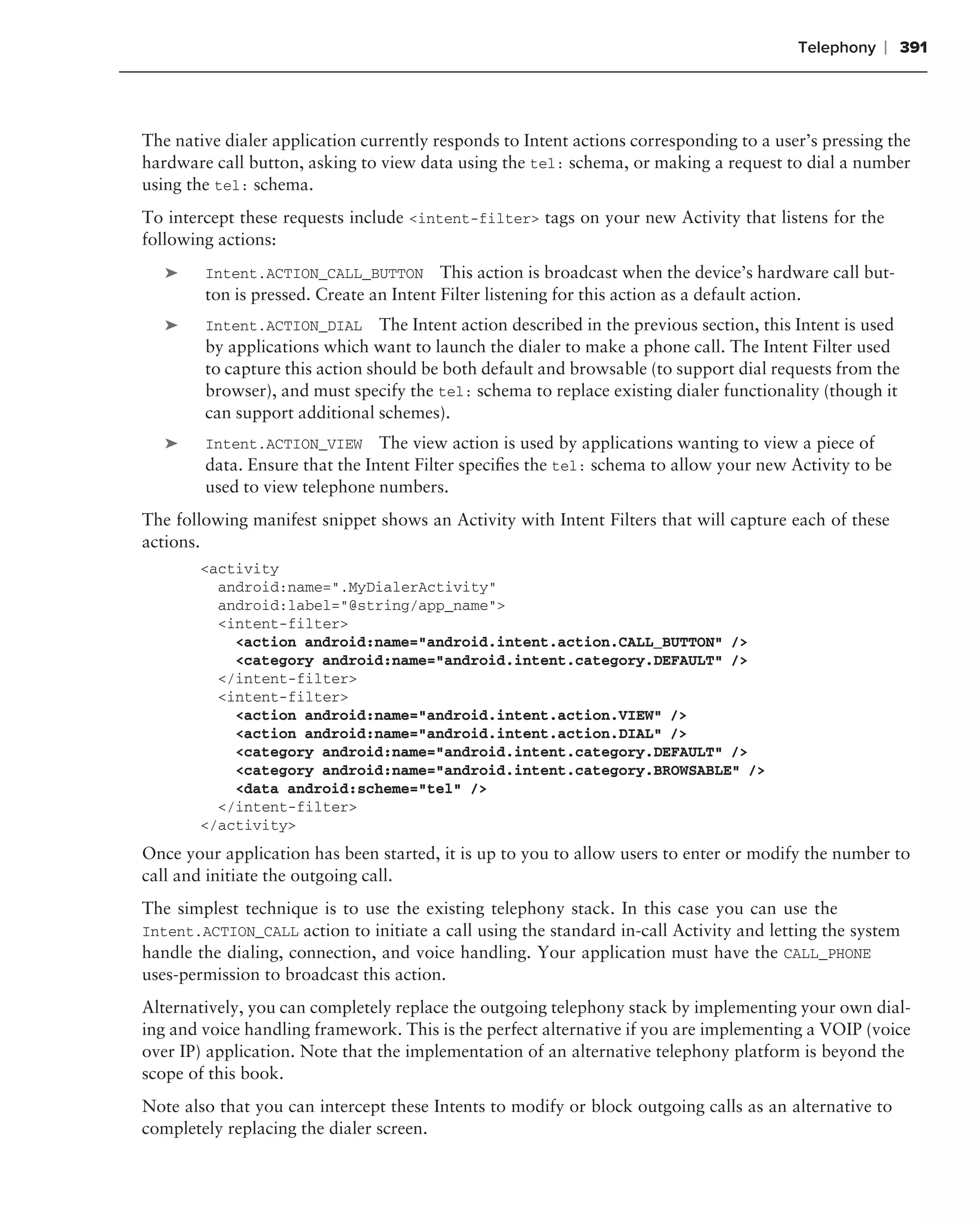 Telephony   ❘ 391



The native dialer application currently responds to Intent actions corresponding to a user’s pressing the
hardware call button, asking to view data using the tel: schema, or making a request to dial a number
using the tel: schema.
To intercept these requests include <intent-filter> tags on your new Activity that listens for the
following actions:
   ➤    Intent.ACTION_CALL_BUTTON This action is broadcast when the device’s hardware call but-
        ton is pressed. Create an Intent Filter listening for this action as a default action.
   ➤    Intent.ACTION_DIAL The Intent action described in the previous section, this Intent is used
        by applications which want to launch the dialer to make a phone call. The Intent Filter used
        to capture this action should be both default and browsable (to support dial requests from the
        browser), and must specify the tel: schema to replace existing dialer functionality (though it
        can support additional schemes).
   ➤    Intent.ACTION_VIEW The view action is used by applications wanting to view a piece of
        data. Ensure that the Intent Filter speciﬁes the tel: schema to allow your new Activity to be
        used to view telephone numbers.
The following manifest snippet shows an Activity with Intent Filters that will capture each of these
actions.
        <activity
          android:name=".MyDialerActivity"
          android:label="@string/app_name">
          <intent-filter>
            <action android:name="android.intent.action.CALL_BUTTON" />
            <category android:name="android.intent.category.DEFAULT" />
          </intent-filter>
          <intent-filter>
            <action android:name="android.intent.action.VIEW" />
            <action android:name="android.intent.action.DIAL" />
            <category android:name="android.intent.category.DEFAULT" />
            <category android:name="android.intent.category.BROWSABLE" />
            <data android:scheme="tel" />
          </intent-filter>
        </activity>
Once your application has been started, it is up to you to allow users to enter or modify the number to
call and initiate the outgoing call.
The simplest technique is to use the existing telephony stack. In this case you can use the
Intent.ACTION_CALL action to initiate a call using the standard in-call Activity and letting the system
handle the dialing, connection, and voice handling. Your application must have the CALL_PHONE
uses-permission to broadcast this action.
Alternatively, you can completely replace the outgoing telephony stack by implementing your own dial-
ing and voice handling framework. This is the perfect alternative if you are implementing a VOIP (voice
over IP) application. Note that the implementation of an alternative telephony platform is beyond the
scope of this book.
Note also that you can intercept these Intents to modify or block outgoing calls as an alternative to
completely replacing the dialer screen.
 