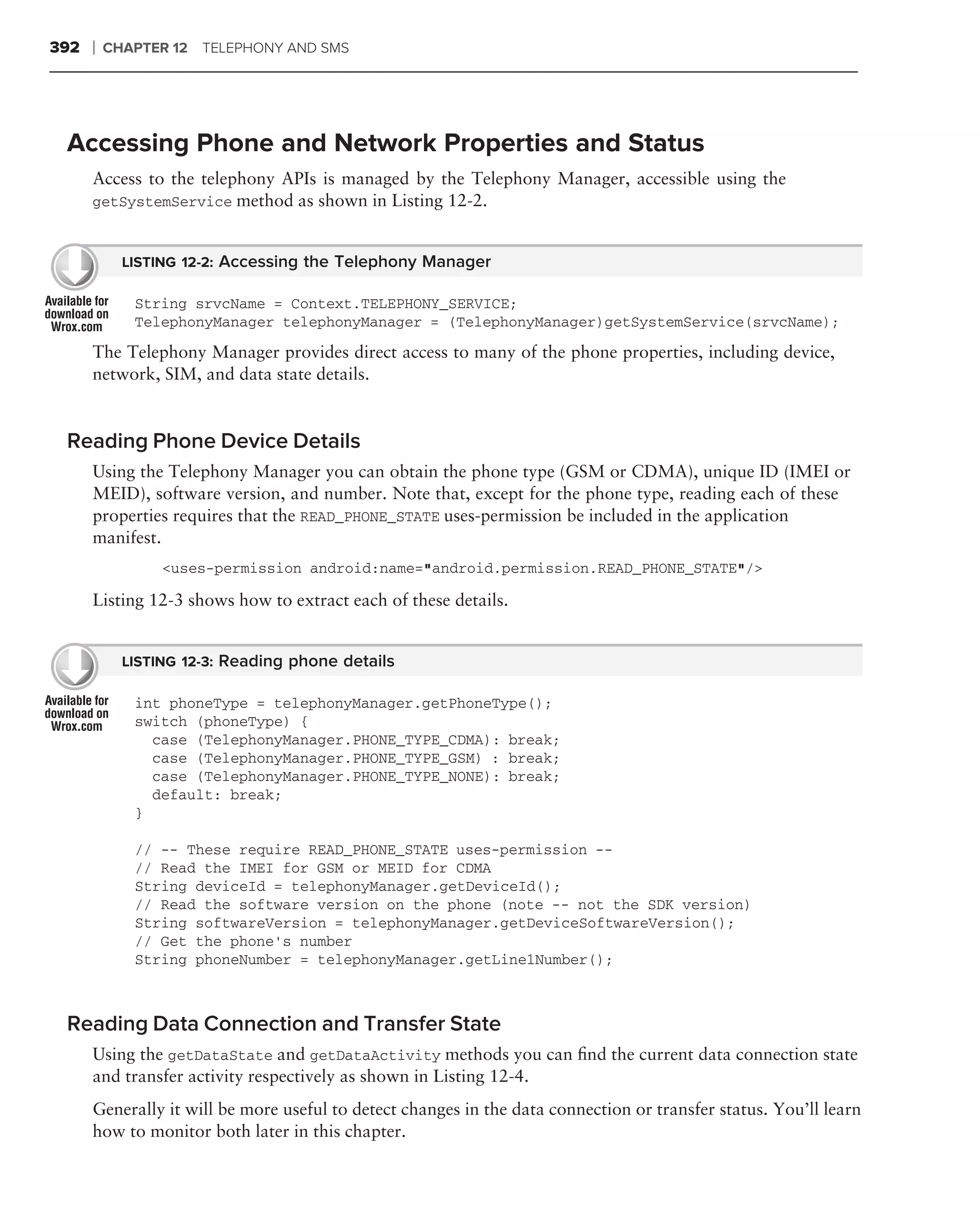 392   ❘   CHAPTER 12 TELEPHONY AND SMS




 Accessing Phone and Network Properties and Status
      Access to the telephony APIs is managed by the Telephony Manager, accessible using the
      getSystemService method as shown in Listing 12-2.


            LISTING 12-2: Accessing the Telephony Manager

             String srvcName = Context.TELEPHONY_SERVICE;
             TelephonyManager telephonyManager = (TelephonyManager)getSystemService(srvcName);

      The Telephony Manager provides direct access to many of the phone properties, including device,
      network, SIM, and data state details.


 Reading Phone Device Details
      Using the Telephony Manager you can obtain the phone type (GSM or CDMA), unique ID (IMEI or
      MEID), software version, and number. Note that, except for the phone type, reading each of these
      properties requires that the READ_PHONE_STATE uses-permission be included in the application
      manifest.
                 <uses-permission android:name="android.permission.READ_PHONE_STATE"/>

      Listing 12-3 shows how to extract each of these details.


            LISTING 12-3: Reading phone details

             int phoneType = telephonyManager.getPhoneType();
             switch (phoneType) {
               case (TelephonyManager.PHONE_TYPE_CDMA): break;
               case (TelephonyManager.PHONE_TYPE_GSM) : break;
               case (TelephonyManager.PHONE_TYPE_NONE): break;
               default: break;
             }

             // -- These require READ_PHONE_STATE uses-permission --
             // Read the IMEI for GSM or MEID for CDMA
             String deviceId = telephonyManager.getDeviceId();
             // Read the software version on the phone (note -- not the SDK version)
             String softwareVersion = telephonyManager.getDeviceSoftwareVersion();
             // Get the phone’s number
             String phoneNumber = telephonyManager.getLine1Number();



 Reading Data Connection and Transfer State
      Using the getDataState and getDataActivity methods you can ﬁnd the current data connection state
      and transfer activity respectively as shown in Listing 12-4.
      Generally it will be more useful to detect changes in the data connection or transfer status. You’ll learn
      how to monitor both later in this chapter.
 