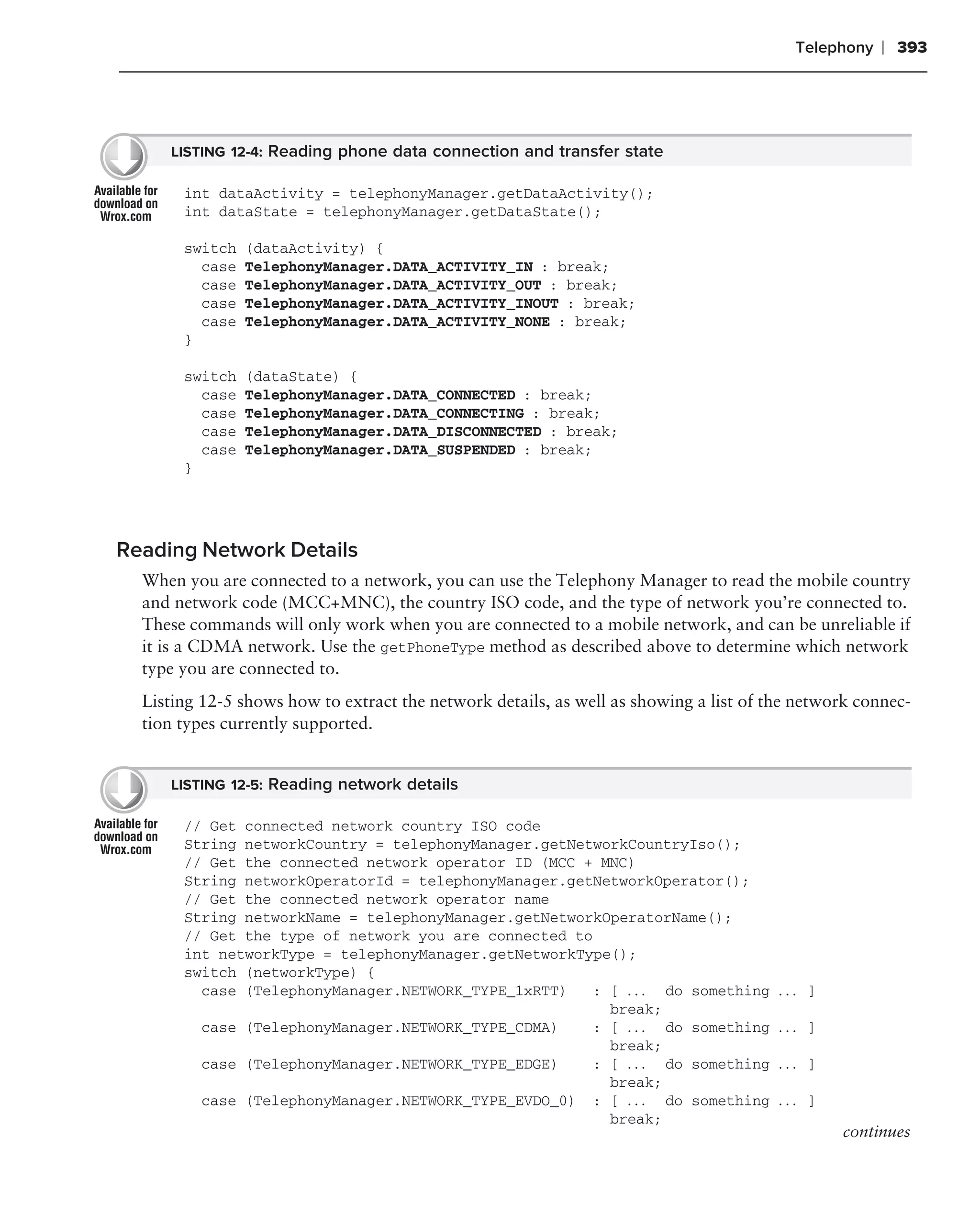 Telephony   ❘ 393




     LISTING 12-4: Reading phone data connection and transfer state

       int dataActivity = telephonyManager.getDataActivity();
       int dataState = telephonyManager.getDataState();

       switch   (dataActivity) {
         case   TelephonyManager.DATA_ACTIVITY_IN : break;
         case   TelephonyManager.DATA_ACTIVITY_OUT : break;
         case   TelephonyManager.DATA_ACTIVITY_INOUT : break;
         case   TelephonyManager.DATA_ACTIVITY_NONE : break;
       }

       switch   (dataState) {
         case   TelephonyManager.DATA_CONNECTED : break;
         case   TelephonyManager.DATA_CONNECTING : break;
         case   TelephonyManager.DATA_DISCONNECTED : break;
         case   TelephonyManager.DATA_SUSPENDED : break;
       }




Reading Network Details
  When you are connected to a network, you can use the Telephony Manager to read the mobile country
  and network code (MCC+MNC), the country ISO code, and the type of network you’re connected to.
  These commands will only work when you are connected to a mobile network, and can be unreliable if
  it is a CDMA network. Use the getPhoneType method as described above to determine which network
  type you are connected to.
  Listing 12-5 shows how to extract the network details, as well as showing a list of the network connec-
  tion types currently supported.


     LISTING 12-5: Reading network details

       // Get connected network country ISO code
       String networkCountry = telephonyManager.getNetworkCountryIso();
       // Get the connected network operator ID (MCC + MNC)
       String networkOperatorId = telephonyManager.getNetworkOperator();
       // Get the connected network operator name
       String networkName = telephonyManager.getNetworkOperatorName();
       // Get the type of network you are connected to
       int networkType = telephonyManager.getNetworkType();
       switch (networkType) {
         case (TelephonyManager.NETWORK_TYPE_1xRTT)   : [ . . . do something           ... ]
                                                        break;
         case (TelephonyManager.NETWORK_TYPE_CDMA)    : [ . . . do something           ... ]
                                                        break;
         case (TelephonyManager.NETWORK_TYPE_EDGE)    : [ . . . do something           ... ]
                                                        break;
         case (TelephonyManager.NETWORK_TYPE_EVDO_0) : [ . . . do something            ... ]
                                                        break;
                                                                                               continues
 