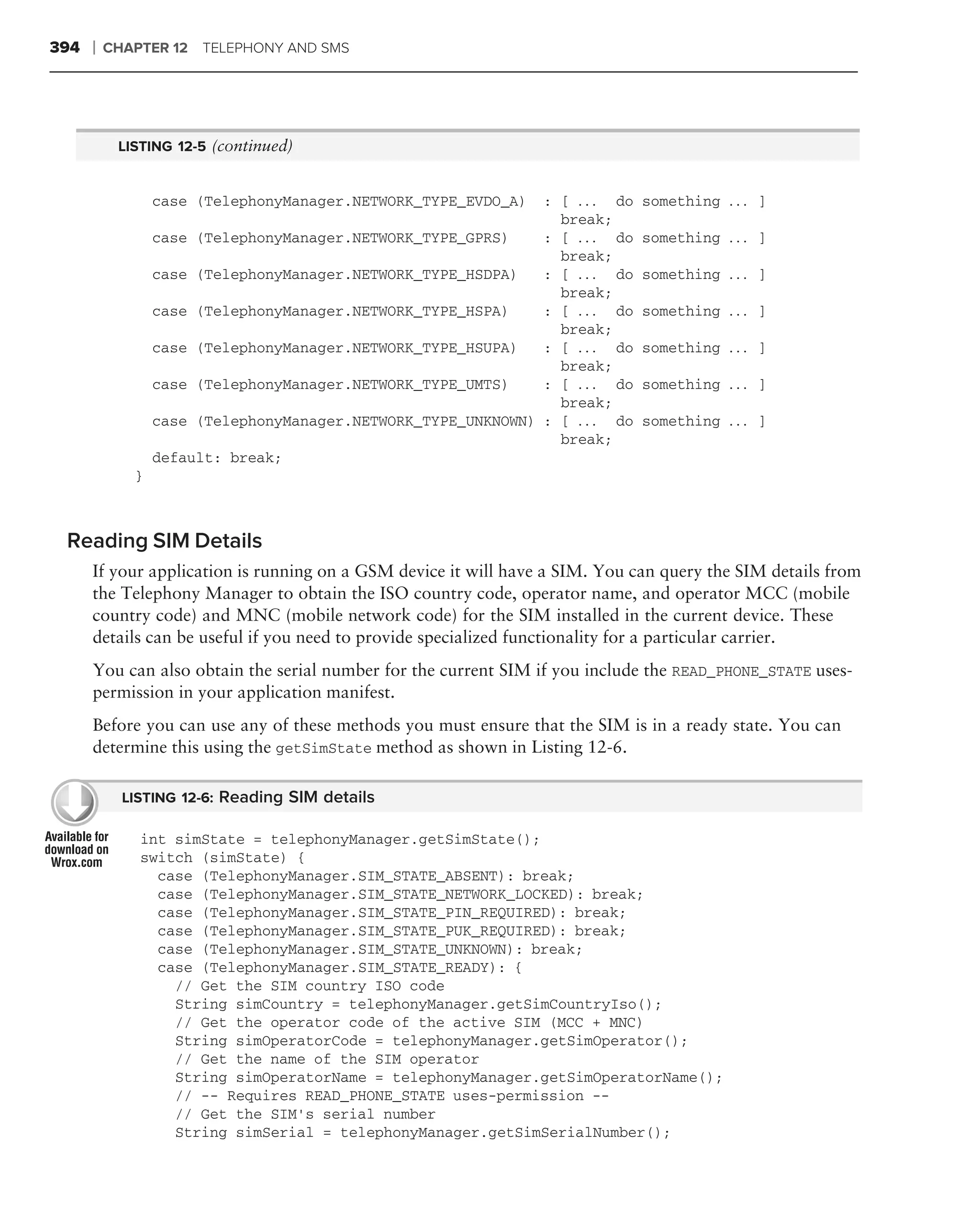 394   ❘   CHAPTER 12 TELEPHONY AND SMS




           LISTING 12-5 (continued)


                 case (TelephonyManager.NETWORK_TYPE_EVDO_A)  : [ . . . do    something . . . ]
                                                                break;
                 case (TelephonyManager.NETWORK_TYPE_GPRS)    : [ . . . do    something . . . ]
                                                                break;
                 case (TelephonyManager.NETWORK_TYPE_HSDPA)   : [ . . . do    something . . . ]
                                                                break;
                 case (TelephonyManager.NETWORK_TYPE_HSPA)    : [ . . . do    something . . . ]
                                                                break;
                 case (TelephonyManager.NETWORK_TYPE_HSUPA)   : [ . . . do    something . . . ]
                                                                break;
                 case (TelephonyManager.NETWORK_TYPE_UMTS)    : [ . . . do    something . . . ]
                                                                break;
                 case (TelephonyManager.NETWORK_TYPE_UNKNOWN) : [ . . . do    something . . . ]
                                                                break;
                 default: break;
             }



 Reading SIM Details
      If your application is running on a GSM device it will have a SIM. You can query the SIM details from
      the Telephony Manager to obtain the ISO country code, operator name, and operator MCC (mobile
      country code) and MNC (mobile network code) for the SIM installed in the current device. These
      details can be useful if you need to provide specialized functionality for a particular carrier.
      You can also obtain the serial number for the current SIM if you include the READ_PHONE_STATE uses-
      permission in your application manifest.
      Before you can use any of these methods you must ensure that the SIM is in a ready state. You can
      determine this using the getSimState method as shown in Listing 12-6.

            LISTING 12-6: Reading SIM details

              int simState = telephonyManager.getSimState();
              switch (simState) {
                case (TelephonyManager.SIM_STATE_ABSENT): break;
                case (TelephonyManager.SIM_STATE_NETWORK_LOCKED): break;
                case (TelephonyManager.SIM_STATE_PIN_REQUIRED): break;
                case (TelephonyManager.SIM_STATE_PUK_REQUIRED): break;
                case (TelephonyManager.SIM_STATE_UNKNOWN): break;
                case (TelephonyManager.SIM_STATE_READY): {
                  // Get the SIM country ISO code
                  String simCountry = telephonyManager.getSimCountryIso();
                  // Get the operator code of the active SIM (MCC + MNC)
                  String simOperatorCode = telephonyManager.getSimOperator();
                  // Get the name of the SIM operator
                  String simOperatorName = telephonyManager.getSimOperatorName();
                  // -- Requires READ_PHONE_STATE uses-permission --
                  // Get the SIM’s serial number
                  String simSerial = telephonyManager.getSimSerialNumber();
 