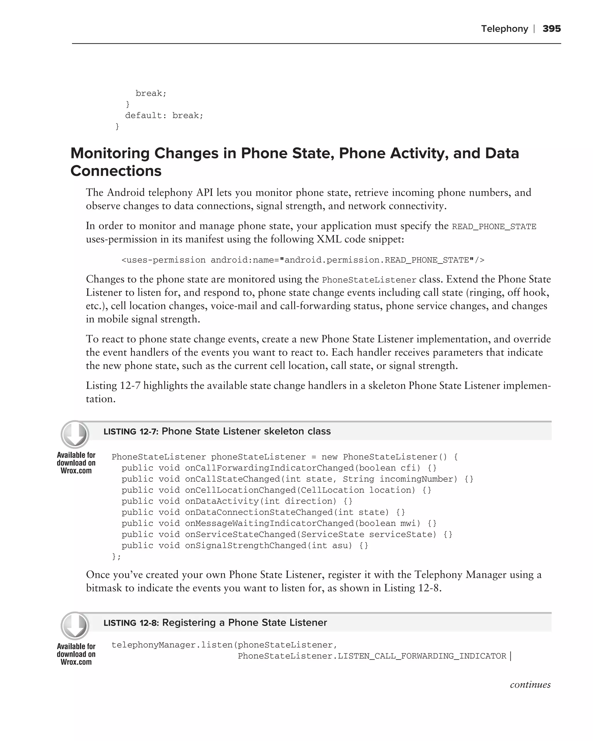 Telephony   ❘ 395




              break;
            }
            default: break;
        }


Monitoring Changes in Phone State, Phone Activity, and Data
Connections
  The Android telephony API lets you monitor phone state, retrieve incoming phone numbers, and
  observe changes to data connections, signal strength, and network connectivity.
  In order to monitor and manage phone state, your application must specify the READ_PHONE_STATE
  uses-permission in its manifest using the following XML code snippet:
            <uses-permission android:name="android.permission.READ_PHONE_STATE"/>

  Changes to the phone state are monitored using the PhoneStateListener class. Extend the Phone State
  Listener to listen for, and respond to, phone state change events including call state (ringing, off hook,
  etc.), cell location changes, voice-mail and call-forwarding status, phone service changes, and changes
  in mobile signal strength.
  To react to phone state change events, create a new Phone State Listener implementation, and override
  the event handlers of the events you want to react to. Each handler receives parameters that indicate
  the new phone state, such as the current cell location, call state, or signal strength.
  Listing 12-7 highlights the available state change handlers in a skeleton Phone State Listener implemen-
  tation.


      LISTING 12-7: Phone State Listener skeleton class

       PhoneStateListener phoneStateListener = new PhoneStateListener() {
         public void onCallForwardingIndicatorChanged(boolean cfi) {}
         public void onCallStateChanged(int state, String incomingNumber) {}
         public void onCellLocationChanged(CellLocation location) {}
         public void onDataActivity(int direction) {}
         public void onDataConnectionStateChanged(int state) {}
         public void onMessageWaitingIndicatorChanged(boolean mwi) {}
         public void onServiceStateChanged(ServiceState serviceState) {}
         public void onSignalStrengthChanged(int asu) {}
       };
  Once you’ve created your own Phone State Listener, register it with the Telephony Manager using a
  bitmask to indicate the events you want to listen for, as shown in Listing 12-8.


      LISTING 12-8: Registering a Phone State Listener

       telephonyManager.listen(phoneStateListener,
                               PhoneStateListener.LISTEN_CALL_FORWARDING_INDICATOR |


                                                                                                  continues
 
