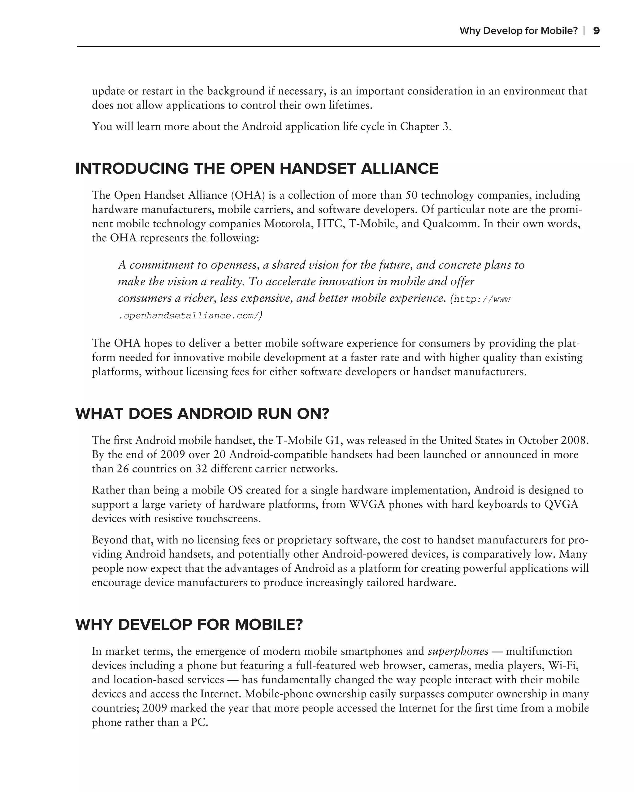 Why Develop for Mobile?   ❘ 9



 update or restart in the background if necessary, is an important consideration in an environment that
 does not allow applications to control their own lifetimes.
 You will learn more about the Android application life cycle in Chapter 3.


INTRODUCING THE OPEN HANDSET ALLIANCE
 The Open Handset Alliance (OHA) is a collection of more than 50 technology companies, including
 hardware manufacturers, mobile carriers, and software developers. Of particular note are the promi-
 nent mobile technology companies Motorola, HTC, T-Mobile, and Qualcomm. In their own words,
 the OHA represents the following:

      A commitment to openness, a shared vision for the future, and concrete plans to
      make the vision a reality. To accelerate innovation in mobile and offer
      consumers a richer, less expensive, and better mobile experience. (http://www
      .openhandsetalliance.com/)

 The OHA hopes to deliver a better mobile software experience for consumers by providing the plat-
 form needed for innovative mobile development at a faster rate and with higher quality than existing
 platforms, without licensing fees for either software developers or handset manufacturers.


WHAT DOES ANDROID RUN ON?
 The ﬁrst Android mobile handset, the T-Mobile G1, was released in the United States in October 2008.
 By the end of 2009 over 20 Android-compatible handsets had been launched or announced in more
 than 26 countries on 32 different carrier networks.
 Rather than being a mobile OS created for a single hardware implementation, Android is designed to
 support a large variety of hardware platforms, from WVGA phones with hard keyboards to QVGA
 devices with resistive touchscreens.
 Beyond that, with no licensing fees or proprietary software, the cost to handset manufacturers for pro-
 viding Android handsets, and potentially other Android-powered devices, is comparatively low. Many
 people now expect that the advantages of Android as a platform for creating powerful applications will
 encourage device manufacturers to produce increasingly tailored hardware.


WHY DEVELOP FOR MOBILE?
 In market terms, the emergence of modern mobile smartphones and superphones — multifunction
 devices including a phone but featuring a full-featured web browser, cameras, media players, Wi-Fi,
 and location-based services — has fundamentally changed the way people interact with their mobile
 devices and access the Internet. Mobile-phone ownership easily surpasses computer ownership in many
 countries; 2009 marked the year that more people accessed the Internet for the ﬁrst time from a mobile
 phone rather than a PC.
 
