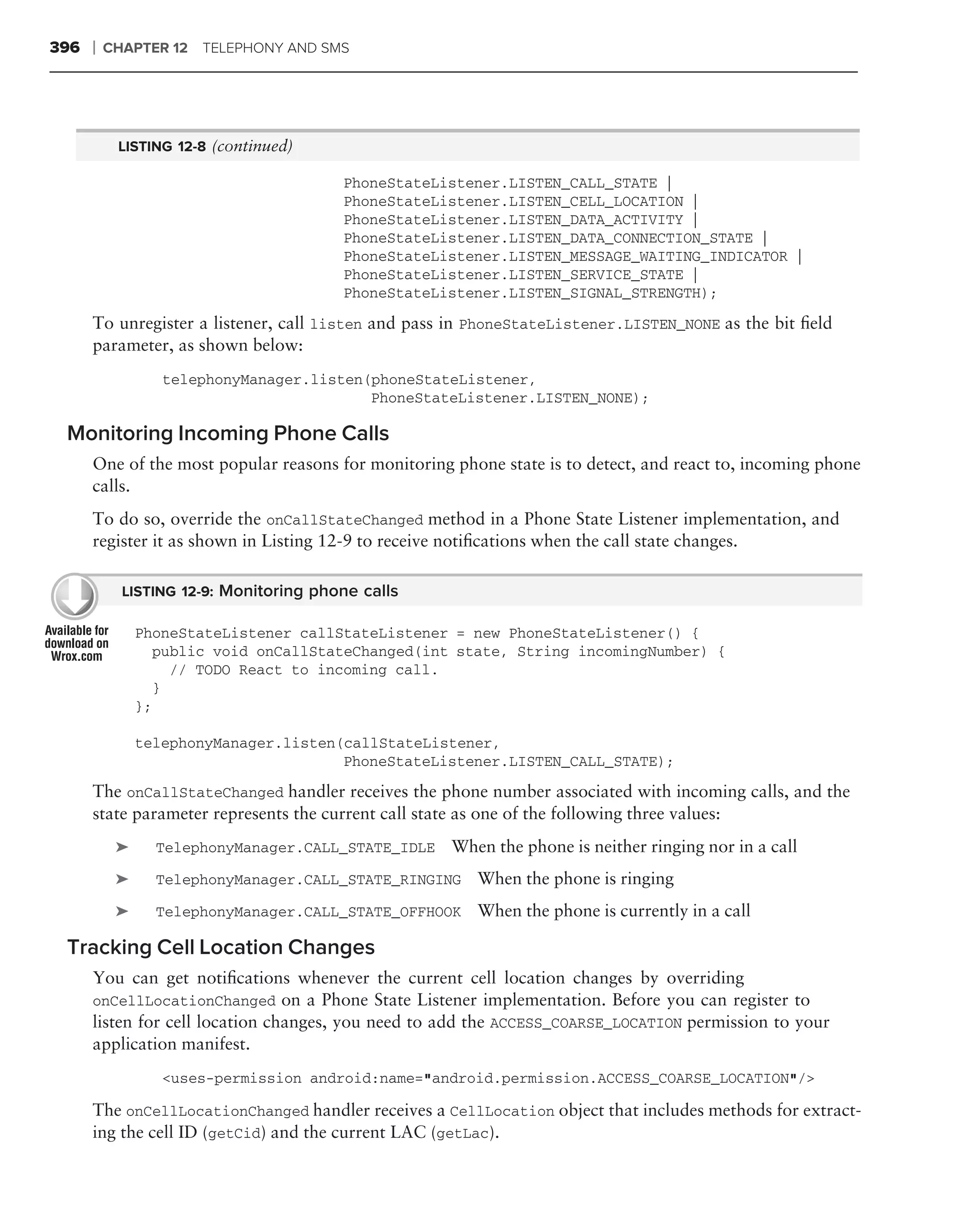 396   ❘   CHAPTER 12 TELEPHONY AND SMS




           LISTING 12-8 (continued)

                                        PhoneStateListener.LISTEN_CALL_STATE |
                                        PhoneStateListener.LISTEN_CELL_LOCATION |
                                        PhoneStateListener.LISTEN_DATA_ACTIVITY |
                                        PhoneStateListener.LISTEN_DATA_CONNECTION_STATE |
                                        PhoneStateListener.LISTEN_MESSAGE_WAITING_INDICATOR |
                                        PhoneStateListener.LISTEN_SERVICE_STATE |
                                        PhoneStateListener.LISTEN_SIGNAL_STRENGTH);

      To unregister a listener, call listen and pass in PhoneStateListener.LISTEN_NONE as the bit ﬁeld
      parameter, as shown below:
                  telephonyManager.listen(phoneStateListener,
                                          PhoneStateListener.LISTEN_NONE);

 Monitoring Incoming Phone Calls
      One of the most popular reasons for monitoring phone state is to detect, and react to, incoming phone
      calls.
      To do so, override the onCallStateChanged method in a Phone State Listener implementation, and
      register it as shown in Listing 12-9 to receive notiﬁcations when the call state changes.

            LISTING 12-9: Monitoring phone calls

               PhoneStateListener callStateListener = new PhoneStateListener() {
                  public void onCallStateChanged(int state, String incomingNumber) {
                    // TODO React to incoming call.
                  }
               };

               telephonyManager.listen(callStateListener,
                                       PhoneStateListener.LISTEN_CALL_STATE);
      The onCallStateChanged handler receives the phone number associated with incoming calls, and the
      state parameter represents the current call state as one of the following three values:
           ➤     TelephonyManager.CALL_STATE_IDLE    When the phone is neither ringing nor in a call
           ➤     TelephonyManager.CALL_STATE_RINGING    When the phone is ringing
           ➤     TelephonyManager.CALL_STATE_OFFHOOK    When the phone is currently in a call

 Tracking Cell Location Changes
      You can get notiﬁcations whenever the current cell location changes by overriding
      onCellLocationChanged on a Phone State Listener implementation. Before you can register to
      listen for cell location changes, you need to add the ACCESS_COARSE_LOCATION permission to your
      application manifest.
                  <uses-permission android:name="android.permission.ACCESS_COARSE_LOCATION"/>

      The onCellLocationChanged handler receives a CellLocation object that includes methods for extract-
      ing the cell ID (getCid) and the current LAC (getLac).
 