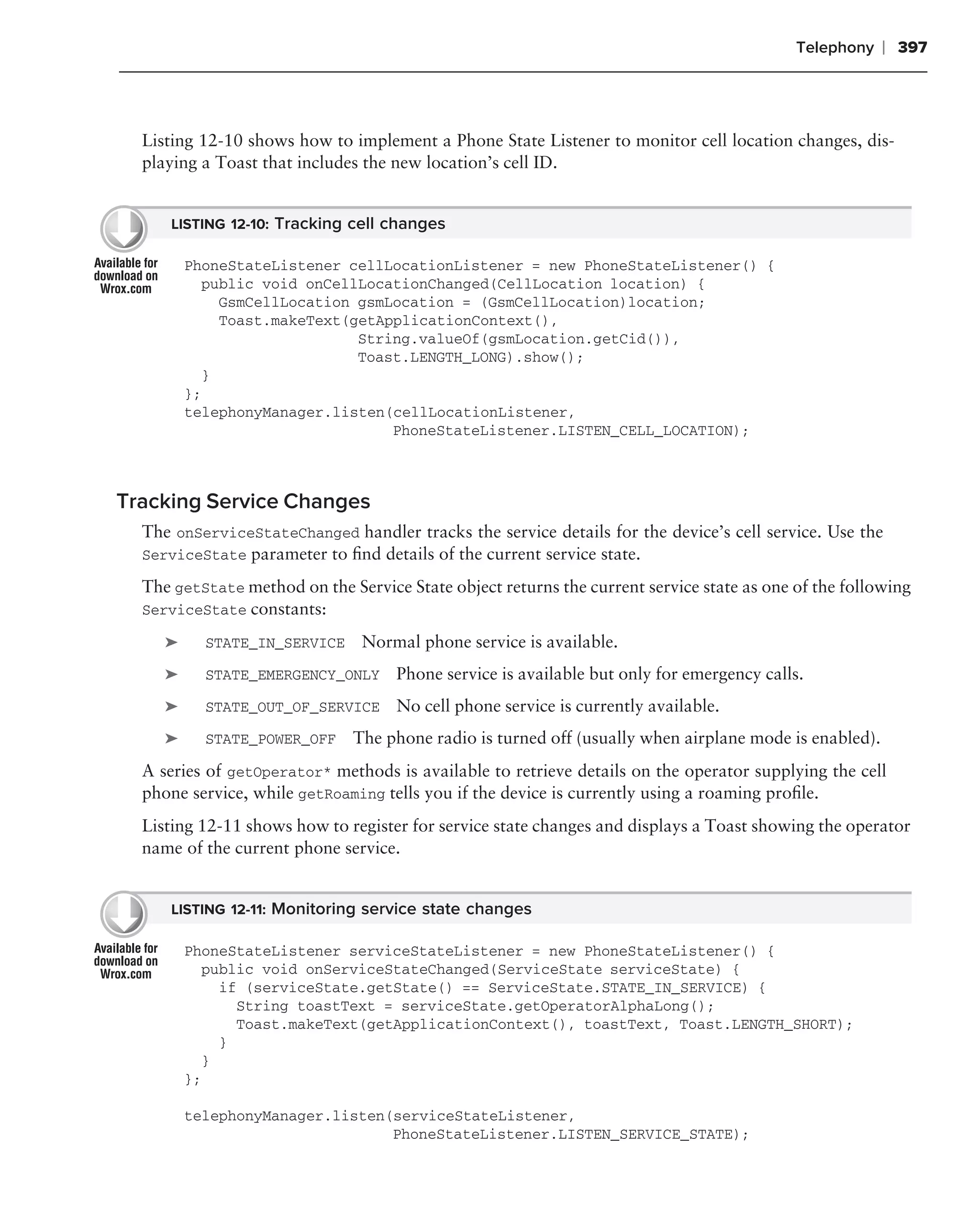 Telephony   ❘ 397



  Listing 12-10 shows how to implement a Phone State Listener to monitor cell location changes, dis-
  playing a Toast that includes the new location’s cell ID.


      LISTING 12-10: Tracking cell changes

         PhoneStateListener cellLocationListener = new PhoneStateListener() {
           public void onCellLocationChanged(CellLocation location) {
             GsmCellLocation gsmLocation = (GsmCellLocation)location;
             Toast.makeText(getApplicationContext(),
                             String.valueOf(gsmLocation.getCid()),
                             Toast.LENGTH_LONG).show();
           }
         };
         telephonyManager.listen(cellLocationListener,
                                 PhoneStateListener.LISTEN_CELL_LOCATION);



Tracking Service Changes
  The onServiceStateChanged handler tracks the service details for the device’s cell service. Use the
  ServiceState parameter to ﬁnd details of the current service state.

  The getState method on the Service State object returns the current service state as one of the following
  ServiceState constants:

     ➤     STATE_IN_SERVICE     Normal phone service is available.
     ➤     STATE_EMERGENCY_ONLY     Phone service is available but only for emergency calls.
     ➤     STATE_OUT_OF_SERVICE     No cell phone service is currently available.
     ➤     STATE_POWER_OFF    The phone radio is turned off (usually when airplane mode is enabled).
  A series of getOperator* methods is available to retrieve details on the operator supplying the cell
  phone service, while getRoaming tells you if the device is currently using a roaming proﬁle.
  Listing 12-11 shows how to register for service state changes and displays a Toast showing the operator
  name of the current phone service.


      LISTING 12-11: Monitoring service state changes

         PhoneStateListener serviceStateListener = new PhoneStateListener() {
           public void onServiceStateChanged(ServiceState serviceState) {
             if (serviceState.getState() == ServiceState.STATE_IN_SERVICE) {
               String toastText = serviceState.getOperatorAlphaLong();
               Toast.makeText(getApplicationContext(), toastText, Toast.LENGTH_SHORT);
             }
           }
         };

         telephonyManager.listen(serviceStateListener,
                                 PhoneStateListener.LISTEN_SERVICE_STATE);
 