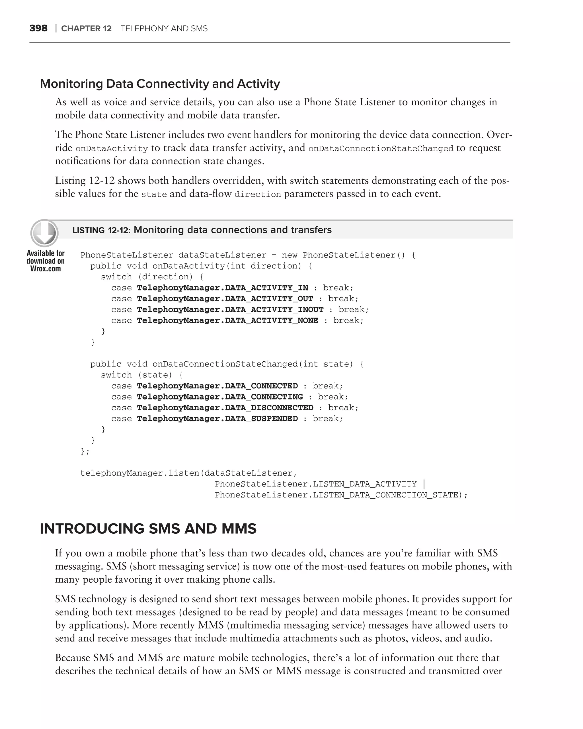 398   ❘   CHAPTER 12 TELEPHONY AND SMS




 Monitoring Data Connectivity and Activity
      As well as voice and service details, you can also use a Phone State Listener to monitor changes in
      mobile data connectivity and mobile data transfer.
      The Phone State Listener includes two event handlers for monitoring the device data connection. Over-
      ride onDataActivity to track data transfer activity, and onDataConnectionStateChanged to request
      notiﬁcations for data connection state changes.
      Listing 12-12 shows both handlers overridden, with switch statements demonstrating each of the pos-
      sible values for the state and data-ﬂow direction parameters passed in to each event.


            LISTING 12-12: Monitoring data connections and transfers

             PhoneStateListener dataStateListener = new PhoneStateListener() {
               public void onDataActivity(int direction) {
                 switch (direction) {
                   case TelephonyManager.DATA_ACTIVITY_IN : break;
                   case TelephonyManager.DATA_ACTIVITY_OUT : break;
                   case TelephonyManager.DATA_ACTIVITY_INOUT : break;
                   case TelephonyManager.DATA_ACTIVITY_NONE : break;
                 }
               }

                  public void onDataConnectionStateChanged(int state) {
                    switch (state) {
                      case TelephonyManager.DATA_CONNECTED : break;
                      case TelephonyManager.DATA_CONNECTING : break;
                      case TelephonyManager.DATA_DISCONNECTED : break;
                      case TelephonyManager.DATA_SUSPENDED : break;
                    }
                  }
             };

             telephonyManager.listen(dataStateListener,
                                       PhoneStateListener.LISTEN_DATA_ACTIVITY |
                                       PhoneStateListener.LISTEN_DATA_CONNECTION_STATE);


 INTRODUCING SMS AND MMS
      If you own a mobile phone that’s less than two decades old, chances are you’re familiar with SMS
      messaging. SMS (short messaging service) is now one of the most-used features on mobile phones, with
      many people favoring it over making phone calls.
      SMS technology is designed to send short text messages between mobile phones. It provides support for
      sending both text messages (designed to be read by people) and data messages (meant to be consumed
      by applications). More recently MMS (multimedia messaging service) messages have allowed users to
      send and receive messages that include multimedia attachments such as photos, videos, and audio.
      Because SMS and MMS are mature mobile technologies, there’s a lot of information out there that
      describes the technical details of how an SMS or MMS message is constructed and transmitted over
 