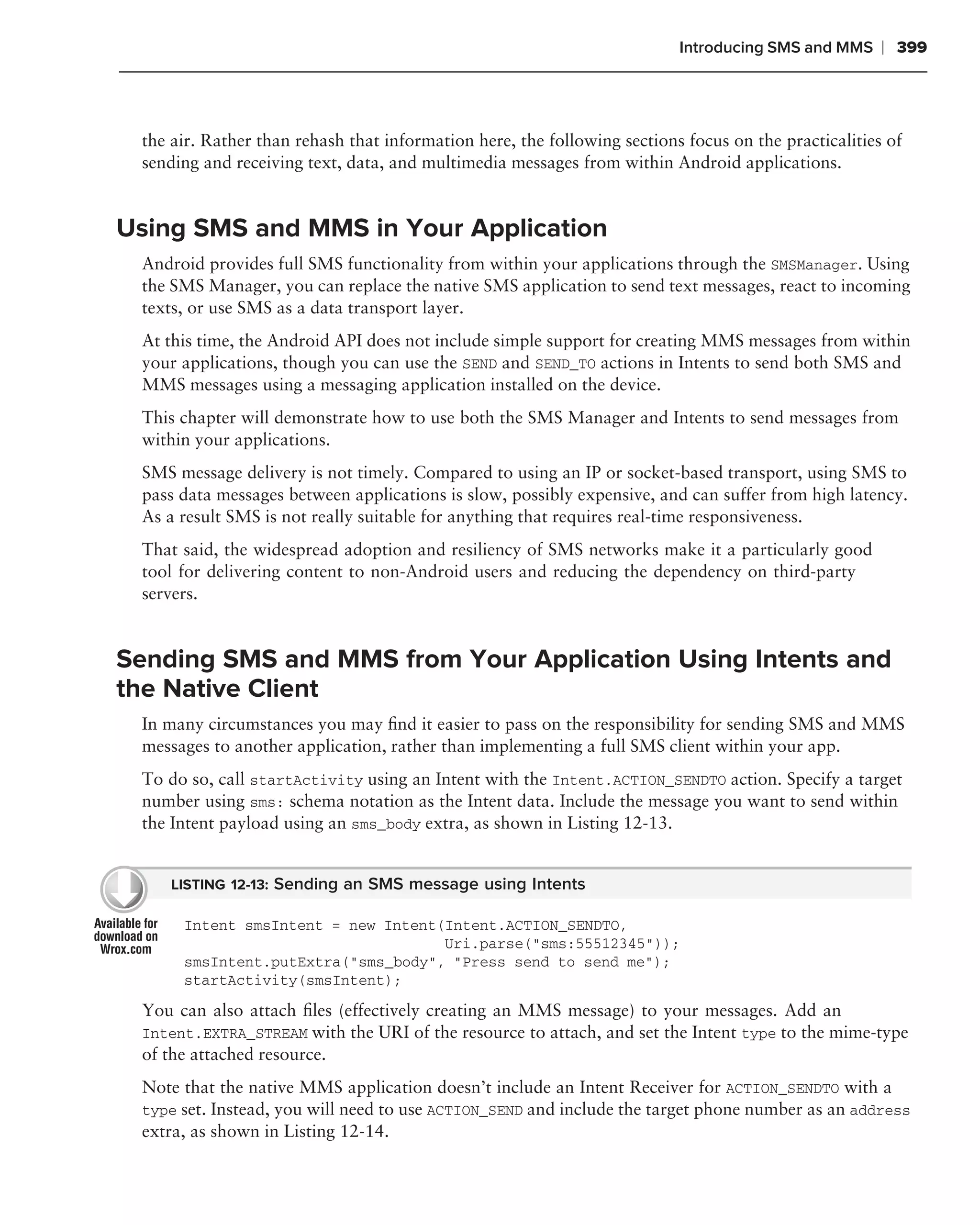 Introducing SMS and MMS     ❘ 399



 the air. Rather than rehash that information here, the following sections focus on the practicalities of
 sending and receiving text, data, and multimedia messages from within Android applications.


Using SMS and MMS in Your Application
 Android provides full SMS functionality from within your applications through the SMSManager. Using
 the SMS Manager, you can replace the native SMS application to send text messages, react to incoming
 texts, or use SMS as a data transport layer.
 At this time, the Android API does not include simple support for creating MMS messages from within
 your applications, though you can use the SEND and SEND_TO actions in Intents to send both SMS and
 MMS messages using a messaging application installed on the device.
 This chapter will demonstrate how to use both the SMS Manager and Intents to send messages from
 within your applications.
 SMS message delivery is not timely. Compared to using an IP or socket-based transport, using SMS to
 pass data messages between applications is slow, possibly expensive, and can suffer from high latency.
 As a result SMS is not really suitable for anything that requires real-time responsiveness.
 That said, the widespread adoption and resiliency of SMS networks make it a particularly good
 tool for delivering content to non-Android users and reducing the dependency on third-party
 servers.


Sending SMS and MMS from Your Application Using Intents and
the Native Client
 In many circumstances you may ﬁnd it easier to pass on the responsibility for sending SMS and MMS
 messages to another application, rather than implementing a full SMS client within your app.
 To do so, call startActivity using an Intent with the Intent.ACTION_SENDTO action. Specify a target
 number using sms: schema notation as the Intent data. Include the message you want to send within
 the Intent payload using an sms_body extra, as shown in Listing 12-13.


     LISTING 12-13: Sending an SMS message using Intents

      Intent smsIntent = new Intent(Intent.ACTION_SENDTO,
                                    Uri.parse("sms:55512345"));
      smsIntent.putExtra("sms_body", "Press send to send me");
      startActivity(smsIntent);

 You can also attach ﬁles (effectively creating an MMS message) to your messages. Add an
 Intent.EXTRA_STREAM with the URI of the resource to attach, and set the Intent type to the mime-type
 of the attached resource.
 Note that the native MMS application doesn’t include an Intent Receiver for ACTION_SENDTO with a
 type set. Instead, you will need to use ACTION_SEND and include the target phone number as an address
 extra, as shown in Listing 12-14.
 