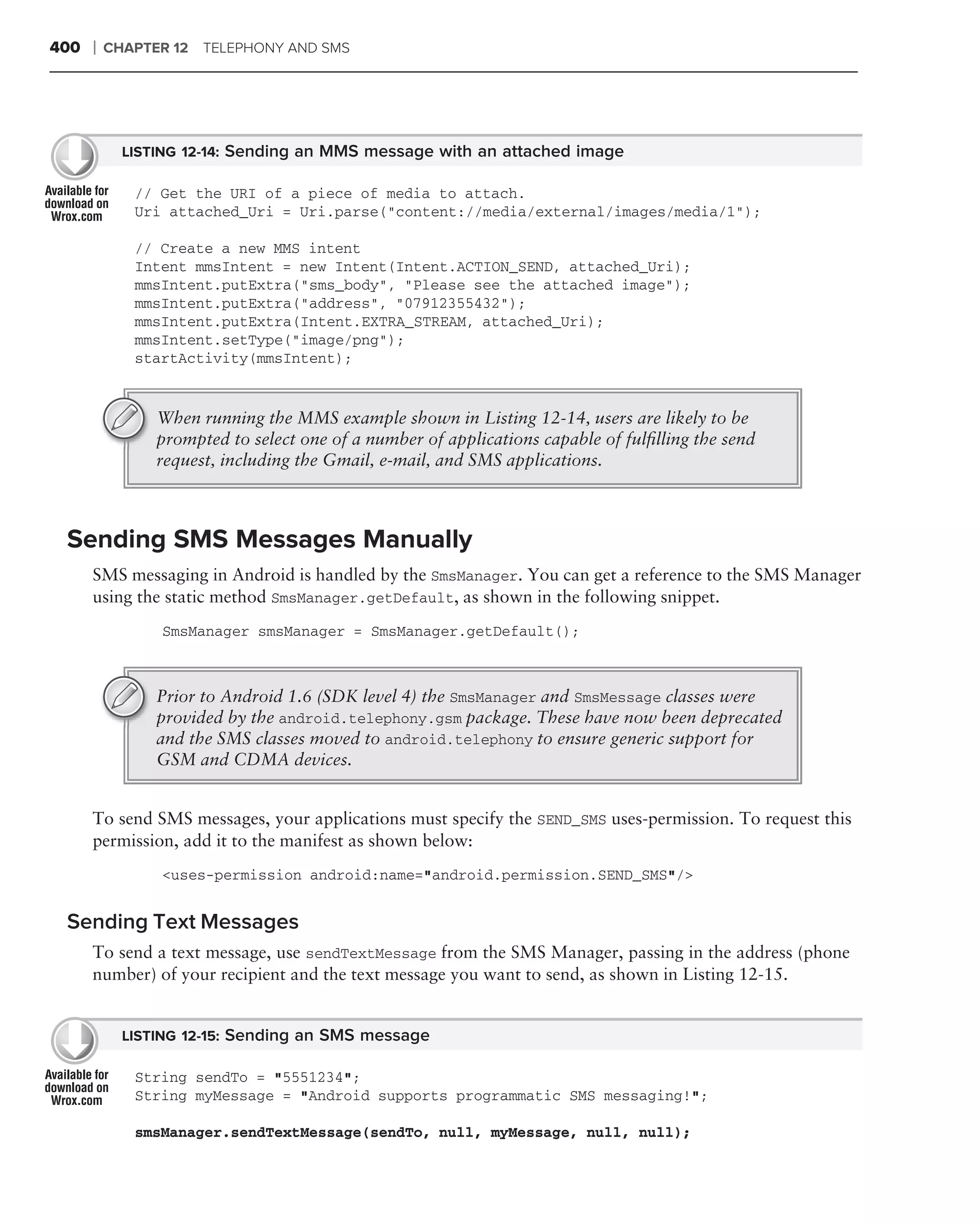 400   ❘   CHAPTER 12 TELEPHONY AND SMS




            LISTING 12-14: Sending an MMS message with an attached image

             // Get the URI of a piece of media to attach.
             Uri attached_Uri = Uri.parse("content://media/external/images/media/1");

             // Create a new MMS intent
             Intent mmsIntent = new Intent(Intent.ACTION_SEND, attached_Uri);
             mmsIntent.putExtra("sms_body", "Please see the attached image");
             mmsIntent.putExtra("address", "07912355432");
             mmsIntent.putExtra(Intent.EXTRA_STREAM, attached_Uri);
             mmsIntent.setType("image/png");
             startActivity(mmsIntent);


                When running the MMS example shown in Listing 12-14, users are likely to be
                prompted to select one of a number of applications capable of fulﬁlling the send
                request, including the Gmail, e-mail, and SMS applications.



 Sending SMS Messages Manually
      SMS messaging in Android is handled by the SmsManager. You can get a reference to the SMS Manager
      using the static method SmsManager.getDefault, as shown in the following snippet.
                SmsManager smsManager = SmsManager.getDefault();



                Prior to Android 1.6 (SDK level 4) the SmsManager and SmsMessage classes were
                provided by the android.telephony.gsm package. These have now been deprecated
                and the SMS classes moved to android.telephony to ensure generic support for
                GSM and CDMA devices.


      To send SMS messages, your applications must specify the SEND_SMS uses-permission. To request this
      permission, add it to the manifest as shown below:
                <uses-permission android:name="android.permission.SEND_SMS"/>


 Sending Text Messages
      To send a text message, use sendTextMessage from the SMS Manager, passing in the address (phone
      number) of your recipient and the text message you want to send, as shown in Listing 12-15.


            LISTING 12-15: Sending an SMS message

             String sendTo = "5551234";
             String myMessage = "Android supports programmatic SMS messaging!";

             smsManager.sendTextMessage(sendTo, null, myMessage, null, null);
 