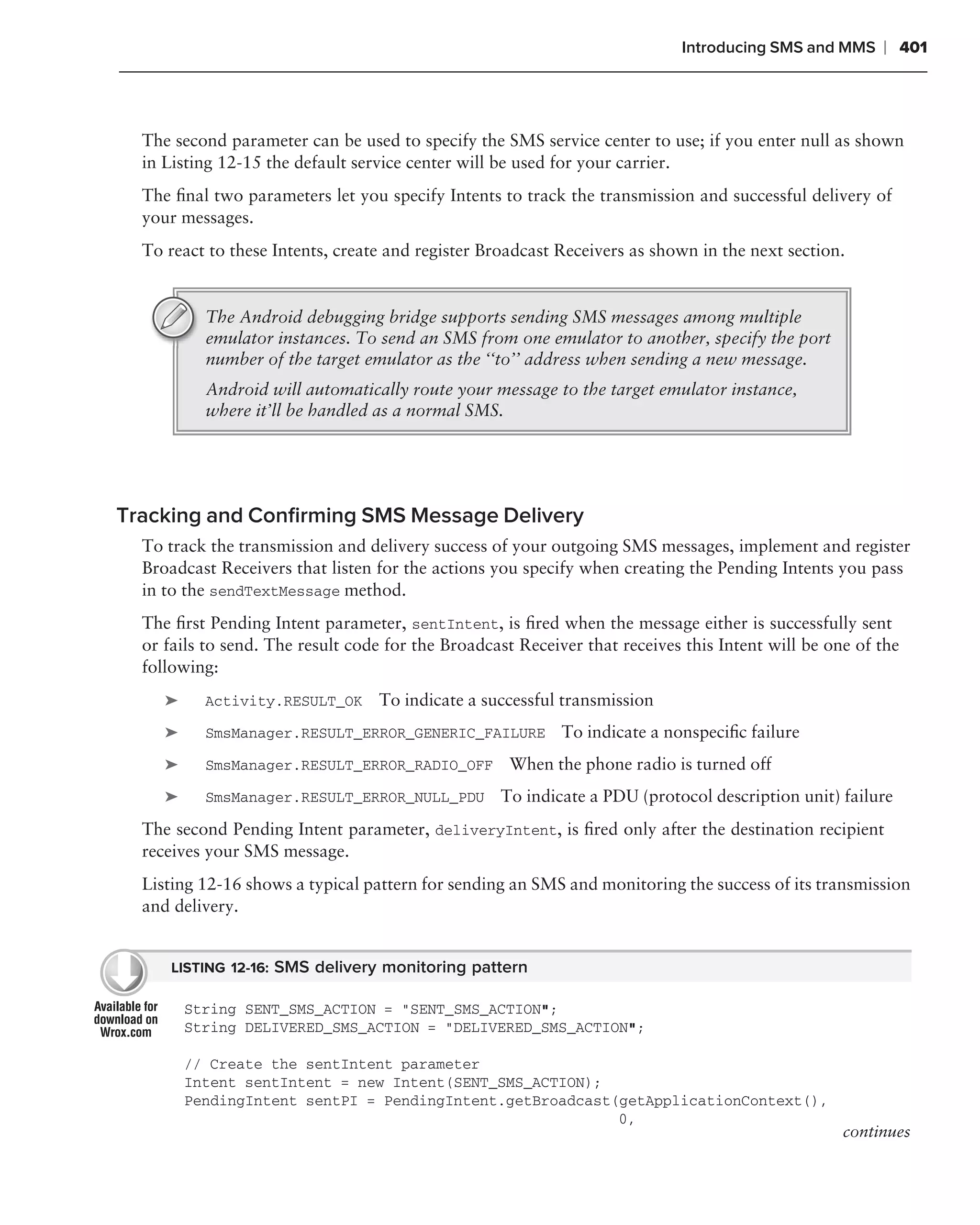 Introducing SMS and MMS     ❘ 401



  The second parameter can be used to specify the SMS service center to use; if you enter null as shown
  in Listing 12-15 the default service center will be used for your carrier.
  The ﬁnal two parameters let you specify Intents to track the transmission and successful delivery of
  your messages.
  To react to these Intents, create and register Broadcast Receivers as shown in the next section.


           The Android debugging bridge supports sending SMS messages among multiple
           emulator instances. To send an SMS from one emulator to another, specify the port
           number of the target emulator as the ‘‘to’’ address when sending a new message.
           Android will automatically route your message to the target emulator instance,
           where it’ll be handled as a normal SMS.




Tracking and Conﬁrming SMS Message Delivery
  To track the transmission and delivery success of your outgoing SMS messages, implement and register
  Broadcast Receivers that listen for the actions you specify when creating the Pending Intents you pass
  in to the sendTextMessage method.
  The ﬁrst Pending Intent parameter, sentIntent, is ﬁred when the message either is successfully sent
  or fails to send. The result code for the Broadcast Receiver that receives this Intent will be one of the
  following:
     ➤     Activity.RESULT_OK     To indicate a successful transmission
     ➤     SmsManager.RESULT_ERROR_GENERIC_FAILURE          To indicate a nonspeciﬁc failure
     ➤     SmsManager.RESULT_ERROR_RADIO_OFF        When the phone radio is turned off
     ➤     SmsManager.RESULT_ERROR_NULL_PDU        To indicate a PDU (protocol description unit) failure
  The second Pending Intent parameter, deliveryIntent, is ﬁred only after the destination recipient
  receives your SMS message.
  Listing 12-16 shows a typical pattern for sending an SMS and monitoring the success of its transmission
  and delivery.


      LISTING 12-16: SMS delivery monitoring pattern

         String SENT_SMS_ACTION = "SENT_SMS_ACTION";
         String DELIVERED_SMS_ACTION = "DELIVERED_SMS_ACTION";

         // Create the sentIntent parameter
         Intent sentIntent = new Intent(SENT_SMS_ACTION);
         PendingIntent sentPI = PendingIntent.getBroadcast(getApplicationContext(),
                                                           0,
                                                                                                   continues
 
