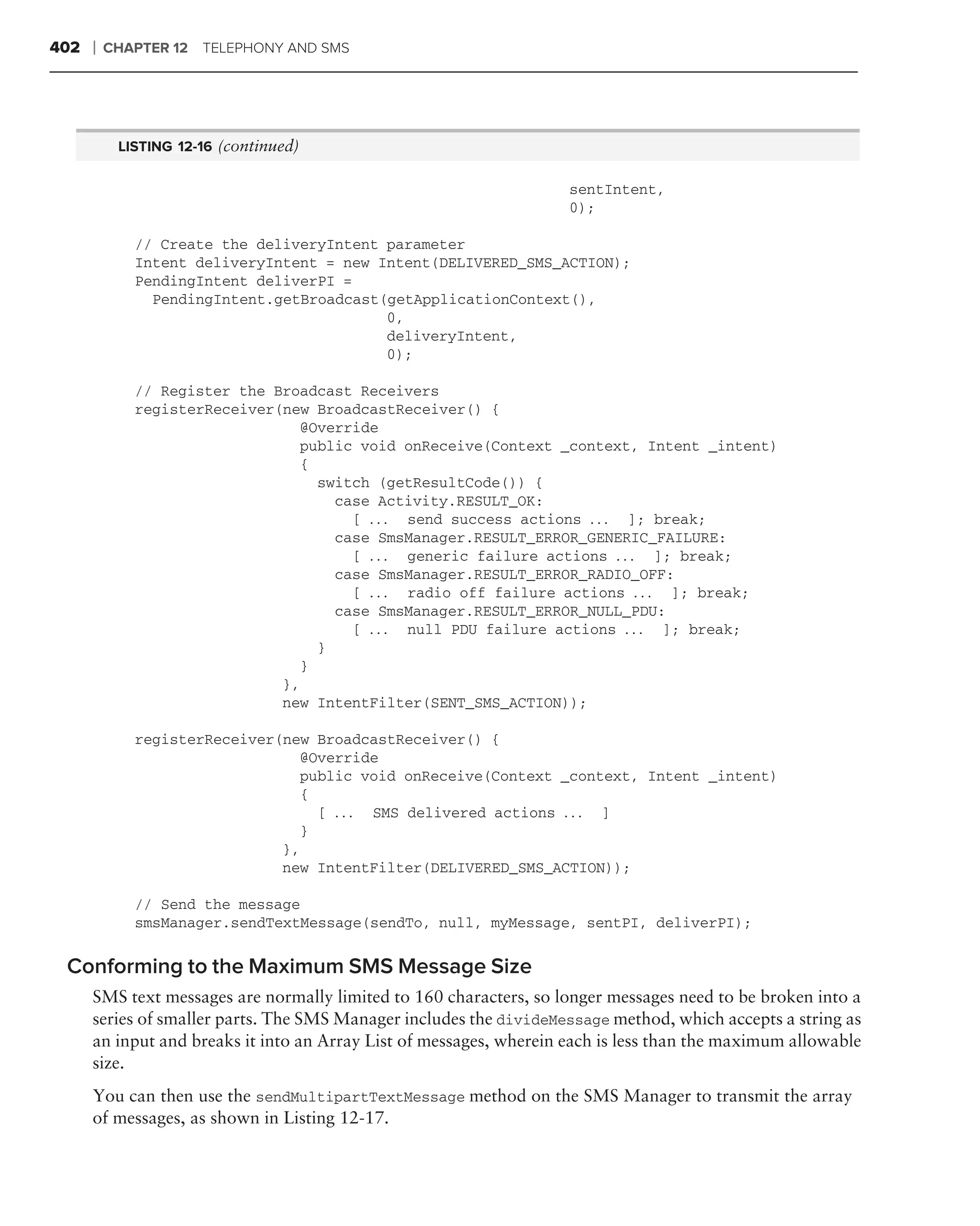 402   ❘   CHAPTER 12 TELEPHONY AND SMS




           LISTING 12-16 (continued)

                                                                     sentIntent,
                                                                     0);

             // Create the deliveryIntent parameter
             Intent deliveryIntent = new Intent(DELIVERED_SMS_ACTION);
             PendingIntent deliverPI =
               PendingIntent.getBroadcast(getApplicationContext(),
                                          0,
                                          deliveryIntent,
                                          0);

             // Register the Broadcast Receivers
             registerReceiver(new BroadcastReceiver() {
                                 @Override
                                 public void onReceive(Context _context, Intent _intent)
                                 {
                                   switch (getResultCode()) {
                                     case Activity.RESULT_OK:
                                       [ . . . send success actions . . . ]; break;
                                     case SmsManager.RESULT_ERROR_GENERIC_FAILURE:
                                       [ . . . generic failure actions . . . ]; break;
                                     case SmsManager.RESULT_ERROR_RADIO_OFF:
                                       [ . . . radio off failure actions . . . ]; break;
                                     case SmsManager.RESULT_ERROR_NULL_PDU:
                                       [ . . . null PDU failure actions . . . ]; break;
                                   }
                                 }
                              },
                              new IntentFilter(SENT_SMS_ACTION));

             registerReceiver(new BroadcastReceiver() {
                                 @Override
                                 public void onReceive(Context _context, Intent _intent)
                                 {
                                   [ . . . SMS delivered actions . . . ]
                                 }
                              },
                              new IntentFilter(DELIVERED_SMS_ACTION));

             // Send the message
             smsManager.sendTextMessage(sendTo, null, myMessage, sentPI, deliverPI);

 Conforming to the Maximum SMS Message Size
      SMS text messages are normally limited to 160 characters, so longer messages need to be broken into a
      series of smaller parts. The SMS Manager includes the divideMessage method, which accepts a string as
      an input and breaks it into an Array List of messages, wherein each is less than the maximum allowable
      size.
      You can then use the sendMultipartTextMessage method on the SMS Manager to transmit the array
      of messages, as shown in Listing 12-17.
 