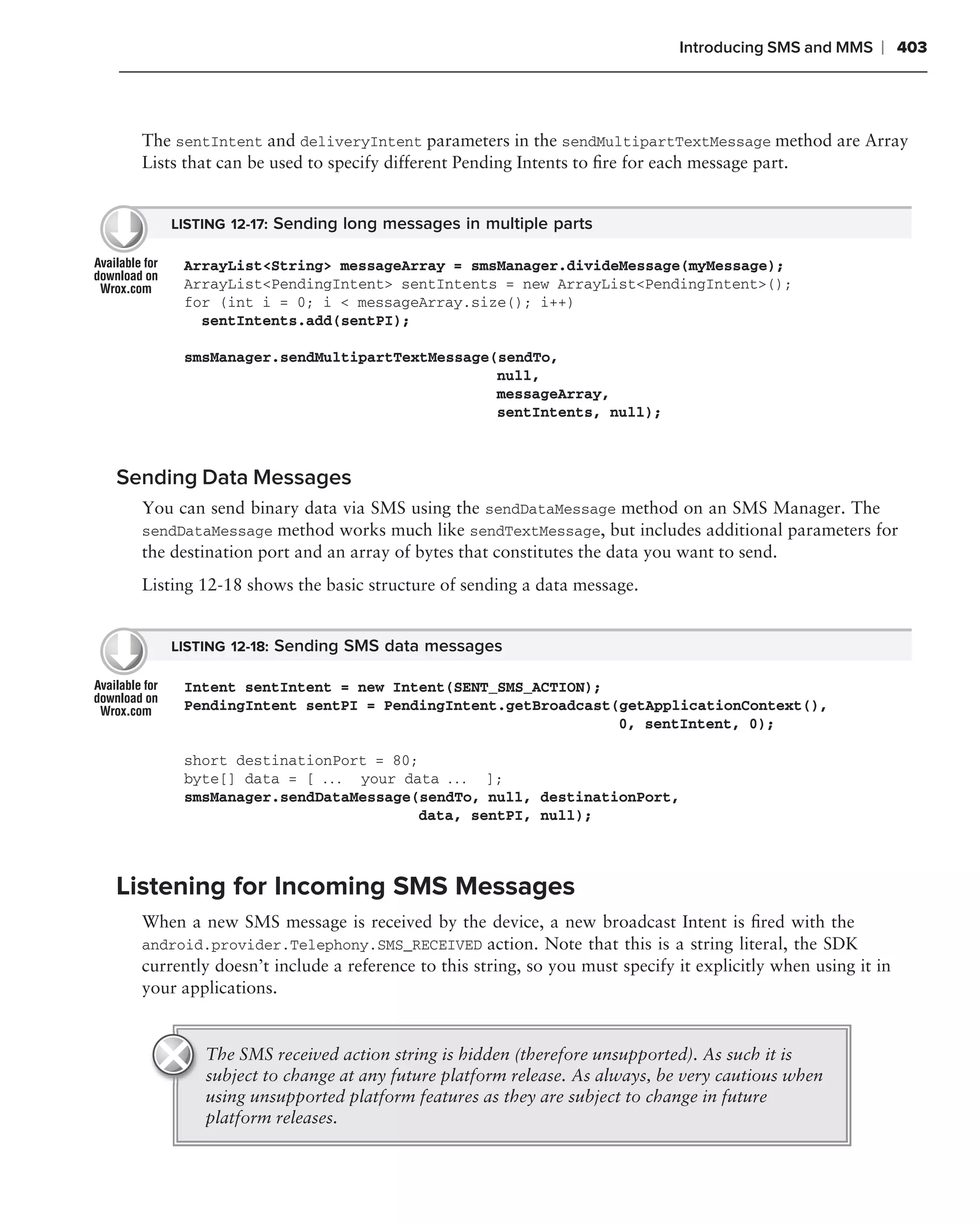 Introducing SMS and MMS     ❘ 403



  The sentIntent and deliveryIntent parameters in the sendMultipartTextMessage method are Array
  Lists that can be used to specify different Pending Intents to ﬁre for each message part.


      LISTING 12-17: Sending long messages in multiple parts

       ArrayList<String> messageArray = smsManager.divideMessage(myMessage);
       ArrayList<PendingIntent> sentIntents = new ArrayList<PendingIntent>();
       for (int i = 0; i < messageArray.size(); i++)
         sentIntents.add(sentPI);

       smsManager.sendMultipartTextMessage(sendTo,
                                           null,
                                           messageArray,
                                           sentIntents, null);



Sending Data Messages
  You can send binary data via SMS using the sendDataMessage method on an SMS Manager. The
  sendDataMessage method works much like sendTextMessage, but includes additional parameters for
  the destination port and an array of bytes that constitutes the data you want to send.
  Listing 12-18 shows the basic structure of sending a data message.


      LISTING 12-18: Sending SMS data messages

       Intent sentIntent = new Intent(SENT_SMS_ACTION);
       PendingIntent sentPI = PendingIntent.getBroadcast(getApplicationContext(),
                                                         0, sentIntent, 0);

       short destinationPort = 80;
       byte[] data = [ . . . your data . . . ];
       smsManager.sendDataMessage(sendTo, null, destinationPort,
                                    data, sentPI, null);



Listening for Incoming SMS Messages
  When a new SMS message is received by the device, a new broadcast Intent is ﬁred with the
  android.provider.Telephony.SMS_RECEIVED action. Note that this is a string literal, the SDK
  currently doesn’t include a reference to this string, so you must specify it explicitly when using it in
  your applications.


          The SMS received action string is hidden (therefore unsupported). As such it is
          subject to change at any future platform release. As always, be very cautious when
          using unsupported platform features as they are subject to change in future
          platform releases.
 