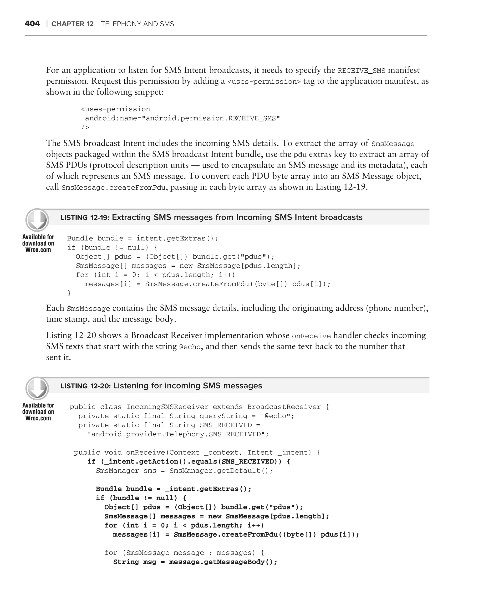 404   ❘   CHAPTER 12 TELEPHONY AND SMS




      For an application to listen for SMS Intent broadcasts, it needs to specify the RECEIVE_SMS manifest
      permission. Request this permission by adding a <uses-permission> tag to the application manifest, as
      shown in the following snippet:
                <uses-permission
                 android:name="android.permission.RECEIVE_SMS"
                />

      The SMS broadcast Intent includes the incoming SMS details. To extract the array of SmsMessage
      objects packaged within the SMS broadcast Intent bundle, use the pdu extras key to extract an array of
      SMS PDUs (protocol description units — used to encapsulate an SMS message and its metadata), each
      of which represents an SMS message. To convert each PDU byte array into an SMS Message object,
      call SmsMessage.createFromPdu, passing in each byte array as shown in Listing 12-19.


            LISTING 12-19: Extracting SMS messages from Incoming SMS Intent broadcasts

             Bundle bundle = intent.getExtras();
             if (bundle != null) {
               Object[] pdus = (Object[]) bundle.get("pdus");
               SmsMessage[] messages = new SmsMessage[pdus.length];
               for (int i = 0; i < pdus.length; i++)
                 messages[i] = SmsMessage.createFromPdu((byte[]) pdus[i]);
             }

      Each SmsMessage contains the SMS message details, including the originating address (phone number),
      time stamp, and the message body.
      Listing 12-20 shows a Broadcast Receiver implementation whose onReceive handler checks incoming
      SMS texts that start with the string @echo, and then sends the same text back to the number that
      sent it.


            LISTING 12-20: Listening for incoming SMS messages

              public class IncomingSMSReceiver extends BroadcastReceiver {
                private static final String queryString = "@echo";
                private static final String SMS_RECEIVED =
                  "android.provider.Telephony.SMS_RECEIVED";

               public void onReceive(Context _context, Intent _intent) {
                  if (_intent.getAction().equals(SMS_RECEIVED)) {
                    SmsManager sms = SmsManager.getDefault();

                    Bundle bundle = _intent.getExtras();
                    if (bundle != null) {
                      Object[] pdus = (Object[]) bundle.get("pdus");
                      SmsMessage[] messages = new SmsMessage[pdus.length];
                      for (int i = 0; i < pdus.length; i++)
                        messages[i] = SmsMessage.createFromPdu((byte[]) pdus[i]);

                      for (SmsMessage message : messages) {
                        String msg = message.getMessageBody();
 