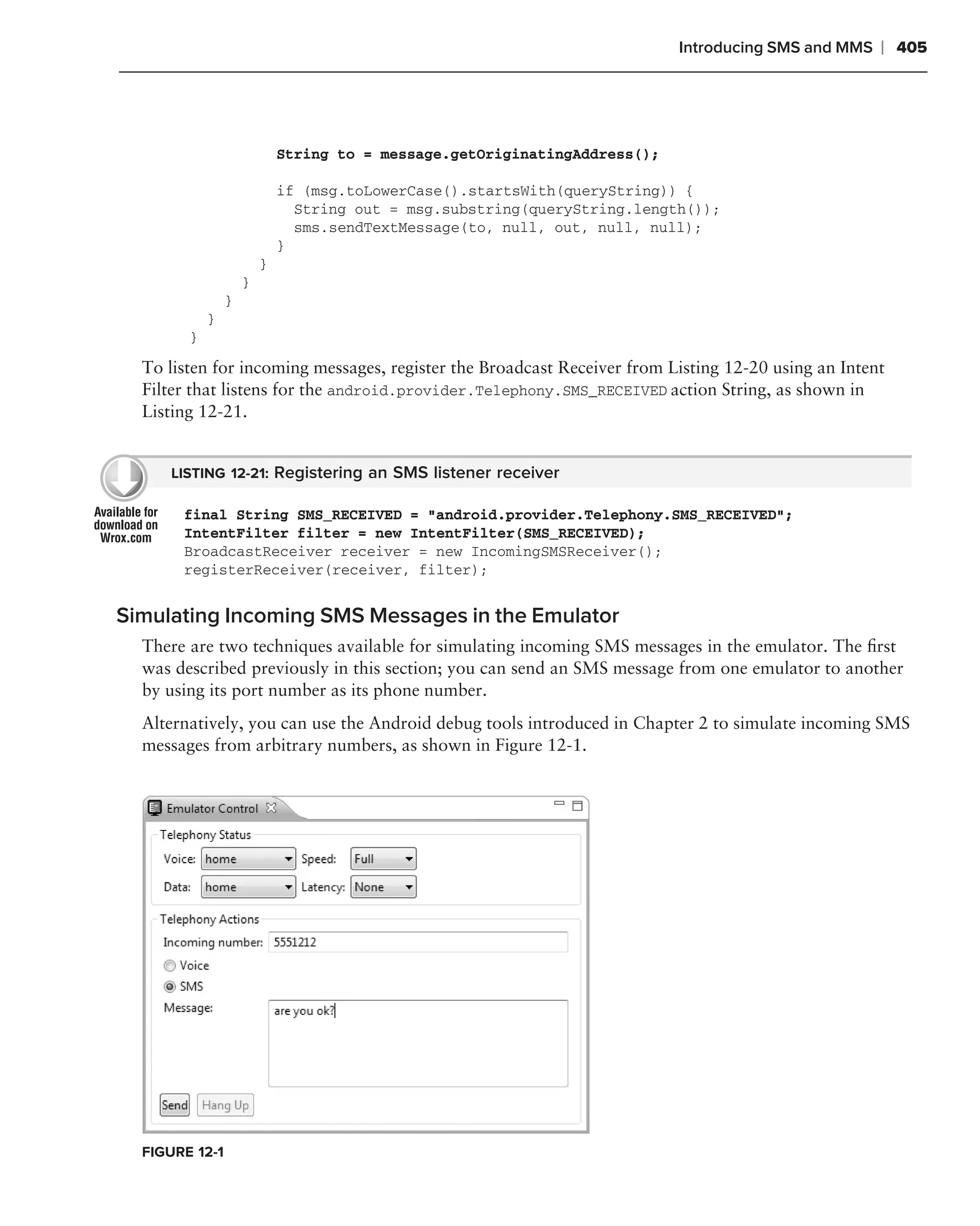 Introducing SMS and MMS   ❘ 405




                            String to = message.getOriginatingAddress();

                            if (msg.toLowerCase().startsWith(queryString)) {
                              String out = msg.substring(queryString.length());
                              sms.sendTextMessage(to, null, out, null, null);
                            }
                        }
                    }
                }
            }
        }

  To listen for incoming messages, register the Broadcast Receiver from Listing 12-20 using an Intent
  Filter that listens for the android.provider.Telephony.SMS_RECEIVED action String, as shown in
  Listing 12-21.


     LISTING 12-21: Registering an SMS listener receiver

       final String SMS_RECEIVED = "android.provider.Telephony.SMS_RECEIVED";
       IntentFilter filter = new IntentFilter(SMS_RECEIVED);
       BroadcastReceiver receiver = new IncomingSMSReceiver();
       registerReceiver(receiver, filter);


Simulating Incoming SMS Messages in the Emulator
  There are two techniques available for simulating incoming SMS messages in the emulator. The ﬁrst
  was described previously in this section; you can send an SMS message from one emulator to another
  by using its port number as its phone number.
  Alternatively, you can use the Android debug tools introduced in Chapter 2 to simulate incoming SMS
  messages from arbitrary numbers, as shown in Figure 12-1.




  FIGURE 12-1
 