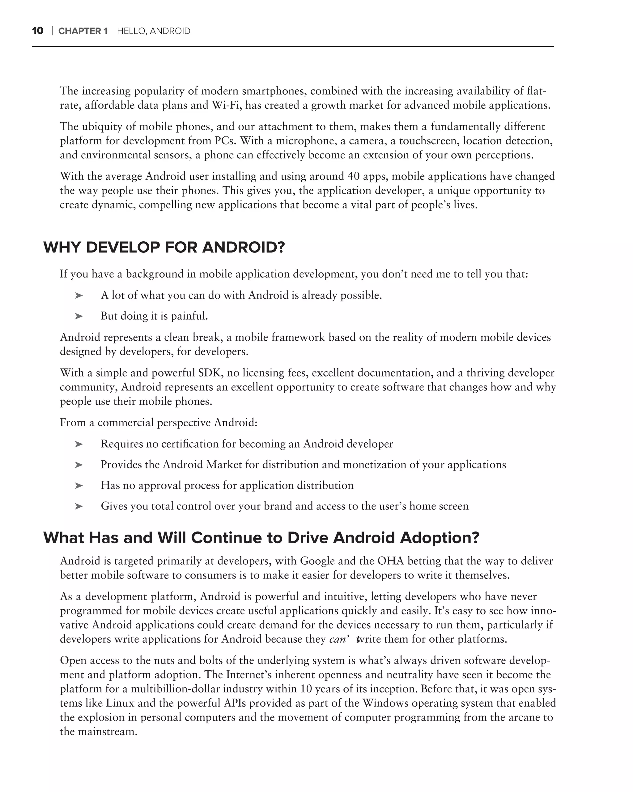 10   ❘   CHAPTER 1   HELLO, ANDROID




         The increasing popularity of modern smartphones, combined with the increasing availability of ﬂat-
         rate, affordable data plans and Wi-Fi, has created a growth market for advanced mobile applications.
         The ubiquity of mobile phones, and our attachment to them, makes them a fundamentally different
         platform for development from PCs. With a microphone, a camera, a touchscreen, location detection,
         and environmental sensors, a phone can effectively become an extension of your own perceptions.
         With the average Android user installing and using around 40 apps, mobile applications have changed
         the way people use their phones. This gives you, the application developer, a unique opportunity to
         create dynamic, compelling new applications that become a vital part of people’s lives.


 WHY DEVELOP FOR ANDROID?
         If you have a background in mobile application development, you don’t need me to tell you that:
            ➤    A lot of what you can do with Android is already possible.
            ➤    But doing it is painful.
         Android represents a clean break, a mobile framework based on the reality of modern mobile devices
         designed by developers, for developers.
         With a simple and powerful SDK, no licensing fees, excellent documentation, and a thriving developer
         community, Android represents an excellent opportunity to create software that changes how and why
         people use their mobile phones.
         From a commercial perspective Android:
            ➤    Requires no certiﬁcation for becoming an Android developer
            ➤    Provides the Android Market for distribution and monetization of your applications
            ➤    Has no approval process for application distribution
            ➤    Gives you total control over your brand and access to the user’s home screen

 What Has and Will Continue to Drive Android Adoption?
         Android is targeted primarily at developers, with Google and the OHA betting that the way to deliver
         better mobile software to consumers is to make it easier for developers to write it themselves.
         As a development platform, Android is powerful and intuitive, letting developers who have never
         programmed for mobile devices create useful applications quickly and easily. It’s easy to see how inno-
         vative Android applications could create demand for the devices necessary to run them, particularly if
         developers write applications for Android because they can’t rite them for other platforms.
                                                                     w
         Open access to the nuts and bolts of the underlying system is what’s always driven software develop-
         ment and platform adoption. The Internet’s inherent openness and neutrality have seen it become the
         platform for a multibillion-dollar industry within 10 years of its inception. Before that, it was open sys-
         tems like Linux and the powerful APIs provided as part of the Windows operating system that enabled
         the explosion in personal computers and the movement of computer programming from the arcane to
         the mainstream.
 