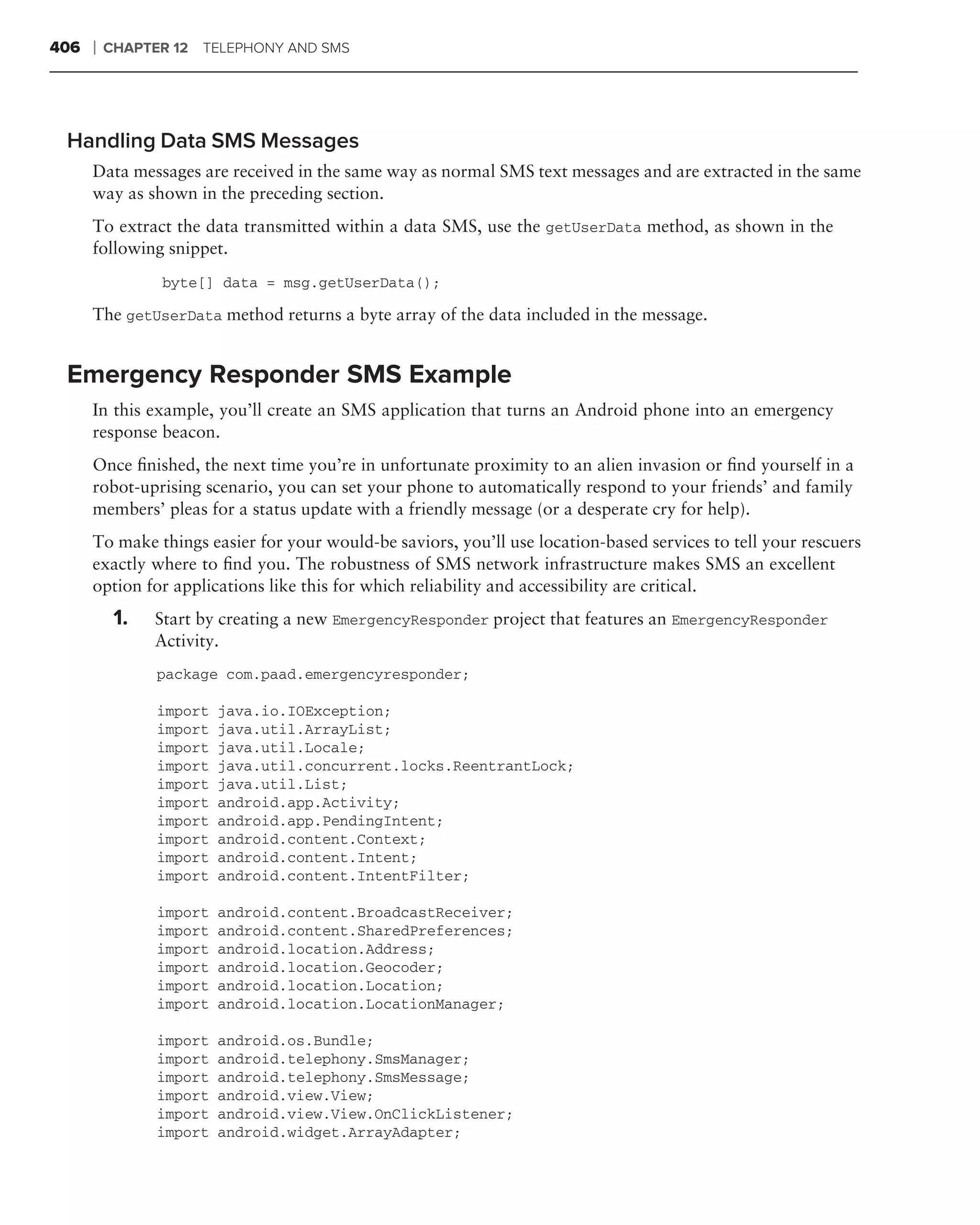 406   ❘   CHAPTER 12 TELEPHONY AND SMS




 Handling Data SMS Messages
      Data messages are received in the same way as normal SMS text messages and are extracted in the same
      way as shown in the preceding section.
      To extract the data transmitted within a data SMS, use the getUserData method, as shown in the
      following snippet.
                byte[] data = msg.getUserData();

      The getUserData method returns a byte array of the data included in the message.


 Emergency Responder SMS Example
      In this example, you’ll create an SMS application that turns an Android phone into an emergency
      response beacon.
      Once ﬁnished, the next time you’re in unfortunate proximity to an alien invasion or ﬁnd yourself in a
      robot-uprising scenario, you can set your phone to automatically respond to your friends’ and family
      members’ pleas for a status update with a friendly message (or a desperate cry for help).
      To make things easier for your would-be saviors, you’ll use location-based services to tell your rescuers
      exactly where to ﬁnd you. The robustness of SMS network infrastructure makes SMS an excellent
      option for applications like this for which reliability and accessibility are critical.
           1.   Start by creating a new EmergencyResponder project that features an EmergencyResponder
                Activity.
                package com.paad.emergencyresponder;

                import   java.io.IOException;
                import   java.util.ArrayList;
                import   java.util.Locale;
                import   java.util.concurrent.locks.ReentrantLock;
                import   java.util.List;
                import   android.app.Activity;
                import   android.app.PendingIntent;
                import   android.content.Context;
                import   android.content.Intent;
                import   android.content.IntentFilter;

                import   android.content.BroadcastReceiver;
                import   android.content.SharedPreferences;
                import   android.location.Address;
                import   android.location.Geocoder;
                import   android.location.Location;
                import   android.location.LocationManager;

                import   android.os.Bundle;
                import   android.telephony.SmsManager;
                import   android.telephony.SmsMessage;
                import   android.view.View;
                import   android.view.View.OnClickListener;
                import   android.widget.ArrayAdapter;
 