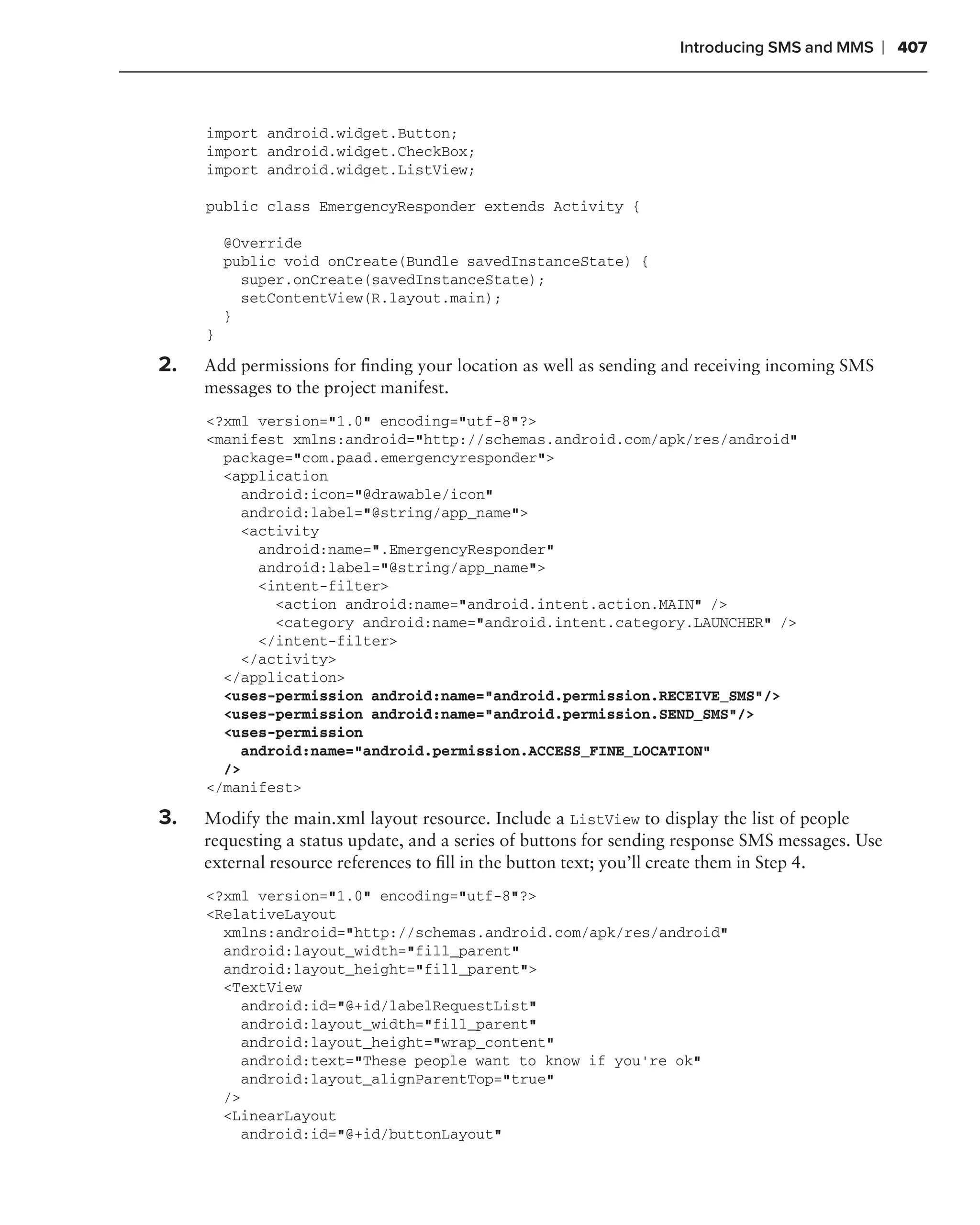 Introducing SMS and MMS   ❘ 407



     import android.widget.Button;
     import android.widget.CheckBox;
     import android.widget.ListView;

     public class EmergencyResponder extends Activity {

         @Override
         public void onCreate(Bundle savedInstanceState) {
           super.onCreate(savedInstanceState);
           setContentView(R.layout.main);
         }
     }

2.   Add permissions for ﬁnding your location as well as sending and receiving incoming SMS
     messages to the project manifest.
     <?xml version="1.0" encoding="utf-8"?>
     <manifest xmlns:android="http://schemas.android.com/apk/res/android"
       package="com.paad.emergencyresponder">
       <application
         android:icon="@drawable/icon"
         android:label="@string/app_name">
         <activity
           android:name=".EmergencyResponder"
           android:label="@string/app_name">
           <intent-filter>
             <action android:name="android.intent.action.MAIN" />
             <category android:name="android.intent.category.LAUNCHER" />
           </intent-filter>
         </activity>
       </application>
       <uses-permission android:name="android.permission.RECEIVE_SMS"/>
       <uses-permission android:name="android.permission.SEND_SMS"/>
       <uses-permission
         android:name="android.permission.ACCESS_FINE_LOCATION"
       />
     </manifest>

3.   Modify the main.xml layout resource. Include a ListView to display the list of people
     requesting a status update, and a series of buttons for sending response SMS messages. Use
     external resource references to ﬁll in the button text; you’ll create them in Step 4.
     <?xml version="1.0" encoding="utf-8"?>
     <RelativeLayout
       xmlns:android="http://schemas.android.com/apk/res/android"
       android:layout_width="fill_parent"
       android:layout_height="fill_parent">
       <TextView
         android:id="@+id/labelRequestList"
         android:layout_width="fill_parent"
         android:layout_height="wrap_content"
         android:text="These people want to know if you’re ok"
         android:layout_alignParentTop="true"
       />
       <LinearLayout
         android:id="@+id/buttonLayout"
 