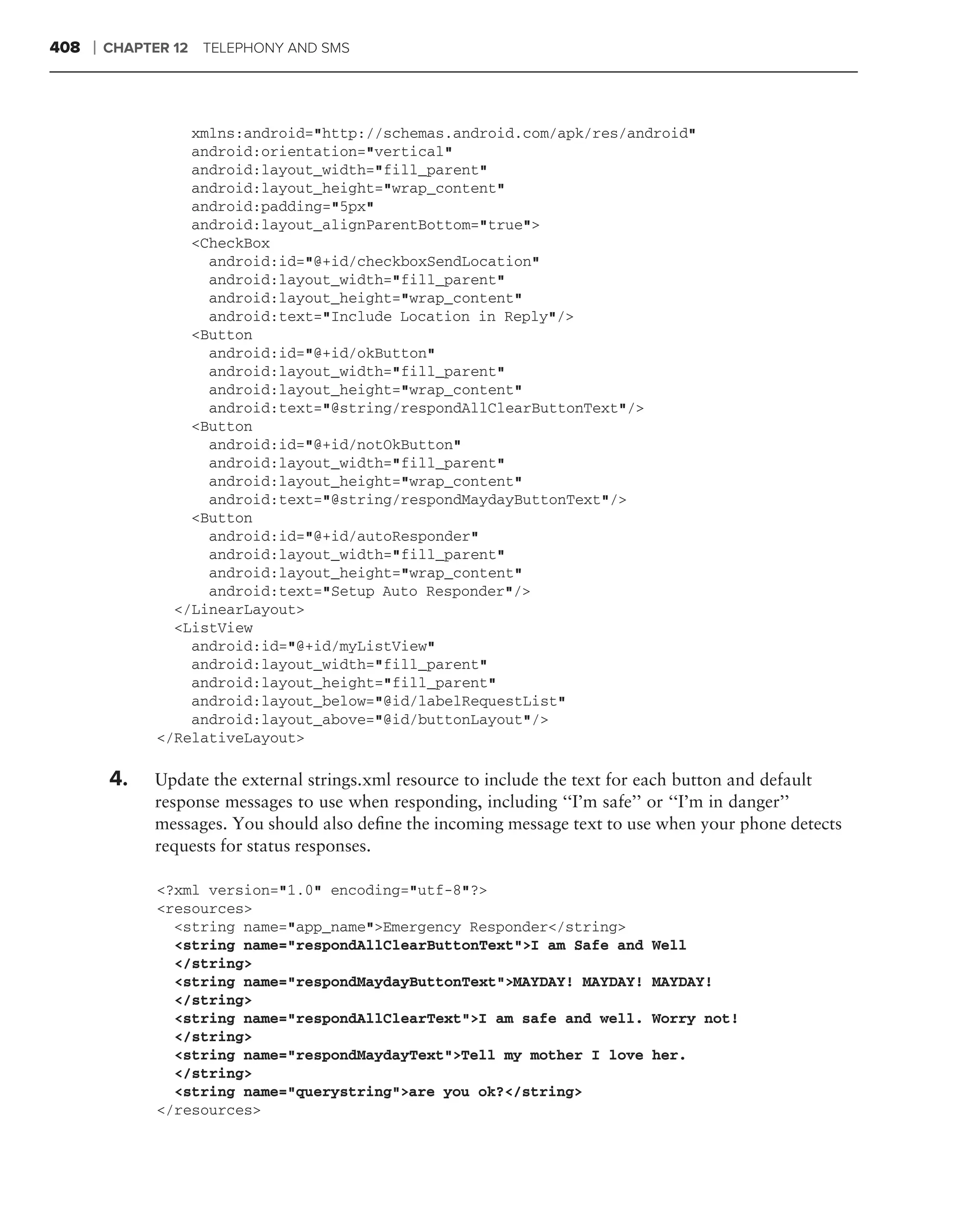 408   ❘   CHAPTER 12 TELEPHONY AND SMS




                    xmlns:android="http://schemas.android.com/apk/res/android"
                    android:orientation="vertical"
                    android:layout_width="fill_parent"
                    android:layout_height="wrap_content"
                    android:padding="5px"
                    android:layout_alignParentBottom="true">
                    <CheckBox
                      android:id="@+id/checkboxSendLocation"
                      android:layout_width="fill_parent"
                      android:layout_height="wrap_content"
                      android:text="Include Location in Reply"/>
                    <Button
                      android:id="@+id/okButton"
                      android:layout_width="fill_parent"
                      android:layout_height="wrap_content"
                      android:text="@string/respondAllClearButtonText"/>
                    <Button
                      android:id="@+id/notOkButton"
                      android:layout_width="fill_parent"
                      android:layout_height="wrap_content"
                      android:text="@string/respondMaydayButtonText"/>
                    <Button
                      android:id="@+id/autoResponder"
                      android:layout_width="fill_parent"
                      android:layout_height="wrap_content"
                      android:text="Setup Auto Responder"/>
                  </LinearLayout>
                  <ListView
                    android:id="@+id/myListView"
                    android:layout_width="fill_parent"
                    android:layout_height="fill_parent"
                    android:layout_below="@id/labelRequestList"
                    android:layout_above="@id/buttonLayout"/>
                </RelativeLayout>

          4.   Update the external strings.xml resource to include the text for each button and default
               response messages to use when responding, including ‘‘I’m safe’’ or ‘‘I’m in danger’’
               messages. You should also deﬁne the incoming message text to use when your phone detects
               requests for status responses.

                <?xml version="1.0" encoding="utf-8"?>
                <resources>
                  <string name="app_name">Emergency Responder</string>
                  <string name="respondAllClearButtonText">I am Safe and      Well
                  </string>
                  <string name="respondMaydayButtonText">MAYDAY! MAYDAY!      MAYDAY!
                  </string>
                  <string name="respondAllClearText">I am safe and well.      Worry not!
                  </string>
                  <string name="respondMaydayText">Tell my mother I love      her.
                  </string>
                  <string name="querystring">are you ok?</string>
                </resources>
 