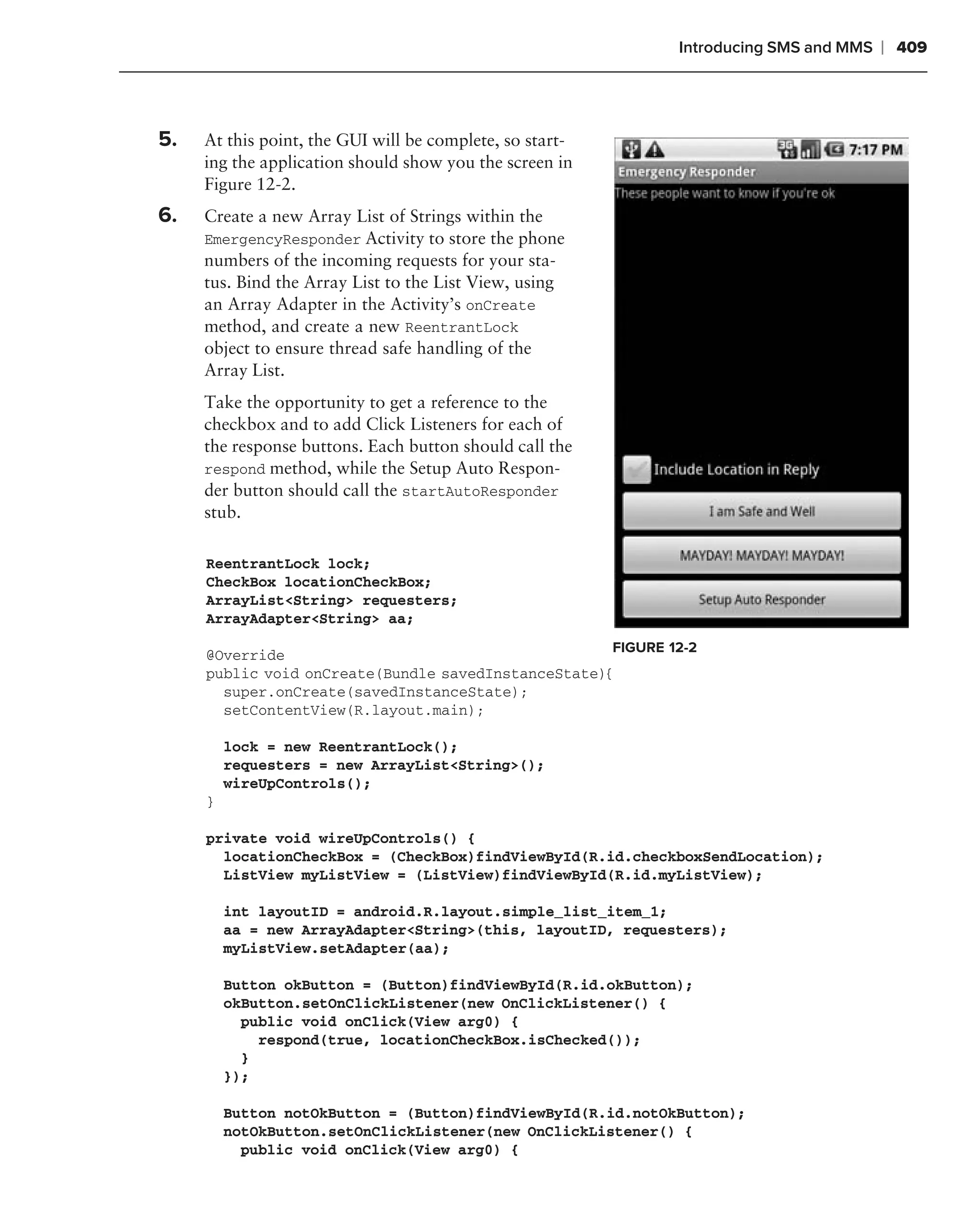 Introducing SMS and MMS   ❘ 409


.
    5.   At this point, the GUI will be complete, so start-
         ing the application should show you the screen in
         Figure 12-2.
    6.   Create a new Array List of Strings within the
         EmergencyResponder Activity to store the phone
         numbers of the incoming requests for your sta-
         tus. Bind the Array List to the List View, using
         an Array Adapter in the Activity’s onCreate
         method, and create a new ReentrantLock
         object to ensure thread safe handling of the
         Array List.
         Take the opportunity to get a reference to the
         checkbox and to add Click Listeners for each of
         the response buttons. Each button should call the
         respond method, while the Setup Auto Respon-
         der button should call the startAutoResponder
         stub.

         ReentrantLock lock;
         CheckBox locationCheckBox;
         ArrayList<String> requesters;
         ArrayAdapter<String> aa;
                                                         FIGURE 12-2
         @Override
         public void onCreate(Bundle savedInstanceState){
           super.onCreate(savedInstanceState);
           setContentView(R.layout.main);

             lock = new ReentrantLock();
             requesters = new ArrayList<String>();
             wireUpControls();
         }

         private void wireUpControls() {
           locationCheckBox = (CheckBox)findViewById(R.id.checkboxSendLocation);
           ListView myListView = (ListView)findViewById(R.id.myListView);

             int layoutID = android.R.layout.simple_list_item_1;
             aa = new ArrayAdapter<String>(this, layoutID, requesters);
             myListView.setAdapter(aa);

             Button okButton = (Button)findViewById(R.id.okButton);
             okButton.setOnClickListener(new OnClickListener() {
               public void onClick(View arg0) {
                 respond(true, locationCheckBox.isChecked());
               }
             });

             Button notOkButton = (Button)findViewById(R.id.notOkButton);
             notOkButton.setOnClickListener(new OnClickListener() {
               public void onClick(View arg0) {
 