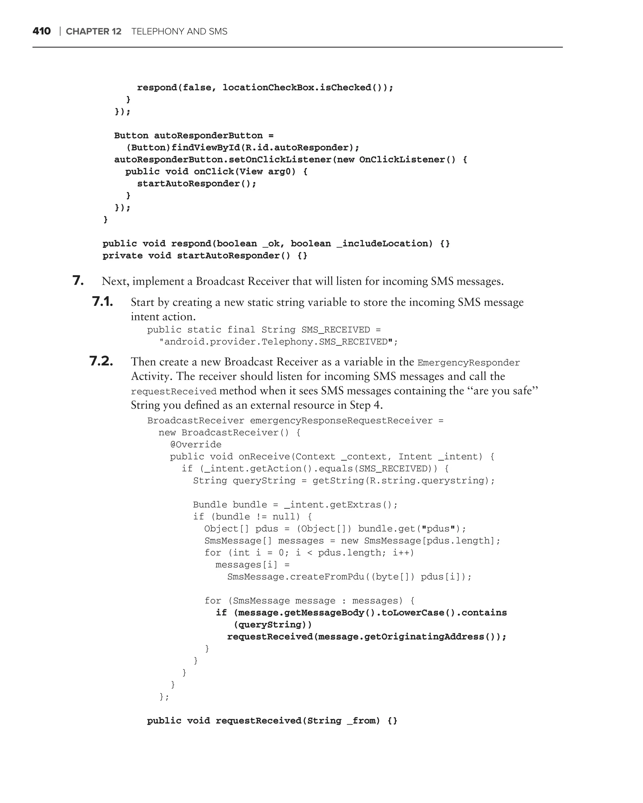 410   ❘   CHAPTER 12     TELEPHONY AND SMS




                             respond(false, locationCheckBox.isChecked());
                         }
                       });

                       Button autoResponderButton =
                         (Button)findViewById(R.id.autoResponder);
                       autoResponderButton.setOnClickListener(new OnClickListener() {
                         public void onClick(View arg0) {
                           startAutoResponder();
                         }
                       });
                  }

                  public void respond(boolean _ok, boolean _includeLocation) {}
                  private void startAutoResponder() {}
      .
           7.     Next, implement a Broadcast Receiver that will listen for incoming SMS messages.
                7.1.     Start by creating a new static string variable to store the incoming SMS message
                         intent action.
                              public static final String SMS_RECEIVED =
                                "android.provider.Telephony.SMS_RECEIVED";

                7.2.     Then create a new Broadcast Receiver as a variable in the EmergencyResponder
                         Activity. The receiver should listen for incoming SMS messages and call the
                         requestReceived method when it sees SMS messages containing the ‘‘are you safe’’
                         String you deﬁned as an external resource in Step 4.
                              BroadcastReceiver emergencyResponseRequestReceiver =
                                new BroadcastReceiver() {
                                  @Override
                                  public void onReceive(Context _context, Intent _intent) {
                                    if (_intent.getAction().equals(SMS_RECEIVED)) {
                                      String queryString = getString(R.string.querystring);

                                             Bundle bundle = _intent.getExtras();
                                             if (bundle != null) {
                                               Object[] pdus = (Object[]) bundle.get("pdus");
                                               SmsMessage[] messages = new SmsMessage[pdus.length];
                                               for (int i = 0; i < pdus.length; i++)
                                                 messages[i] =
                                                   SmsMessage.createFromPdu((byte[]) pdus[i]);

                                                 for (SmsMessage message : messages) {
                                                   if (message.getMessageBody().toLowerCase().contains
                                                      (queryString))
                                                     requestReceived(message.getOriginatingAddress());
                                                 }
                                             }
                                         }
                                     }
                                };

                              public void requestReceived(String _from) {}
 