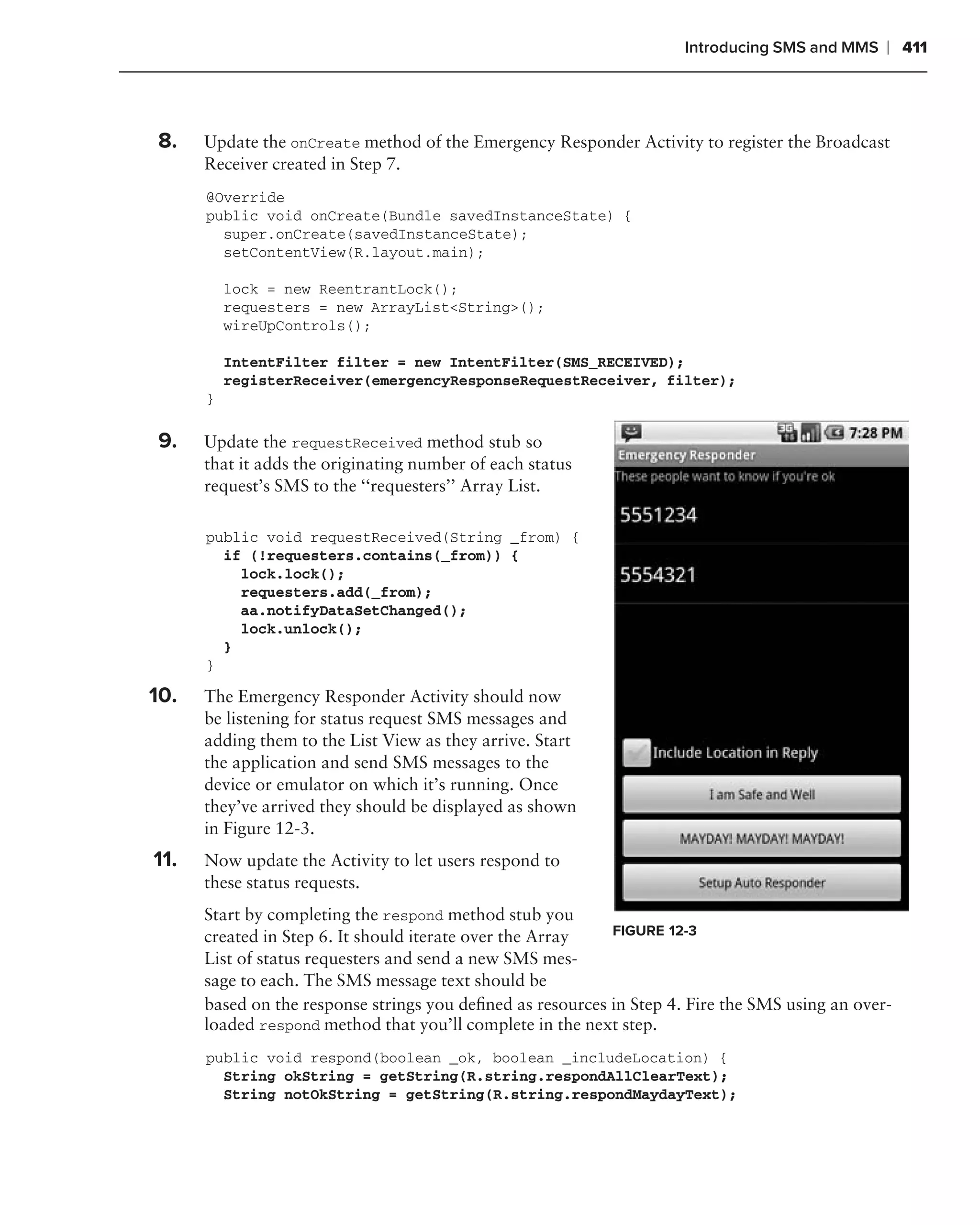 Introducing SMS and MMS    ❘ 411



    8.    Update the onCreate method of the Emergency Responder Activity to register the Broadcast
          Receiver created in Step 7.
          @Override
          public void onCreate(Bundle savedInstanceState) {
            super.onCreate(savedInstanceState);
            setContentView(R.layout.main);

              lock = new ReentrantLock();
              requesters = new ArrayList<String>();
              wireUpControls();

              IntentFilter filter = new IntentFilter(SMS_RECEIVED);
              registerReceiver(emergencyResponseRequestReceiver, filter);
          }

.
    9.    Update the requestReceived method stub so
          that it adds the originating number of each status
          request’s SMS to the ‘‘requesters’’ Array List.

          public void requestReceived(String _from) {
            if (!requesters.contains(_from)) {
              lock.lock();
              requesters.add(_from);
              aa.notifyDataSetChanged();
              lock.unlock();
            }
          }

    10.   The Emergency Responder Activity should now
          be listening for status request SMS messages and
          adding them to the List View as they arrive. Start
          the application and send SMS messages to the
          device or emulator on which it’s running. Once
          they’ve arrived they should be displayed as shown
          in Figure 12-3.
    11.   Now update the Activity to let users respond to
          these status requests.
          Start by completing the respond method stub you
          created in Step 6. It should iterate over the Array   FIGURE 12-3
          List of status requesters and send a new SMS mes-
          sage to each. The SMS message text should be
          based on the response strings you deﬁned as resources in Step 4. Fire the SMS using an over-
          loaded respond method that you’ll complete in the next step.
          public void respond(boolean _ok, boolean _includeLocation) {
            String okString = getString(R.string.respondAllClearText);
            String notOkString = getString(R.string.respondMaydayText);
 