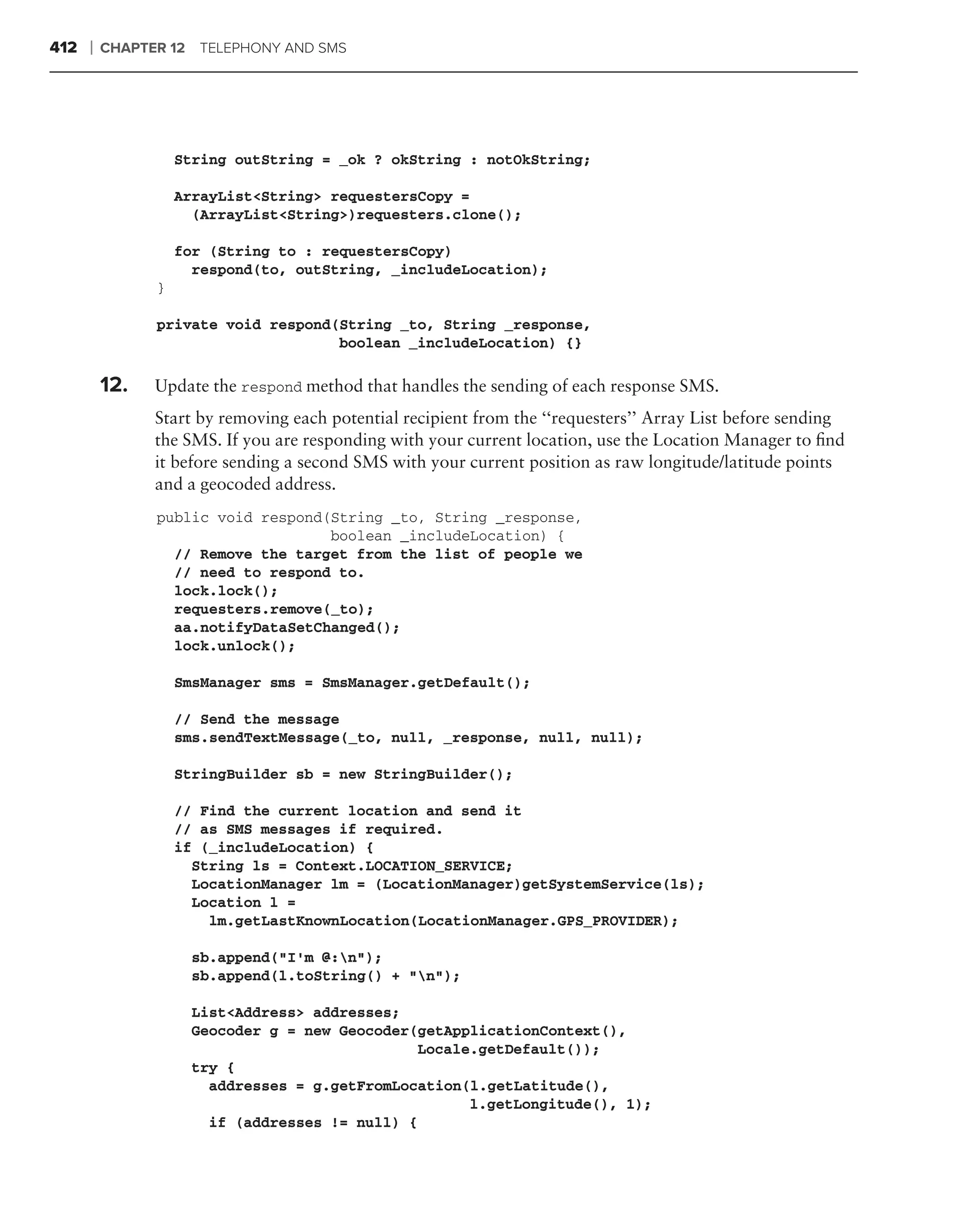 412   ❘   CHAPTER 12 TELEPHONY AND SMS




                    String outString = _ok ? okString : notOkString;

                    ArrayList<String> requestersCopy =
                      (ArrayList<String>)requesters.clone();

                    for (String to : requestersCopy)
                      respond(to, outString, _includeLocation);
                }

                private void respond(String _to, String _response,
                                     boolean _includeLocation) {}

      .
          12.   Update the respond method that handles the sending of each response SMS.
                Start by removing each potential recipient from the ‘‘requesters’’ Array List before sending
                the SMS. If you are responding with your current location, use the Location Manager to ﬁnd
                it before sending a second SMS with your current position as raw longitude/latitude points
                and a geocoded address.
                public void respond(String _to, String _response,
                                    boolean _includeLocation) {
                  // Remove the target from the list of people we
                  // need to respond to.
                  lock.lock();
                  requesters.remove(_to);
                  aa.notifyDataSetChanged();
                  lock.unlock();

                    SmsManager sms = SmsManager.getDefault();

                    // Send the message
                    sms.sendTextMessage(_to, null, _response, null, null);

                    StringBuilder sb = new StringBuilder();

                    // Find the current location and send it
                    // as SMS messages if required.
                    if (_includeLocation) {
                      String ls = Context.LOCATION_SERVICE;
                      LocationManager lm = (LocationManager)getSystemService(ls);
                      Location l =
                        lm.getLastKnownLocation(LocationManager.GPS_PROVIDER);

                     sb.append("I’m @:n");
                     sb.append(l.toString() + "n");

                     List<Address> addresses;
                     Geocoder g = new Geocoder(getApplicationContext(),
                                                Locale.getDefault());
                     try {
                       addresses = g.getFromLocation(l.getLatitude(),
                                                      l.getLongitude(), 1);
                       if (addresses != null) {
 