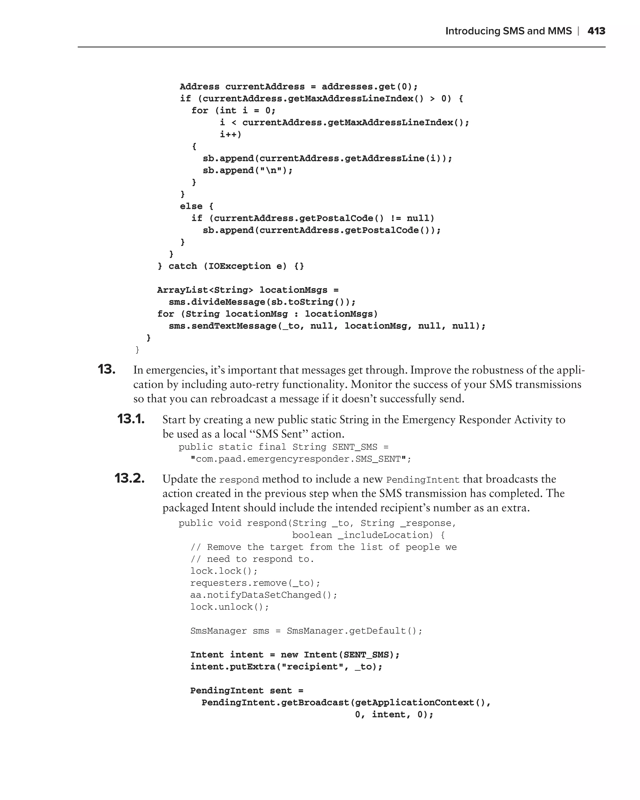 Introducing SMS and MMS     ❘ 413



                     Address currentAddress = addresses.get(0);
                     if (currentAddress.getMaxAddressLineIndex() > 0) {
                       for (int i = 0;
                            i < currentAddress.getMaxAddressLineIndex();
                            i++)
                       {
                         sb.append(currentAddress.getAddressLine(i));
                         sb.append("n");
                       }
                     }
                     else {
                       if (currentAddress.getPostalCode() != null)
                         sb.append(currentAddress.getPostalCode());
                     }
                    }
                  } catch (IOException e) {}

                  ArrayList<String> locationMsgs =
                    sms.divideMessage(sb.toString());
                  for (String locationMsg : locationMsgs)
                    sms.sendTextMessage(_to, null, locationMsg, null, null);
              }
         }

13.     In emergencies, it’s important that messages get through. Improve the robustness of the appli-
        cation by including auto-retry functionality. Monitor the success of your SMS transmissions
        so that you can rebroadcast a message if it doesn’t successfully send.
      13.1.       Start by creating a new public static String in the Emergency Responder Activity to
                  be used as a local ‘‘SMS Sent’’ action.
                     public static final String SENT_SMS =
                       "com.paad.emergencyresponder.SMS_SENT";

  13.2.           Update the respond method to include a new PendingIntent that broadcasts the
                  action created in the previous step when the SMS transmission has completed. The
                  packaged Intent should include the intended recipient’s number as an extra.
                     public void respond(String _to, String _response,
                                         boolean _includeLocation) {
                       // Remove the target from the list of people we
                       // need to respond to.
                       lock.lock();
                       requesters.remove(_to);
                       aa.notifyDataSetChanged();
                       lock.unlock();

                       SmsManager sms = SmsManager.getDefault();

                       Intent intent = new Intent(SENT_SMS);
                       intent.putExtra("recipient", _to);

                       PendingIntent sent =
                         PendingIntent.getBroadcast(getApplicationContext(),
                                                    0, intent, 0);
 