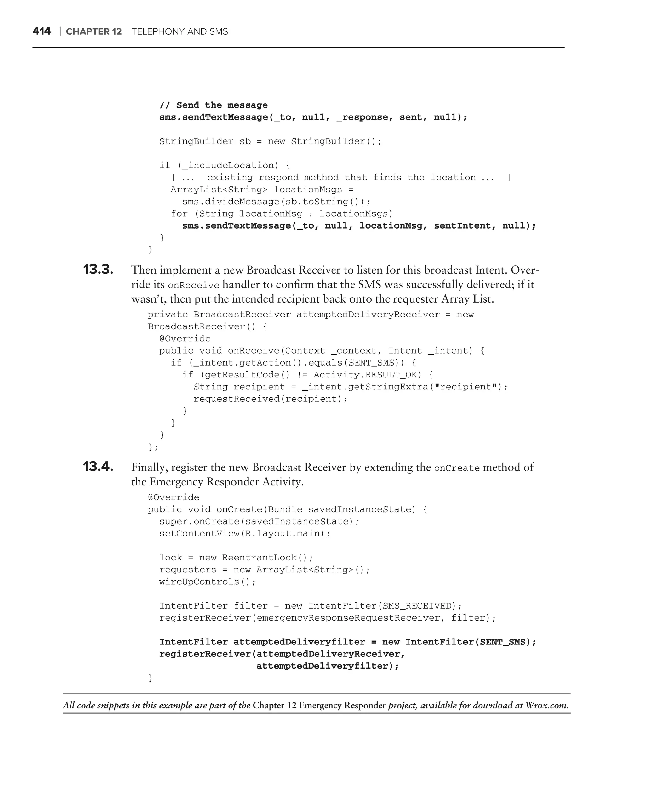 414   ❘   CHAPTER 12 TELEPHONY AND SMS




                                  // Send the message
                                  sms.sendTextMessage(_to, null, _response, sent, null);

                                  StringBuilder sb = new StringBuilder();

                                  if (_includeLocation) {
                                    [ . . . existing respond method that finds the location . . . ]
                                    ArrayList<String> locationMsgs =
                                      sms.divideMessage(sb.toString());
                                    for (String locationMsg : locationMsgs)
                                      sms.sendTextMessage(_to, null, locationMsg, sentIntent, null);
                                  }
                              }

              13.3.       Then implement a new Broadcast Receiver to listen for this broadcast Intent. Over-
                          ride its onReceive handler to conﬁrm that the SMS was successfully delivered; if it
                          wasn’t, then put the intended recipient back onto the requester Array List.
                              private BroadcastReceiver attemptedDeliveryReceiver = new
                              BroadcastReceiver() {
                                @Override
                                public void onReceive(Context _context, Intent _intent) {
                                  if (_intent.getAction().equals(SENT_SMS)) {
                                    if (getResultCode() != Activity.RESULT_OK) {
                                      String recipient = _intent.getStringExtra("recipient");
                                      requestReceived(recipient);
                                    }
                                  }
                                }
                              };

              13.4.       Finally, register the new Broadcast Receiver by extending the onCreate method of
                          the Emergency Responder Activity.
                              @Override
                              public void onCreate(Bundle savedInstanceState) {
                                super.onCreate(savedInstanceState);
                                setContentView(R.layout.main);

                                  lock = new ReentrantLock();
                                  requesters = new ArrayList<String>();
                                  wireUpControls();

                                  IntentFilter filter = new IntentFilter(SMS_RECEIVED);
                                  registerReceiver(emergencyResponseRequestReceiver, filter);

                                  IntentFilter attemptedDeliveryfilter = new IntentFilter(SENT_SMS);
                                  registerReceiver(attemptedDeliveryReceiver,
                                                   attemptedDeliveryfilter);
                              }

          All code snippets in this example are part of the Chapter 12 Emergency Responder project, available for download at Wrox.com.
 